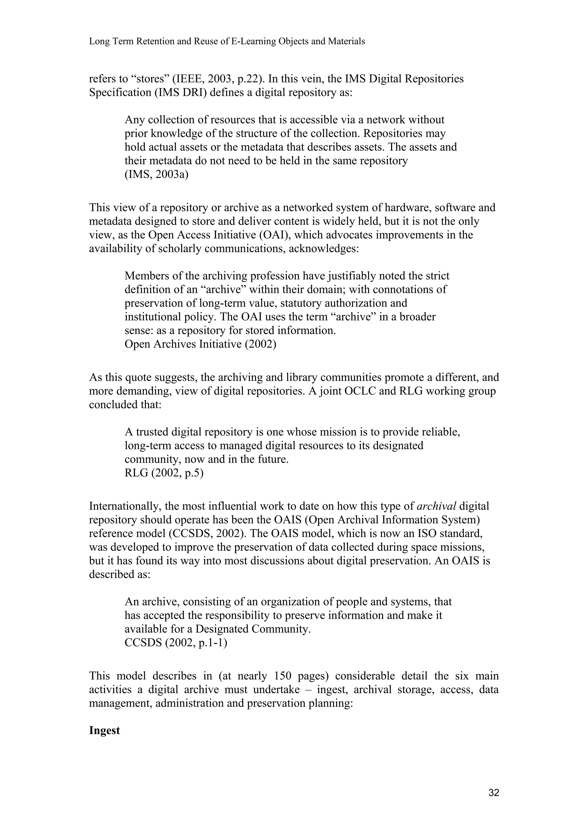 Long Term Retention and Reuse of E-Learning Objects and Materials
refers to “stores” (IEEE, 2003, p.22). In this vein, the IMS Digital Repositories
Specification (IMS DRI) defines a digital repository as:
Any collection of resources that is accessible via a network without
prior knowledge of the structure of the collection. Repositories may
hold actual assets or the metadata that describes assets. The assets and
their metadata do not need to be held in the same repository
(IMS, 2003a)
This view of a repository or archive as a networked system of hardware, software and
metadata designed to store and deliver content is widely held, but it is not the only
view, as the Open Access Initiative (OAI), which advocates improvements in the
availability of scholarly communications, acknowledges:
Members of the archiving profession have justifiably noted the strict
definition of an “archive” within their domain; with connotations of
preservation of long-term value, statutory authorization and
institutional policy. The OAI uses the term “archive” in a broader
sense: as a repository for stored information.
Open Archives Initiative (2002)
As this quote suggests, the archiving and library communities promote a different, and
more demanding, view of digital repositories. A joint OCLC and RLG working group
concluded that:
A trusted digital repository is one whose mission is to provide reliable,
long-term access to managed digital resources to its designated
community, now and in the future.
RLG (2002, p.5)
Internationally, the most influential work to date on how this type of archival digital
repository should operate has been the OAIS (Open Archival Information System)
reference model (CCSDS, 2002). The OAIS model, which is now an ISO standard,
was developed to improve the preservation of data collected during space missions,
but it has found its way into most discussions about digital preservation. An OAIS is
described as:
An archive, consisting of an organization of people and systems, that
has accepted the responsibility to preserve information and make it
available for a Designated Community.
CCSDS (2002, p.1-1)
This model describes in (at nearly 150 pages) considerable detail the six main
activities a digital archive must undertake – ingest, archival storage, access, data
management, administration and preservation planning:
Ingest
32
 