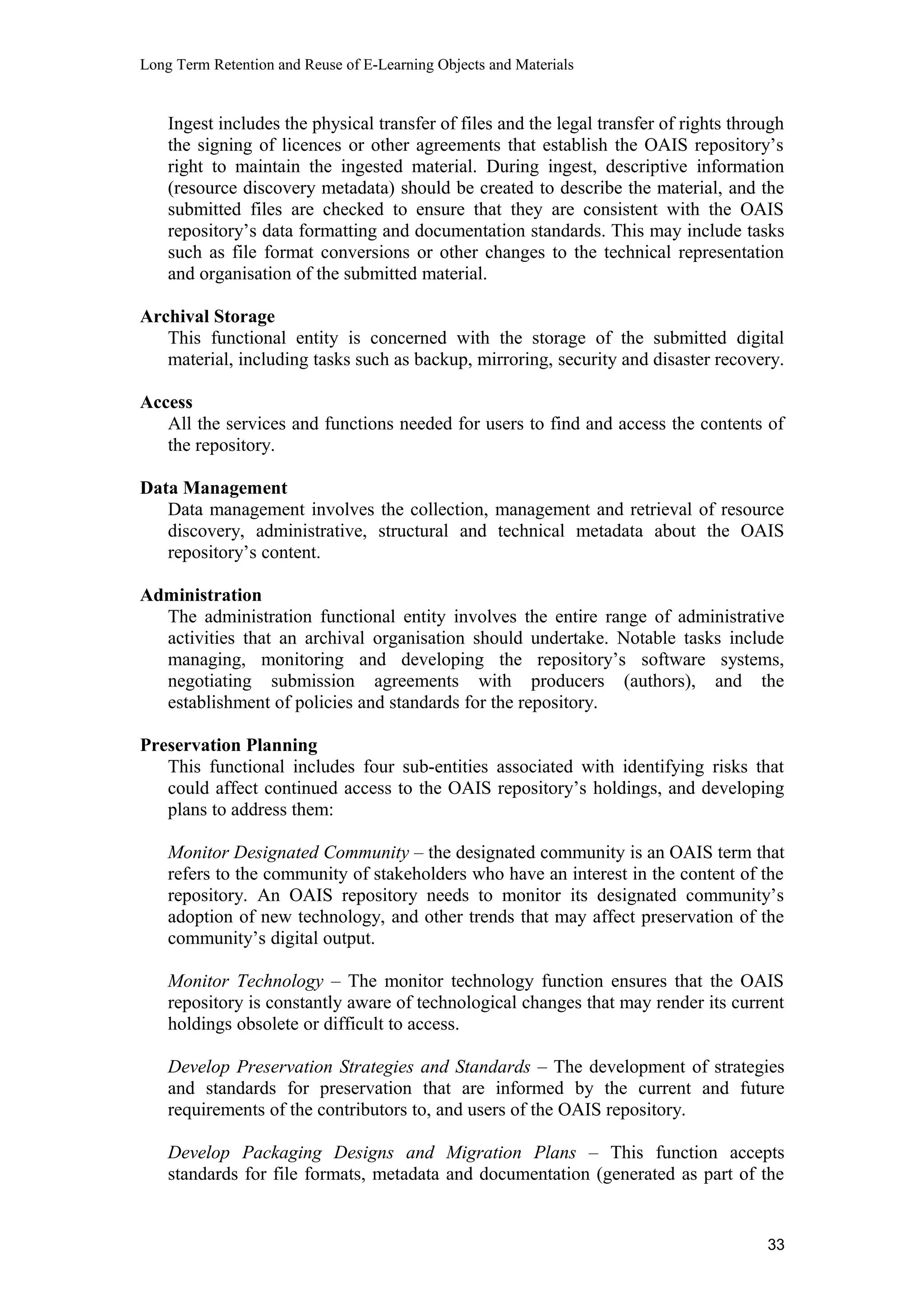 Long Term Retention and Reuse of E-Learning Objects and Materials
Ingest includes the physical transfer of files and the legal transfer of rights through
the signing of licences or other agreements that establish the OAIS repository’s
right to maintain the ingested material. During ingest, descriptive information
(resource discovery metadata) should be created to describe the material, and the
submitted files are checked to ensure that they are consistent with the OAIS
repository’s data formatting and documentation standards. This may include tasks
such as file format conversions or other changes to the technical representation
and organisation of the submitted material.
Archival Storage
This functional entity is concerned with the storage of the submitted digital
material, including tasks such as backup, mirroring, security and disaster recovery.
Access
All the services and functions needed for users to find and access the contents of
the repository.
Data Management
Data management involves the collection, management and retrieval of resource
discovery, administrative, structural and technical metadata about the OAIS
repository’s content.
Administration
The administration functional entity involves the entire range of administrative
activities that an archival organisation should undertake. Notable tasks include
managing, monitoring and developing the repository’s software systems,
negotiating submission agreements with producers (authors), and the
establishment of policies and standards for the repository.
Preservation Planning
This functional includes four sub-entities associated with identifying risks that
could affect continued access to the OAIS repository’s holdings, and developing
plans to address them:
Monitor Designated Community – the designated community is an OAIS term that
refers to the community of stakeholders who have an interest in the content of the
repository. An OAIS repository needs to monitor its designated community’s
adoption of new technology, and other trends that may affect preservation of the
community’s digital output.
Monitor Technology – The monitor technology function ensures that the OAIS
repository is constantly aware of technological changes that may render its current
holdings obsolete or difficult to access.
Develop Preservation Strategies and Standards – The development of strategies
and standards for preservation that are informed by the current and future
requirements of the contributors to, and users of the OAIS repository.
Develop Packaging Designs and Migration Plans – This function accepts
standards for file formats, metadata and documentation (generated as part of the
33
 