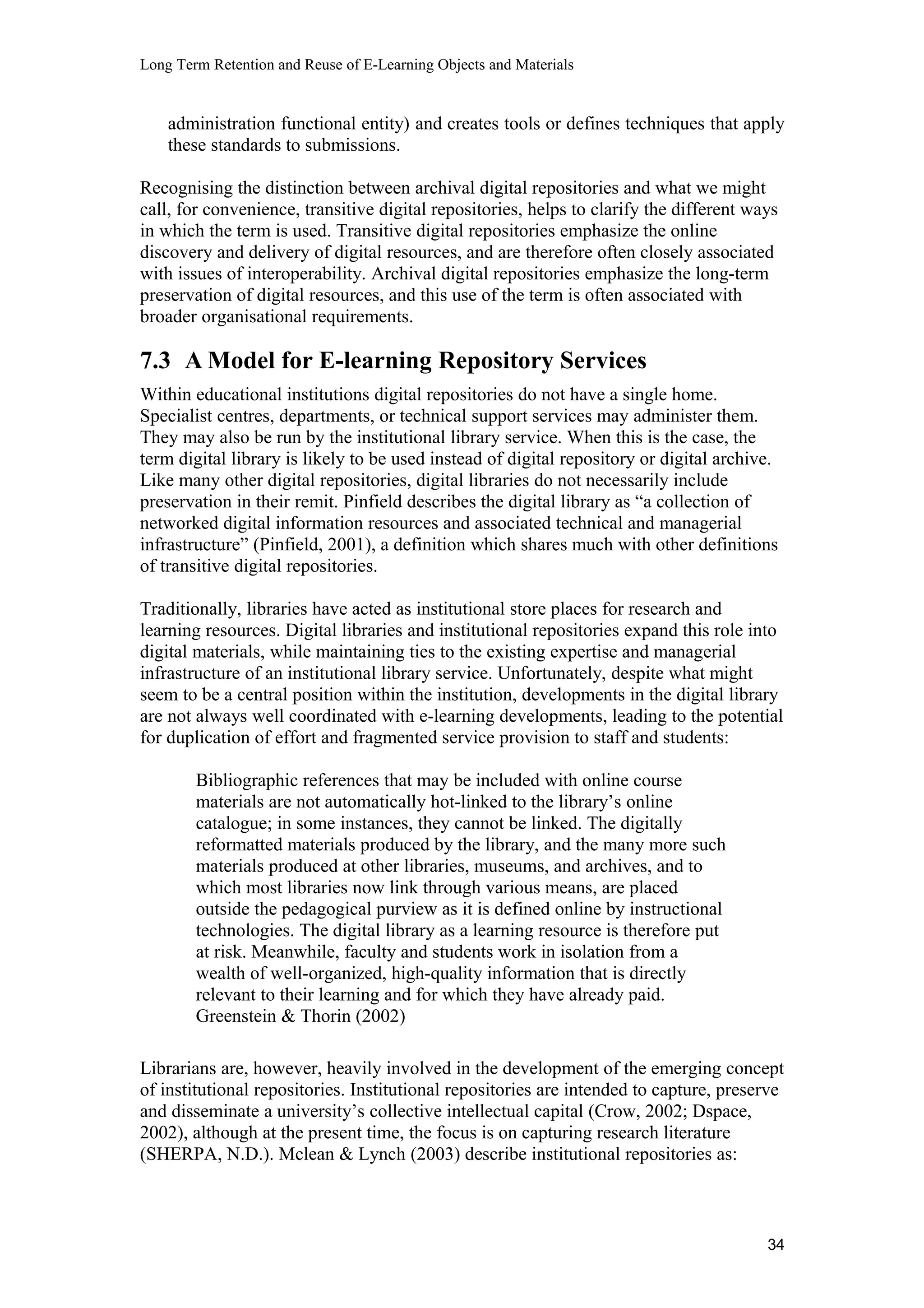 Long Term Retention and Reuse of E-Learning Objects and Materials
administration functional entity) and creates tools or defines techniques that apply
these standards to submissions.
Recognising the distinction between archival digital repositories and what we might
call, for convenience, transitive digital repositories, helps to clarify the different ways
in which the term is used. Transitive digital repositories emphasize the online
discovery and delivery of digital resources, and are therefore often closely associated
with issues of interoperability. Archival digital repositories emphasize the long-term
preservation of digital resources, and this use of the term is often associated with
broader organisational requirements.
7.3 A Model for E-learning Repository Services
Within educational institutions digital repositories do not have a single home.
Specialist centres, departments, or technical support services may administer them.
They may also be run by the institutional library service. When this is the case, the
term digital library is likely to be used instead of digital repository or digital archive.
Like many other digital repositories, digital libraries do not necessarily include
preservation in their remit. Pinfield describes the digital library as “a collection of
networked digital information resources and associated technical and managerial
infrastructure” (Pinfield, 2001), a definition which shares much with other definitions
of transitive digital repositories.
Traditionally, libraries have acted as institutional store places for research and
learning resources. Digital libraries and institutional repositories expand this role into
digital materials, while maintaining ties to the existing expertise and managerial
infrastructure of an institutional library service. Unfortunately, despite what might
seem to be a central position within the institution, developments in the digital library
are not always well coordinated with e-learning developments, leading to the potential
for duplication of effort and fragmented service provision to staff and students:
Bibliographic references that may be included with online course
materials are not automatically hot-linked to the library’s online
catalogue; in some instances, they cannot be linked. The digitally
reformatted materials produced by the library, and the many more such
materials produced at other libraries, museums, and archives, and to
which most libraries now link through various means, are placed
outside the pedagogical purview as it is defined online by instructional
technologies. The digital library as a learning resource is therefore put
at risk. Meanwhile, faculty and students work in isolation from a
wealth of well-organized, high-quality information that is directly
relevant to their learning and for which they have already paid.
Greenstein & Thorin (2002)
Librarians are, however, heavily involved in the development of the emerging concept
of institutional repositories. Institutional repositories are intended to capture, preserve
and disseminate a university’s collective intellectual capital (Crow, 2002; Dspace,
2002), although at the present time, the focus is on capturing research literature
(SHERPA, N.D.). Mclean & Lynch (2003) describe institutional repositories as:
34
 