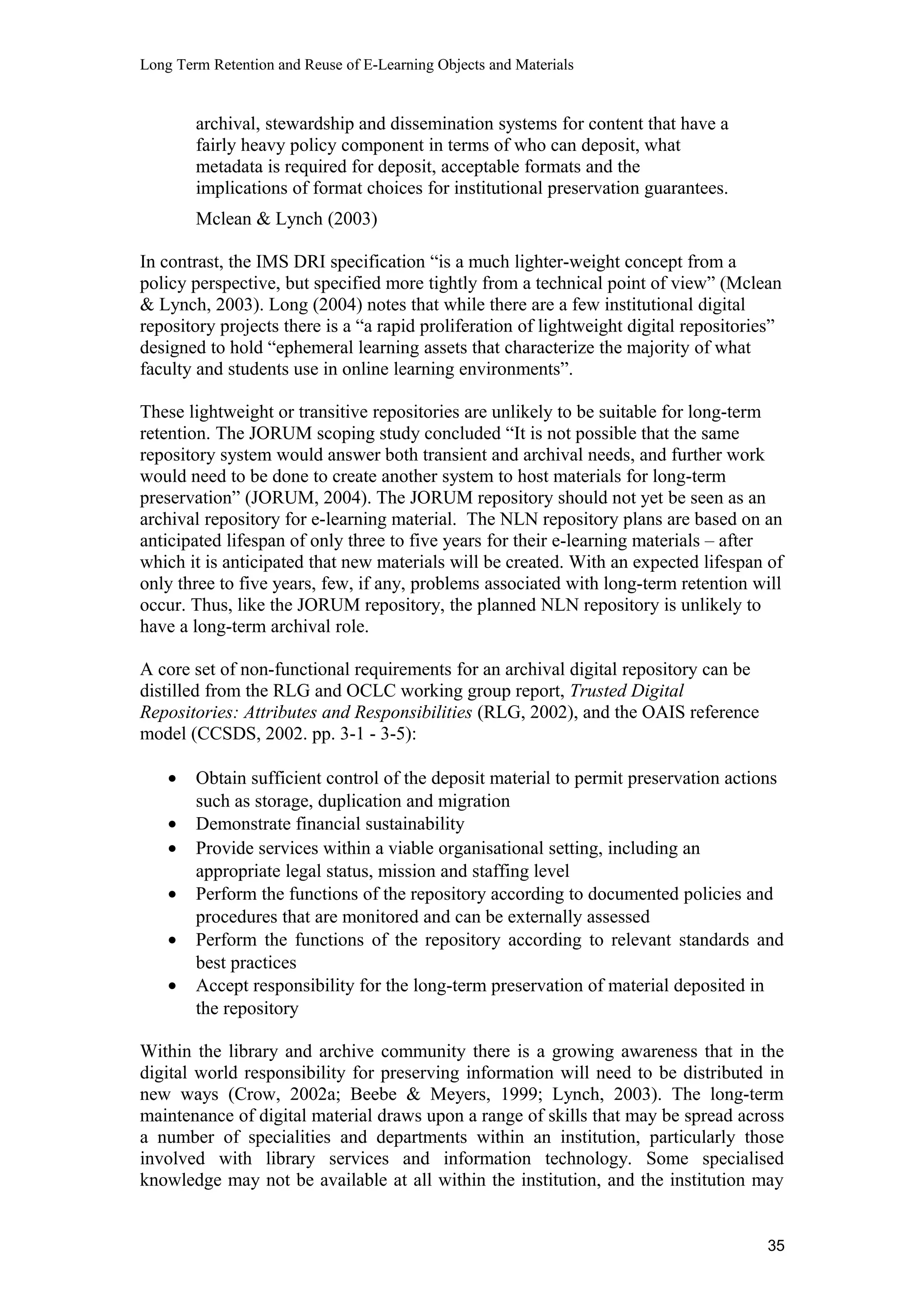 Long Term Retention and Reuse of E-Learning Objects and Materials
archival, stewardship and dissemination systems for content that have a
fairly heavy policy component in terms of who can deposit, what
metadata is required for deposit, acceptable formats and the
implications of format choices for institutional preservation guarantees.
Mclean & Lynch (2003)
In contrast, the IMS DRI specification “is a much lighter-weight concept from a
policy perspective, but specified more tightly from a technical point of view” (Mclean
& Lynch, 2003). Long (2004) notes that while there are a few institutional digital
repository projects there is a “a rapid proliferation of lightweight digital repositories”
designed to hold “ephemeral learning assets that characterize the majority of what
faculty and students use in online learning environments”.
These lightweight or transitive repositories are unlikely to be suitable for long-term
retention. The JORUM scoping study concluded “It is not possible that the same
repository system would answer both transient and archival needs, and further work
would need to be done to create another system to host materials for long-term
preservation” (JORUM, 2004). The JORUM repository should not yet be seen as an
archival repository for e-learning material. The NLN repository plans are based on an
anticipated lifespan of only three to five years for their e-learning materials – after
which it is anticipated that new materials will be created. With an expected lifespan of
only three to five years, few, if any, problems associated with long-term retention will
occur. Thus, like the JORUM repository, the planned NLN repository is unlikely to
have a long-term archival role.
A core set of non-functional requirements for an archival digital repository can be
distilled from the RLG and OCLC working group report, Trusted Digital
Repositories: Attributes and Responsibilities (RLG, 2002), and the OAIS reference
model (CCSDS, 2002. pp. 3-1 - 3-5):
• Obtain sufficient control of the deposit material to permit preservation actions
such as storage, duplication and migration
• Demonstrate financial sustainability
• Provide services within a viable organisational setting, including an
appropriate legal status, mission and staffing level
• Perform the functions of the repository according to documented policies and
procedures that are monitored and can be externally assessed
• Perform the functions of the repository according to relevant standards and
best practices
• Accept responsibility for the long-term preservation of material deposited in
the repository
Within the library and archive community there is a growing awareness that in the
digital world responsibility for preserving information will need to be distributed in
new ways (Crow, 2002a; Beebe & Meyers, 1999; Lynch, 2003). The long-term
maintenance of digital material draws upon a range of skills that may be spread across
a number of specialities and departments within an institution, particularly those
involved with library services and information technology. Some specialised
knowledge may not be available at all within the institution, and the institution may
35
 