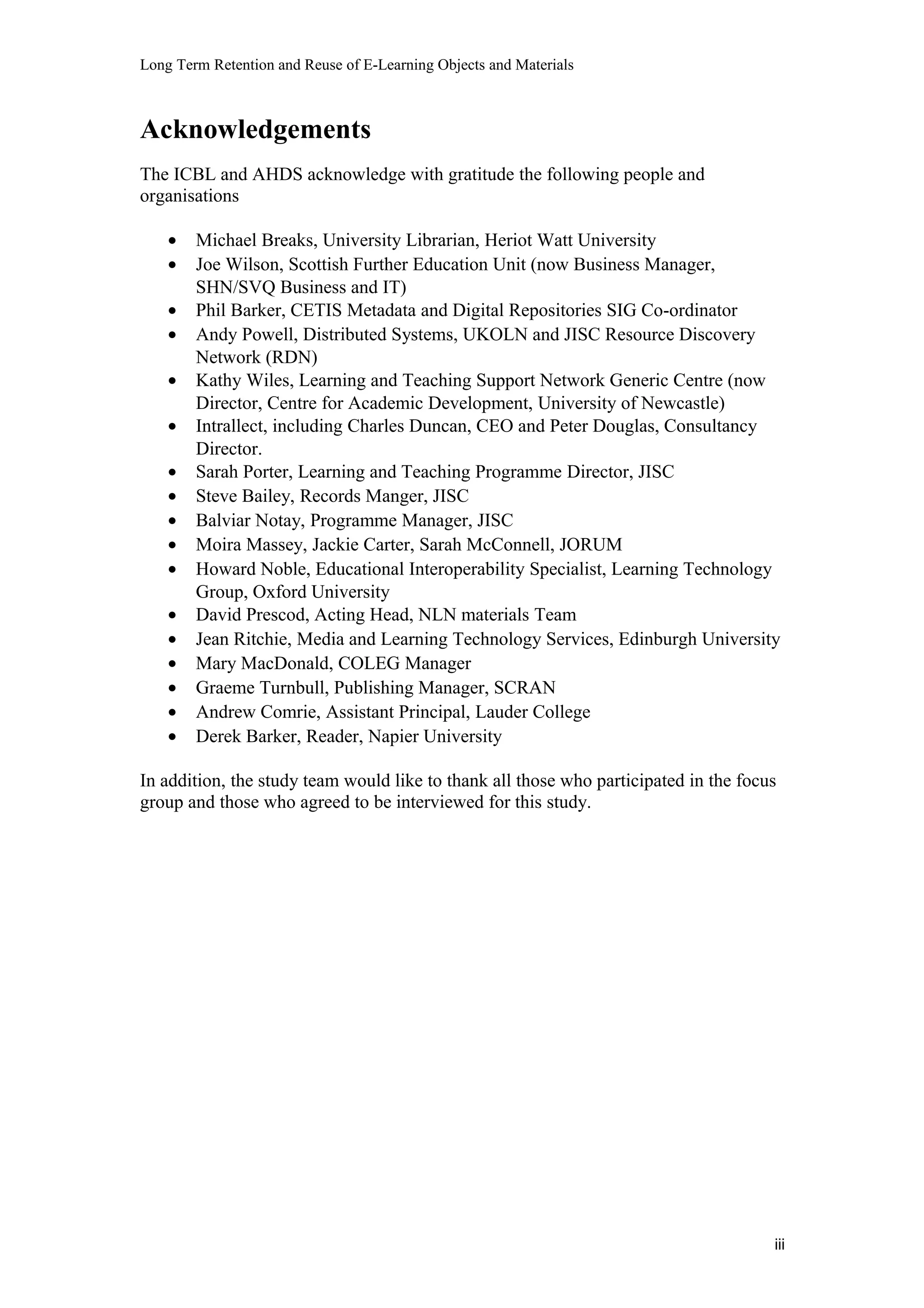 Long Term Retention and Reuse of E-Learning Objects and Materials
Acknowledgements
The ICBL and AHDS acknowledge with gratitude the following people and
organisations
• Michael Breaks, University Librarian, Heriot Watt University
• Joe Wilson, Scottish Further Education Unit (now Business Manager,
SHN/SVQ Business and IT)
• Phil Barker, CETIS Metadata and Digital Repositories SIG Co-ordinator
• Andy Powell, Distributed Systems, UKOLN and JISC Resource Discovery
Network (RDN)
• Kathy Wiles, Learning and Teaching Support Network Generic Centre (now
Director, Centre for Academic Development, University of Newcastle)
• Intrallect, including Charles Duncan, CEO and Peter Douglas, Consultancy
Director.
• Sarah Porter, Learning and Teaching Programme Director, JISC
• Steve Bailey, Records Manger, JISC
• Balviar Notay, Programme Manager, JISC
• Moira Massey, Jackie Carter, Sarah McConnell, JORUM
• Howard Noble, Educational Interoperability Specialist, Learning Technology
Group, Oxford University
• David Prescod, Acting Head, NLN materials Team
• Jean Ritchie, Media and Learning Technology Services, Edinburgh University
• Mary MacDonald, COLEG Manager
• Graeme Turnbull, Publishing Manager, SCRAN
• Andrew Comrie, Assistant Principal, Lauder College
• Derek Barker, Reader, Napier University
In addition, the study team would like to thank all those who participated in the focus
group and those who agreed to be interviewed for this study.
iii
 