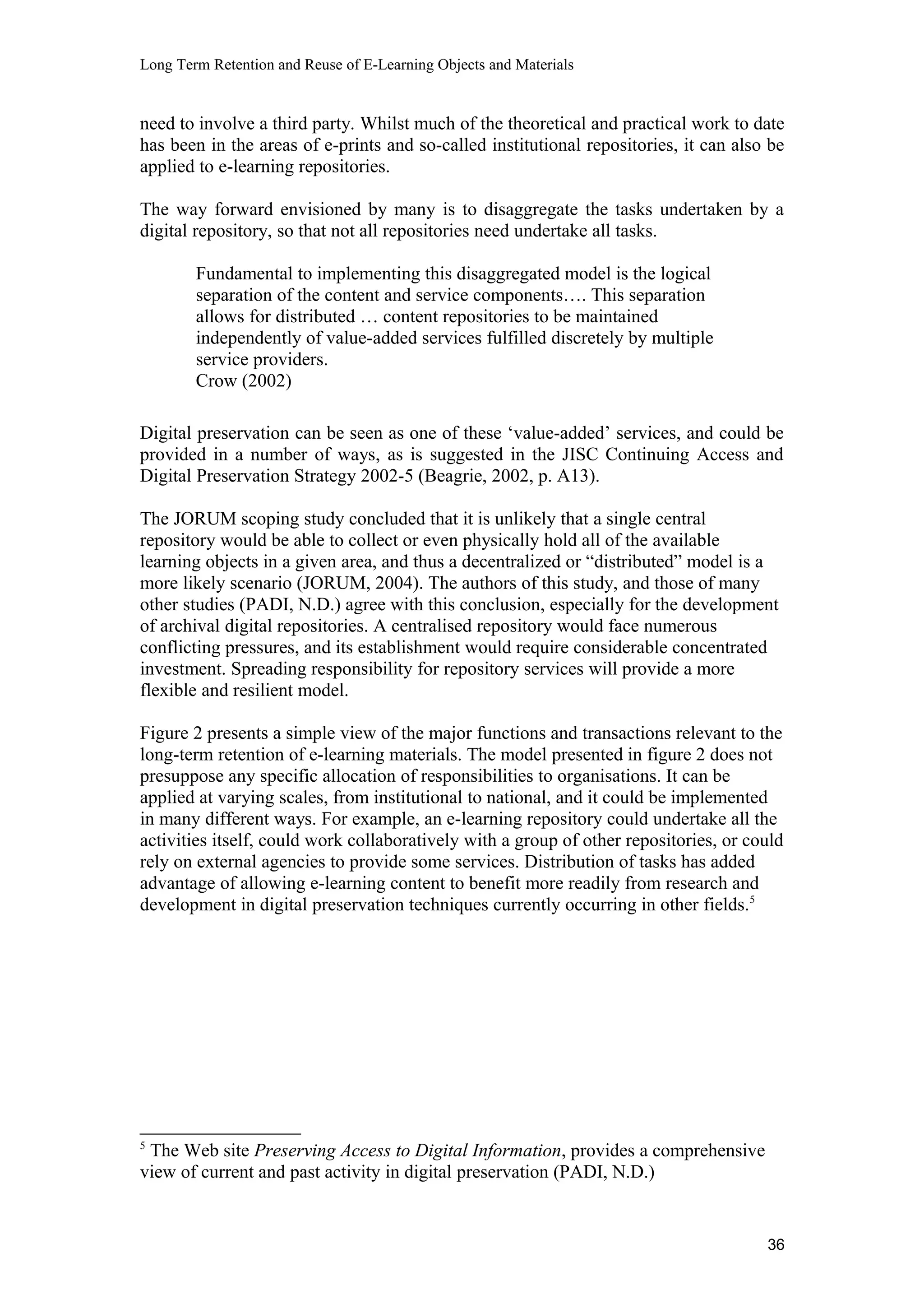 Long Term Retention and Reuse of E-Learning Objects and Materials
need to involve a third party. Whilst much of the theoretical and practical work to date
has been in the areas of e-prints and so-called institutional repositories, it can also be
applied to e-learning repositories.
The way forward envisioned by many is to disaggregate the tasks undertaken by a
digital repository, so that not all repositories need undertake all tasks.
Fundamental to implementing this disaggregated model is the logical
separation of the content and service components…. This separation
allows for distributed … content repositories to be maintained
independently of value-added services fulfilled discretely by multiple
service providers.
Crow (2002)
Digital preservation can be seen as one of these ‘value-added’ services, and could be
provided in a number of ways, as is suggested in the JISC Continuing Access and
Digital Preservation Strategy 2002-5 (Beagrie, 2002, p. A13).
The JORUM scoping study concluded that it is unlikely that a single central
repository would be able to collect or even physically hold all of the available
learning objects in a given area, and thus a decentralized or “distributed” model is a
more likely scenario (JORUM, 2004). The authors of this study, and those of many
other studies (PADI, N.D.) agree with this conclusion, especially for the development
of archival digital repositories. A centralised repository would face numerous
conflicting pressures, and its establishment would require considerable concentrated
investment. Spreading responsibility for repository services will provide a more
flexible and resilient model.
Figure 2 presents a simple view of the major functions and transactions relevant to the
long-term retention of e-learning materials. The model presented in figure 2 does not
presuppose any specific allocation of responsibilities to organisations. It can be
applied at varying scales, from institutional to national, and it could be implemented
in many different ways. For example, an e-learning repository could undertake all the
activities itself, could work collaboratively with a group of other repositories, or could
rely on external agencies to provide some services. Distribution of tasks has added
advantage of allowing e-learning content to benefit more readily from research and
development in digital preservation techniques currently occurring in other fields.5
5
The Web site Preserving Access to Digital Information, provides a comprehensive
view of current and past activity in digital preservation (PADI, N.D.)
36
 