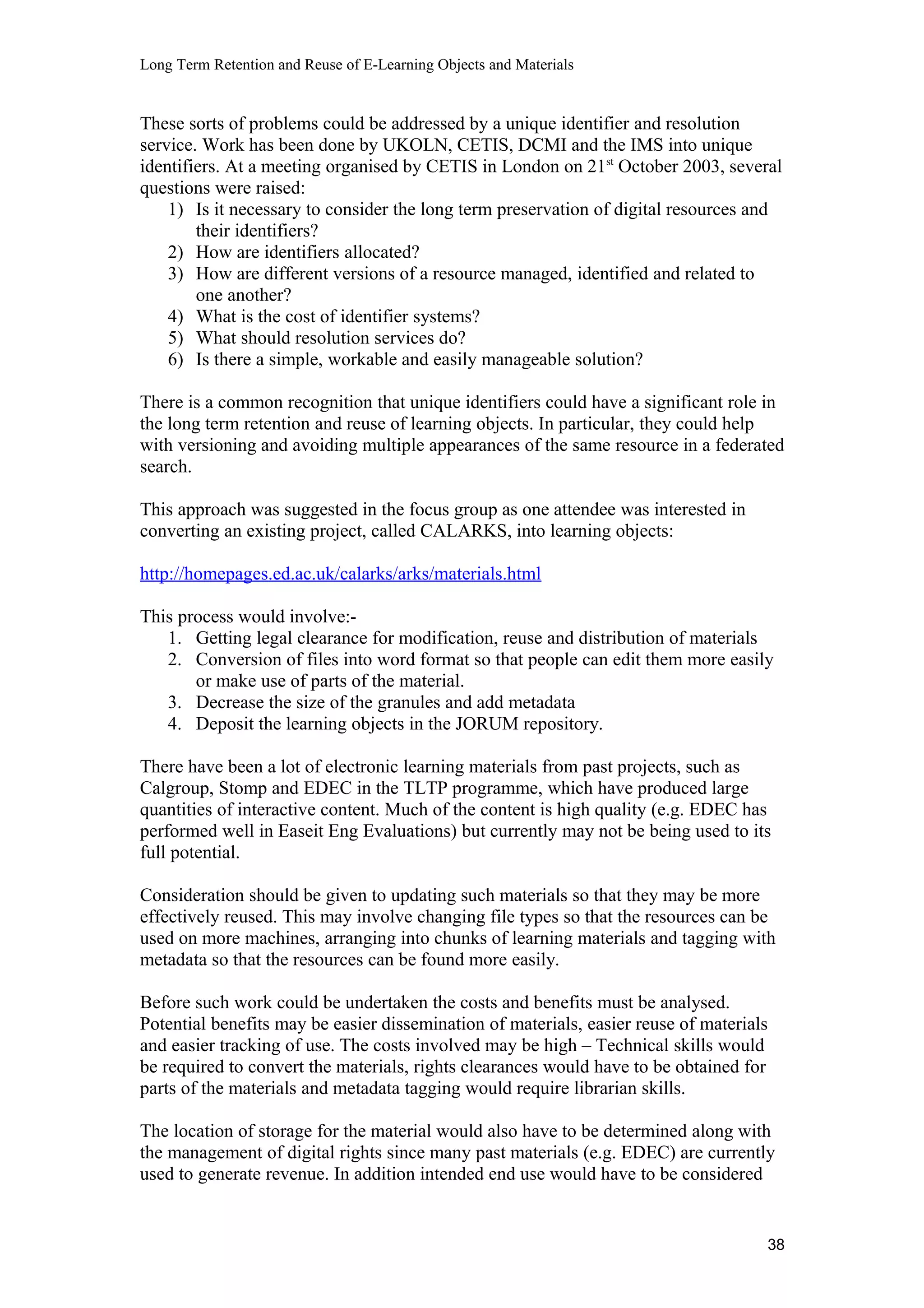 Long Term Retention and Reuse of E-Learning Objects and Materials
These sorts of problems could be addressed by a unique identifier and resolution
service. Work has been done by UKOLN, CETIS, DCMI and the IMS into unique
identifiers. At a meeting organised by CETIS in London on 21st
October 2003, several
questions were raised:
1) Is it necessary to consider the long term preservation of digital resources and
their identifiers?
2) How are identifiers allocated?
3) How are different versions of a resource managed, identified and related to
one another?
4) What is the cost of identifier systems?
5) What should resolution services do?
6) Is there a simple, workable and easily manageable solution?
There is a common recognition that unique identifiers could have a significant role in
the long term retention and reuse of learning objects. In particular, they could help
with versioning and avoiding multiple appearances of the same resource in a federated
search.
This approach was suggested in the focus group as one attendee was interested in
converting an existing project, called CALARKS, into learning objects:
http://homepages.ed.ac.uk/calarks/arks/materials.html
This process would involve:-
1. Getting legal clearance for modification, reuse and distribution of materials
2. Conversion of files into word format so that people can edit them more easily
or make use of parts of the material.
3. Decrease the size of the granules and add metadata
4. Deposit the learning objects in the JORUM repository.
There have been a lot of electronic learning materials from past projects, such as
Calgroup, Stomp and EDEC in the TLTP programme, which have produced large
quantities of interactive content. Much of the content is high quality (e.g. EDEC has
performed well in Easeit Eng Evaluations) but currently may not be being used to its
full potential.
Consideration should be given to updating such materials so that they may be more
effectively reused. This may involve changing file types so that the resources can be
used on more machines, arranging into chunks of learning materials and tagging with
metadata so that the resources can be found more easily.
Before such work could be undertaken the costs and benefits must be analysed.
Potential benefits may be easier dissemination of materials, easier reuse of materials
and easier tracking of use. The costs involved may be high – Technical skills would
be required to convert the materials, rights clearances would have to be obtained for
parts of the materials and metadata tagging would require librarian skills.
The location of storage for the material would also have to be determined along with
the management of digital rights since many past materials (e.g. EDEC) are currently
used to generate revenue. In addition intended end use would have to be considered
38
 