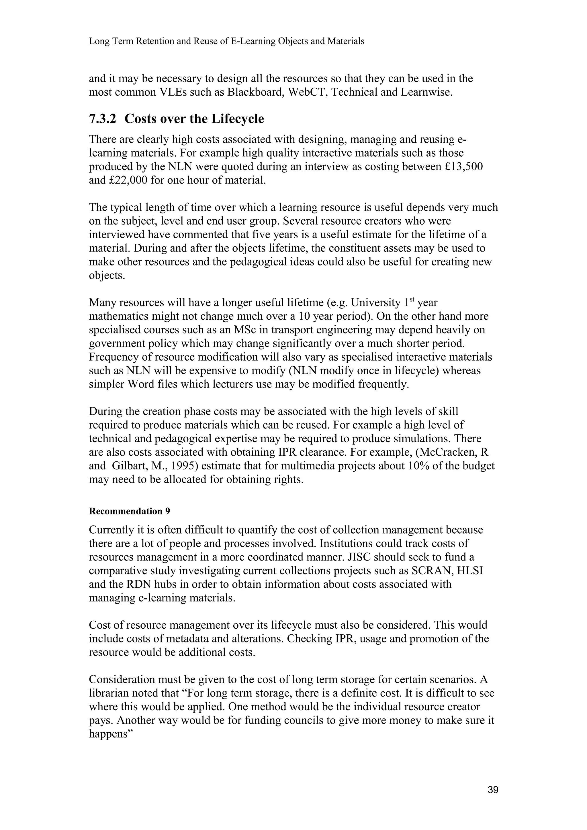 Long Term Retention and Reuse of E-Learning Objects and Materials
and it may be necessary to design all the resources so that they can be used in the
most common VLEs such as Blackboard, WebCT, Technical and Learnwise.
7.3.2 Costs over the Lifecycle
There are clearly high costs associated with designing, managing and reusing e-
learning materials. For example high quality interactive materials such as those
produced by the NLN were quoted during an interview as costing between £13,500
and £22,000 for one hour of material.
The typical length of time over which a learning resource is useful depends very much
on the subject, level and end user group. Several resource creators who were
interviewed have commented that five years is a useful estimate for the lifetime of a
material. During and after the objects lifetime, the constituent assets may be used to
make other resources and the pedagogical ideas could also be useful for creating new
objects.
Many resources will have a longer useful lifetime (e.g. University 1st
year
mathematics might not change much over a 10 year period). On the other hand more
specialised courses such as an MSc in transport engineering may depend heavily on
government policy which may change significantly over a much shorter period.
Frequency of resource modification will also vary as specialised interactive materials
such as NLN will be expensive to modify (NLN modify once in lifecycle) whereas
simpler Word files which lecturers use may be modified frequently.
During the creation phase costs may be associated with the high levels of skill
required to produce materials which can be reused. For example a high level of
technical and pedagogical expertise may be required to produce simulations. There
are also costs associated with obtaining IPR clearance. For example, (McCracken, R
and Gilbart, M., 1995) estimate that for multimedia projects about 10% of the budget
may need to be allocated for obtaining rights.
Recommendation 9
Currently it is often difficult to quantify the cost of collection management because
there are a lot of people and processes involved. Institutions could track costs of
resources management in a more coordinated manner. JISC should seek to fund a
comparative study investigating current collections projects such as SCRAN, HLSI
and the RDN hubs in order to obtain information about costs associated with
managing e-learning materials.
Cost of resource management over its lifecycle must also be considered. This would
include costs of metadata and alterations. Checking IPR, usage and promotion of the
resource would be additional costs.
Consideration must be given to the cost of long term storage for certain scenarios. A
librarian noted that “For long term storage, there is a definite cost. It is difficult to see
where this would be applied. One method would be the individual resource creator
pays. Another way would be for funding councils to give more money to make sure it
happens”
39
 
