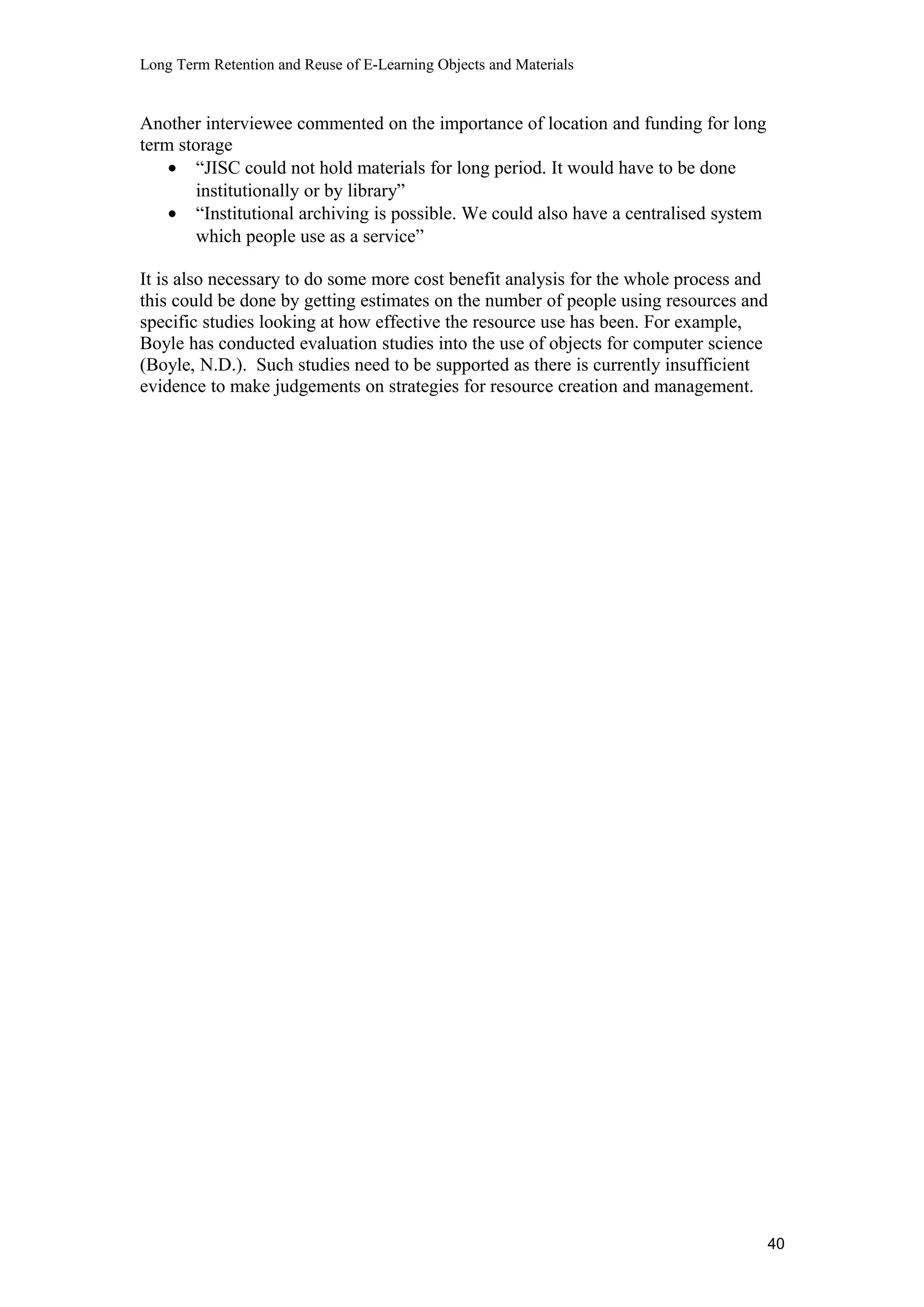 Long Term Retention and Reuse of E-Learning Objects and Materials
Another interviewee commented on the importance of location and funding for long
term storage
• “JISC could not hold materials for long period. It would have to be done
institutionally or by library”
• “Institutional archiving is possible. We could also have a centralised system
which people use as a service”
It is also necessary to do some more cost benefit analysis for the whole process and
this could be done by getting estimates on the number of people using resources and
specific studies looking at how effective the resource use has been. For example,
Boyle has conducted evaluation studies into the use of objects for computer science
(Boyle, N.D.). Such studies need to be supported as there is currently insufficient
evidence to make judgements on strategies for resource creation and management.
40
 