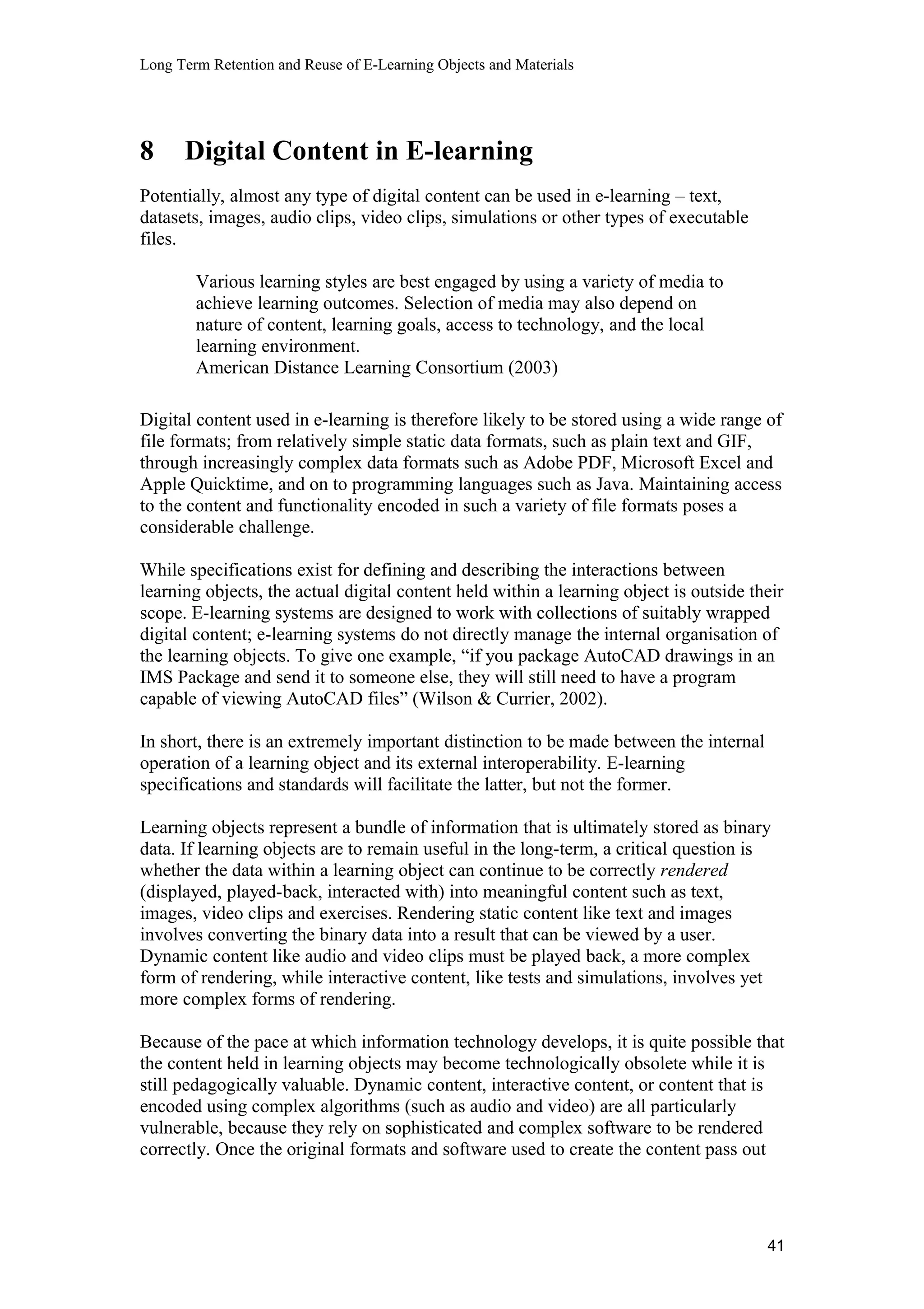 Long Term Retention and Reuse of E-Learning Objects and Materials
8 Digital Content in E-learning
Potentially, almost any type of digital content can be used in e-learning – text,
datasets, images, audio clips, video clips, simulations or other types of executable
files.
Various learning styles are best engaged by using a variety of media to
achieve learning outcomes. Selection of media may also depend on
nature of content, learning goals, access to technology, and the local
learning environment.
American Distance Learning Consortium (2003)
Digital content used in e-learning is therefore likely to be stored using a wide range of
file formats; from relatively simple static data formats, such as plain text and GIF,
through increasingly complex data formats such as Adobe PDF, Microsoft Excel and
Apple Quicktime, and on to programming languages such as Java. Maintaining access
to the content and functionality encoded in such a variety of file formats poses a
considerable challenge.
While specifications exist for defining and describing the interactions between
learning objects, the actual digital content held within a learning object is outside their
scope. E-learning systems are designed to work with collections of suitably wrapped
digital content; e-learning systems do not directly manage the internal organisation of
the learning objects. To give one example, “if you package AutoCAD drawings in an
IMS Package and send it to someone else, they will still need to have a program
capable of viewing AutoCAD files” (Wilson & Currier, 2002).
In short, there is an extremely important distinction to be made between the internal
operation of a learning object and its external interoperability. E-learning
specifications and standards will facilitate the latter, but not the former.
Learning objects represent a bundle of information that is ultimately stored as binary
data. If learning objects are to remain useful in the long-term, a critical question is
whether the data within a learning object can continue to be correctly rendered
(displayed, played-back, interacted with) into meaningful content such as text,
images, video clips and exercises. Rendering static content like text and images
involves converting the binary data into a result that can be viewed by a user.
Dynamic content like audio and video clips must be played back, a more complex
form of rendering, while interactive content, like tests and simulations, involves yet
more complex forms of rendering.
Because of the pace at which information technology develops, it is quite possible that
the content held in learning objects may become technologically obsolete while it is
still pedagogically valuable. Dynamic content, interactive content, or content that is
encoded using complex algorithms (such as audio and video) are all particularly
vulnerable, because they rely on sophisticated and complex software to be rendered
correctly. Once the original formats and software used to create the content pass out
41
 