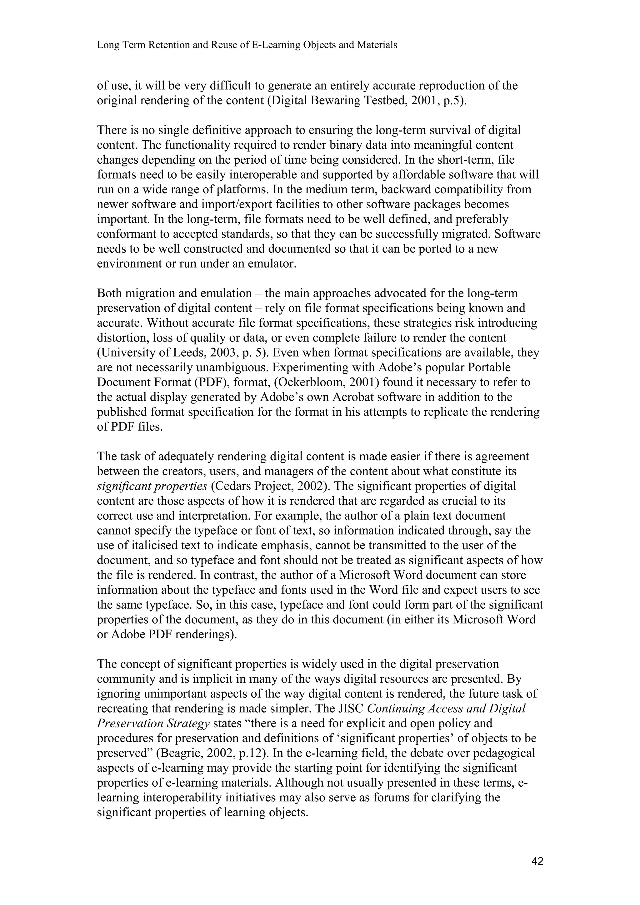 Long Term Retention and Reuse of E-Learning Objects and Materials
of use, it will be very difficult to generate an entirely accurate reproduction of the
original rendering of the content (Digital Bewaring Testbed, 2001, p.5).
There is no single definitive approach to ensuring the long-term survival of digital
content. The functionality required to render binary data into meaningful content
changes depending on the period of time being considered. In the short-term, file
formats need to be easily interoperable and supported by affordable software that will
run on a wide range of platforms. In the medium term, backward compatibility from
newer software and import/export facilities to other software packages becomes
important. In the long-term, file formats need to be well defined, and preferably
conformant to accepted standards, so that they can be successfully migrated. Software
needs to be well constructed and documented so that it can be ported to a new
environment or run under an emulator.
Both migration and emulation – the main approaches advocated for the long-term
preservation of digital content – rely on file format specifications being known and
accurate. Without accurate file format specifications, these strategies risk introducing
distortion, loss of quality or data, or even complete failure to render the content
(University of Leeds, 2003, p. 5). Even when format specifications are available, they
are not necessarily unambiguous. Experimenting with Adobe’s popular Portable
Document Format (PDF), format, (Ockerbloom, 2001) found it necessary to refer to
the actual display generated by Adobe’s own Acrobat software in addition to the
published format specification for the format in his attempts to replicate the rendering
of PDF files.
The task of adequately rendering digital content is made easier if there is agreement
between the creators, users, and managers of the content about what constitute its
significant properties (Cedars Project, 2002). The significant properties of digital
content are those aspects of how it is rendered that are regarded as crucial to its
correct use and interpretation. For example, the author of a plain text document
cannot specify the typeface or font of text, so information indicated through, say the
use of italicised text to indicate emphasis, cannot be transmitted to the user of the
document, and so typeface and font should not be treated as significant aspects of how
the file is rendered. In contrast, the author of a Microsoft Word document can store
information about the typeface and fonts used in the Word file and expect users to see
the same typeface. So, in this case, typeface and font could form part of the significant
properties of the document, as they do in this document (in either its Microsoft Word
or Adobe PDF renderings).
The concept of significant properties is widely used in the digital preservation
community and is implicit in many of the ways digital resources are presented. By
ignoring unimportant aspects of the way digital content is rendered, the future task of
recreating that rendering is made simpler. The JISC Continuing Access and Digital
Preservation Strategy states “there is a need for explicit and open policy and
procedures for preservation and definitions of ‘significant properties’ of objects to be
preserved” (Beagrie, 2002, p.12). In the e-learning field, the debate over pedagogical
aspects of e-learning may provide the starting point for identifying the significant
properties of e-learning materials. Although not usually presented in these terms, e-
learning interoperability initiatives may also serve as forums for clarifying the
significant properties of learning objects.
42
 