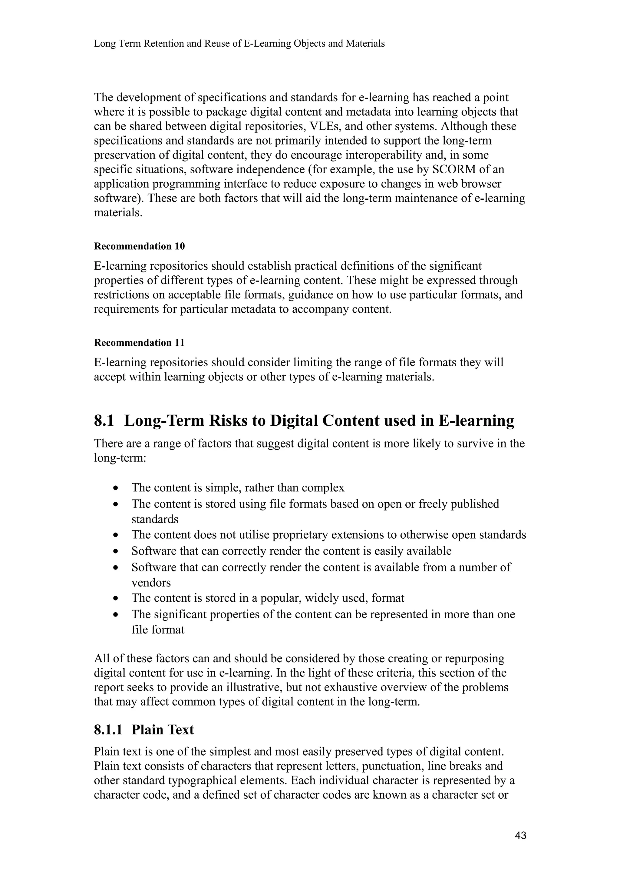 Long Term Retention and Reuse of E-Learning Objects and Materials
The development of specifications and standards for e-learning has reached a point
where it is possible to package digital content and metadata into learning objects that
can be shared between digital repositories, VLEs, and other systems. Although these
specifications and standards are not primarily intended to support the long-term
preservation of digital content, they do encourage interoperability and, in some
specific situations, software independence (for example, the use by SCORM of an
application programming interface to reduce exposure to changes in web browser
software). These are both factors that will aid the long-term maintenance of e-learning
materials.
Recommendation 10
E-learning repositories should establish practical definitions of the significant
properties of different types of e-learning content. These might be expressed through
restrictions on acceptable file formats, guidance on how to use particular formats, and
requirements for particular metadata to accompany content.
Recommendation 11
E-learning repositories should consider limiting the range of file formats they will
accept within learning objects or other types of e-learning materials.
8.1 Long-Term Risks to Digital Content used in E-learning
There are a range of factors that suggest digital content is more likely to survive in the
long-term:
• The content is simple, rather than complex
• The content is stored using file formats based on open or freely published
standards
• The content does not utilise proprietary extensions to otherwise open standards
• Software that can correctly render the content is easily available
• Software that can correctly render the content is available from a number of
vendors
• The content is stored in a popular, widely used, format
• The significant properties of the content can be represented in more than one
file format
All of these factors can and should be considered by those creating or repurposing
digital content for use in e-learning. In the light of these criteria, this section of the
report seeks to provide an illustrative, but not exhaustive overview of the problems
that may affect common types of digital content in the long-term.
8.1.1 Plain Text
Plain text is one of the simplest and most easily preserved types of digital content.
Plain text consists of characters that represent letters, punctuation, line breaks and
other standard typographical elements. Each individual character is represented by a
character code, and a defined set of character codes are known as a character set or
43
 