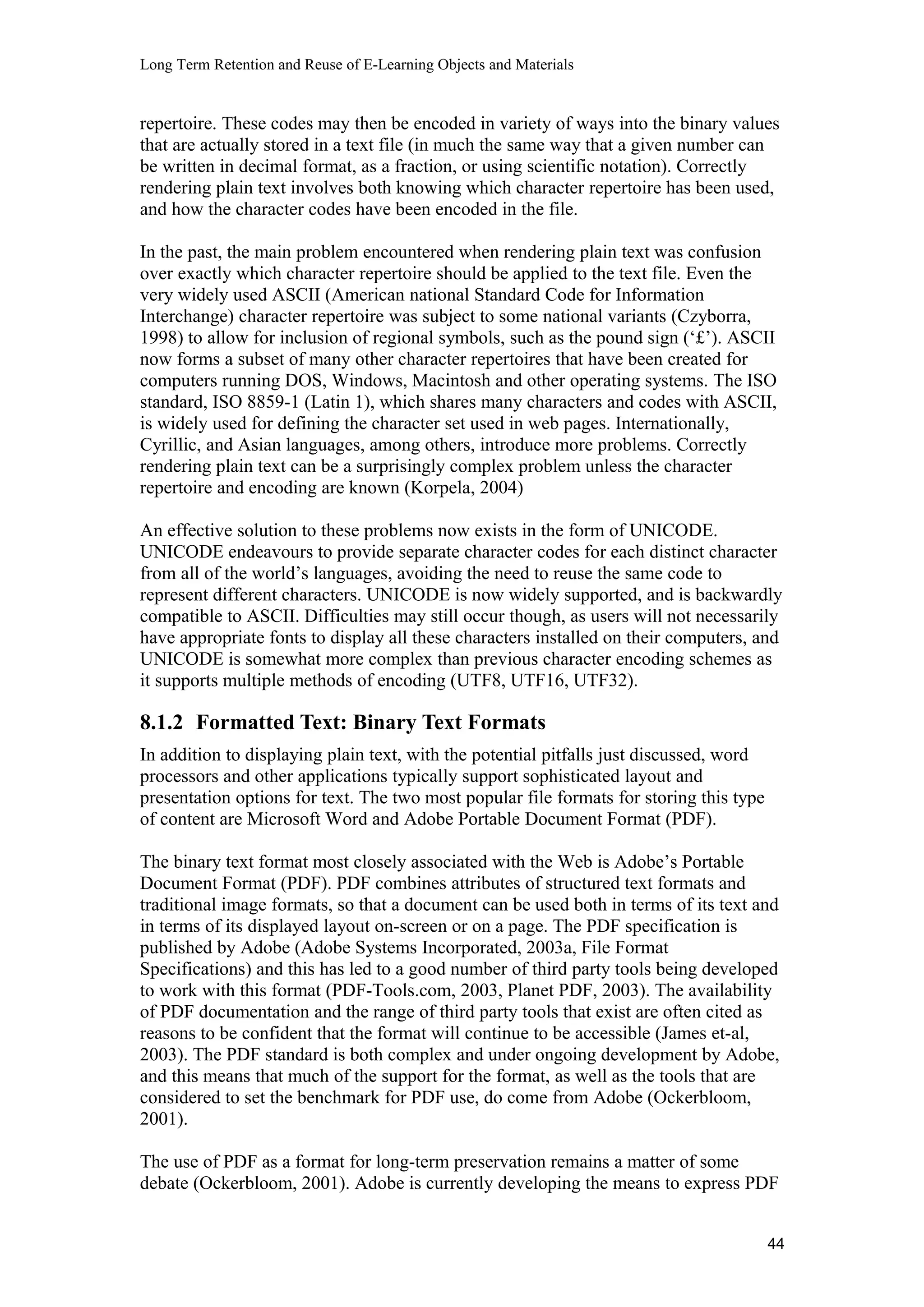 Long Term Retention and Reuse of E-Learning Objects and Materials
repertoire. These codes may then be encoded in variety of ways into the binary values
that are actually stored in a text file (in much the same way that a given number can
be written in decimal format, as a fraction, or using scientific notation). Correctly
rendering plain text involves both knowing which character repertoire has been used,
and how the character codes have been encoded in the file.
In the past, the main problem encountered when rendering plain text was confusion
over exactly which character repertoire should be applied to the text file. Even the
very widely used ASCII (American national Standard Code for Information
Interchange) character repertoire was subject to some national variants (Czyborra,
1998) to allow for inclusion of regional symbols, such as the pound sign (‘£’). ASCII
now forms a subset of many other character repertoires that have been created for
computers running DOS, Windows, Macintosh and other operating systems. The ISO
standard, ISO 8859-1 (Latin 1), which shares many characters and codes with ASCII,
is widely used for defining the character set used in web pages. Internationally,
Cyrillic, and Asian languages, among others, introduce more problems. Correctly
rendering plain text can be a surprisingly complex problem unless the character
repertoire and encoding are known (Korpela, 2004)
An effective solution to these problems now exists in the form of UNICODE.
UNICODE endeavours to provide separate character codes for each distinct character
from all of the world’s languages, avoiding the need to reuse the same code to
represent different characters. UNICODE is now widely supported, and is backwardly
compatible to ASCII. Difficulties may still occur though, as users will not necessarily
have appropriate fonts to display all these characters installed on their computers, and
UNICODE is somewhat more complex than previous character encoding schemes as
it supports multiple methods of encoding (UTF8, UTF16, UTF32).
8.1.2 Formatted Text: Binary Text Formats
In addition to displaying plain text, with the potential pitfalls just discussed, word
processors and other applications typically support sophisticated layout and
presentation options for text. The two most popular file formats for storing this type
of content are Microsoft Word and Adobe Portable Document Format (PDF).
The binary text format most closely associated with the Web is Adobe’s Portable
Document Format (PDF). PDF combines attributes of structured text formats and
traditional image formats, so that a document can be used both in terms of its text and
in terms of its displayed layout on-screen or on a page. The PDF specification is
published by Adobe (Adobe Systems Incorporated, 2003a, File Format
Specifications) and this has led to a good number of third party tools being developed
to work with this format (PDF-Tools.com, 2003, Planet PDF, 2003). The availability
of PDF documentation and the range of third party tools that exist are often cited as
reasons to be confident that the format will continue to be accessible (James et-al,
2003). The PDF standard is both complex and under ongoing development by Adobe,
and this means that much of the support for the format, as well as the tools that are
considered to set the benchmark for PDF use, do come from Adobe (Ockerbloom,
2001).
The use of PDF as a format for long-term preservation remains a matter of some
debate (Ockerbloom, 2001). Adobe is currently developing the means to express PDF
44
 