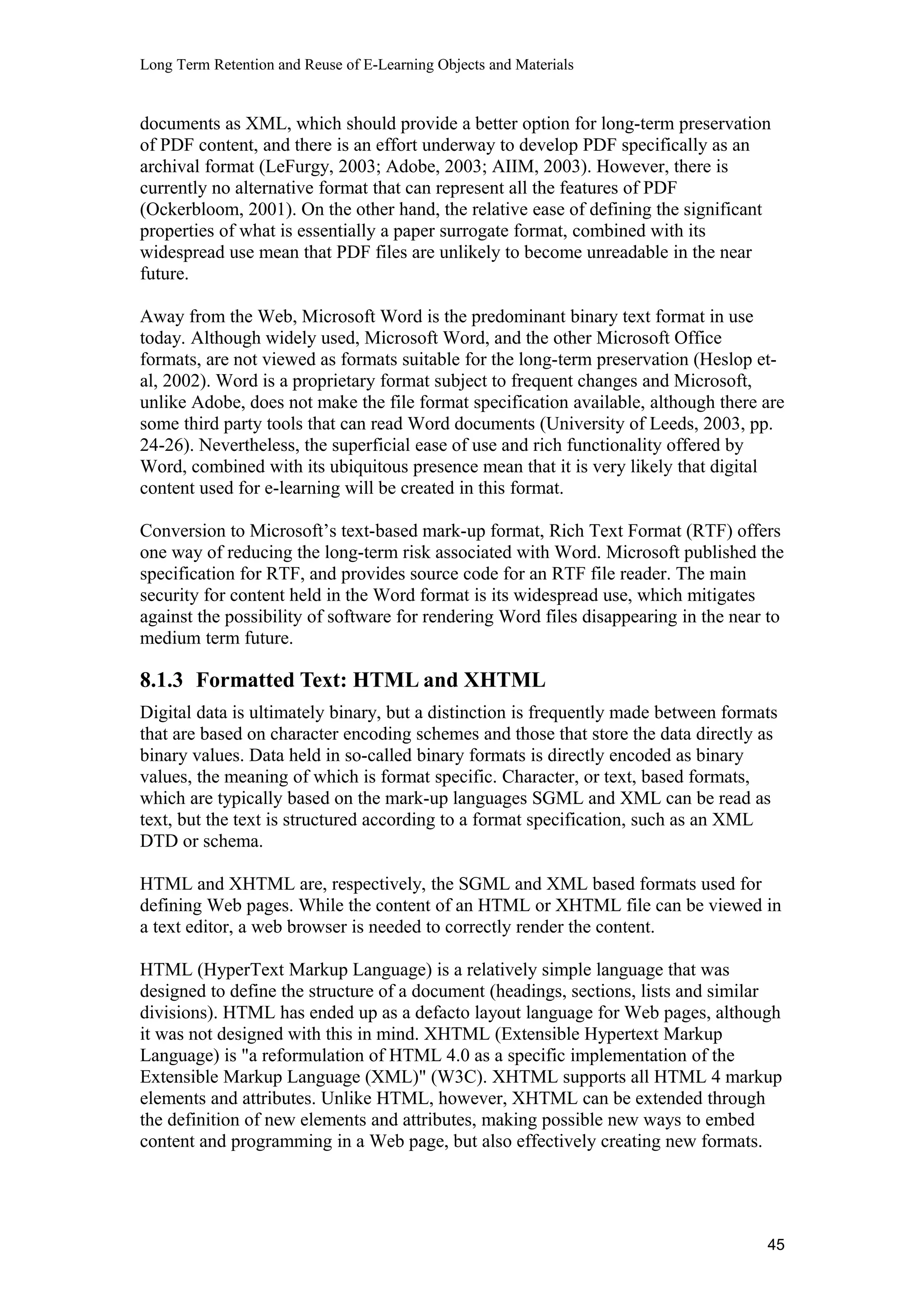 Long Term Retention and Reuse of E-Learning Objects and Materials
documents as XML, which should provide a better option for long-term preservation
of PDF content, and there is an effort underway to develop PDF specifically as an
archival format (LeFurgy, 2003; Adobe, 2003; AIIM, 2003). However, there is
currently no alternative format that can represent all the features of PDF
(Ockerbloom, 2001). On the other hand, the relative ease of defining the significant
properties of what is essentially a paper surrogate format, combined with its
widespread use mean that PDF files are unlikely to become unreadable in the near
future.
Away from the Web, Microsoft Word is the predominant binary text format in use
today. Although widely used, Microsoft Word, and the other Microsoft Office
formats, are not viewed as formats suitable for the long-term preservation (Heslop et-
al, 2002). Word is a proprietary format subject to frequent changes and Microsoft,
unlike Adobe, does not make the file format specification available, although there are
some third party tools that can read Word documents (University of Leeds, 2003, pp.
24-26). Nevertheless, the superficial ease of use and rich functionality offered by
Word, combined with its ubiquitous presence mean that it is very likely that digital
content used for e-learning will be created in this format.
Conversion to Microsoft’s text-based mark-up format, Rich Text Format (RTF) offers
one way of reducing the long-term risk associated with Word. Microsoft published the
specification for RTF, and provides source code for an RTF file reader. The main
security for content held in the Word format is its widespread use, which mitigates
against the possibility of software for rendering Word files disappearing in the near to
medium term future.
8.1.3 Formatted Text: HTML and XHTML
Digital data is ultimately binary, but a distinction is frequently made between formats
that are based on character encoding schemes and those that store the data directly as
binary values. Data held in so-called binary formats is directly encoded as binary
values, the meaning of which is format specific. Character, or text, based formats,
which are typically based on the mark-up languages SGML and XML can be read as
text, but the text is structured according to a format specification, such as an XML
DTD or schema.
HTML and XHTML are, respectively, the SGML and XML based formats used for
defining Web pages. While the content of an HTML or XHTML file can be viewed in
a text editor, a web browser is needed to correctly render the content.
HTML (HyperText Markup Language) is a relatively simple language that was
designed to define the structure of a document (headings, sections, lists and similar
divisions). HTML has ended up as a defacto layout language for Web pages, although
it was not designed with this in mind. XHTML (Extensible Hypertext Markup
Language) is "a reformulation of HTML 4.0 as a specific implementation of the
Extensible Markup Language (XML)" (W3C). XHTML supports all HTML 4 markup
elements and attributes. Unlike HTML, however, XHTML can be extended through
the definition of new elements and attributes, making possible new ways to embed
content and programming in a Web page, but also effectively creating new formats.
45
 