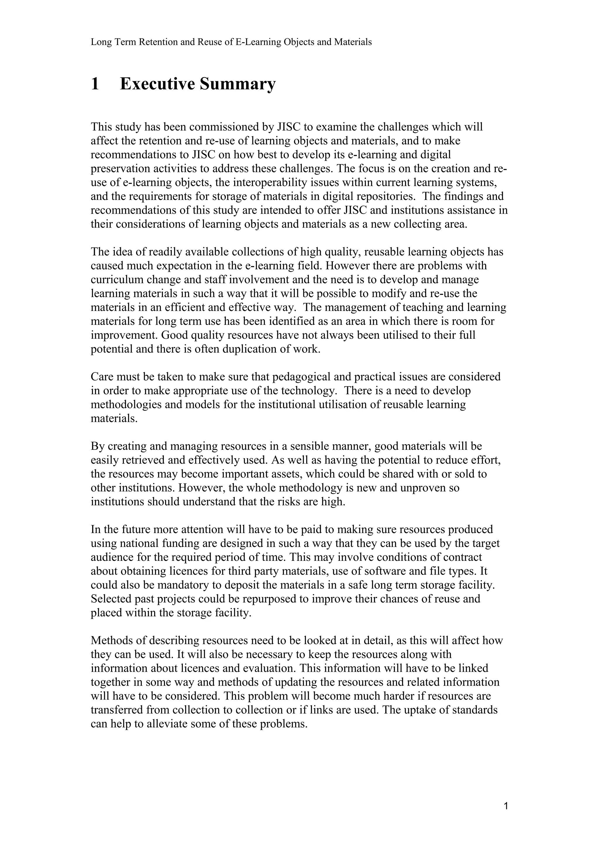 Long Term Retention and Reuse of E-Learning Objects and Materials
1 Executive Summary
This study has been commissioned by JISC to examine the challenges which will
affect the retention and re-use of learning objects and materials, and to make
recommendations to JISC on how best to develop its e-learning and digital
preservation activities to address these challenges. The focus is on the creation and re-
use of e-learning objects, the interoperability issues within current learning systems,
and the requirements for storage of materials in digital repositories. The findings and
recommendations of this study are intended to offer JISC and institutions assistance in
their considerations of learning objects and materials as a new collecting area.
The idea of readily available collections of high quality, reusable learning objects has
caused much expectation in the e-learning field. However there are problems with
curriculum change and staff involvement and the need is to develop and manage
learning materials in such a way that it will be possible to modify and re-use the
materials in an efficient and effective way. The management of teaching and learning
materials for long term use has been identified as an area in which there is room for
improvement. Good quality resources have not always been utilised to their full
potential and there is often duplication of work.
Care must be taken to make sure that pedagogical and practical issues are considered
in order to make appropriate use of the technology. There is a need to develop
methodologies and models for the institutional utilisation of reusable learning
materials.
By creating and managing resources in a sensible manner, good materials will be
easily retrieved and effectively used. As well as having the potential to reduce effort,
the resources may become important assets, which could be shared with or sold to
other institutions. However, the whole methodology is new and unproven so
institutions should understand that the risks are high.
In the future more attention will have to be paid to making sure resources produced
using national funding are designed in such a way that they can be used by the target
audience for the required period of time. This may involve conditions of contract
about obtaining licences for third party materials, use of software and file types. It
could also be mandatory to deposit the materials in a safe long term storage facility.
Selected past projects could be repurposed to improve their chances of reuse and
placed within the storage facility.
Methods of describing resources need to be looked at in detail, as this will affect how
they can be used. It will also be necessary to keep the resources along with
information about licences and evaluation. This information will have to be linked
together in some way and methods of updating the resources and related information
will have to be considered. This problem will become much harder if resources are
transferred from collection to collection or if links are used. The uptake of standards
can help to alleviate some of these problems.
1
 