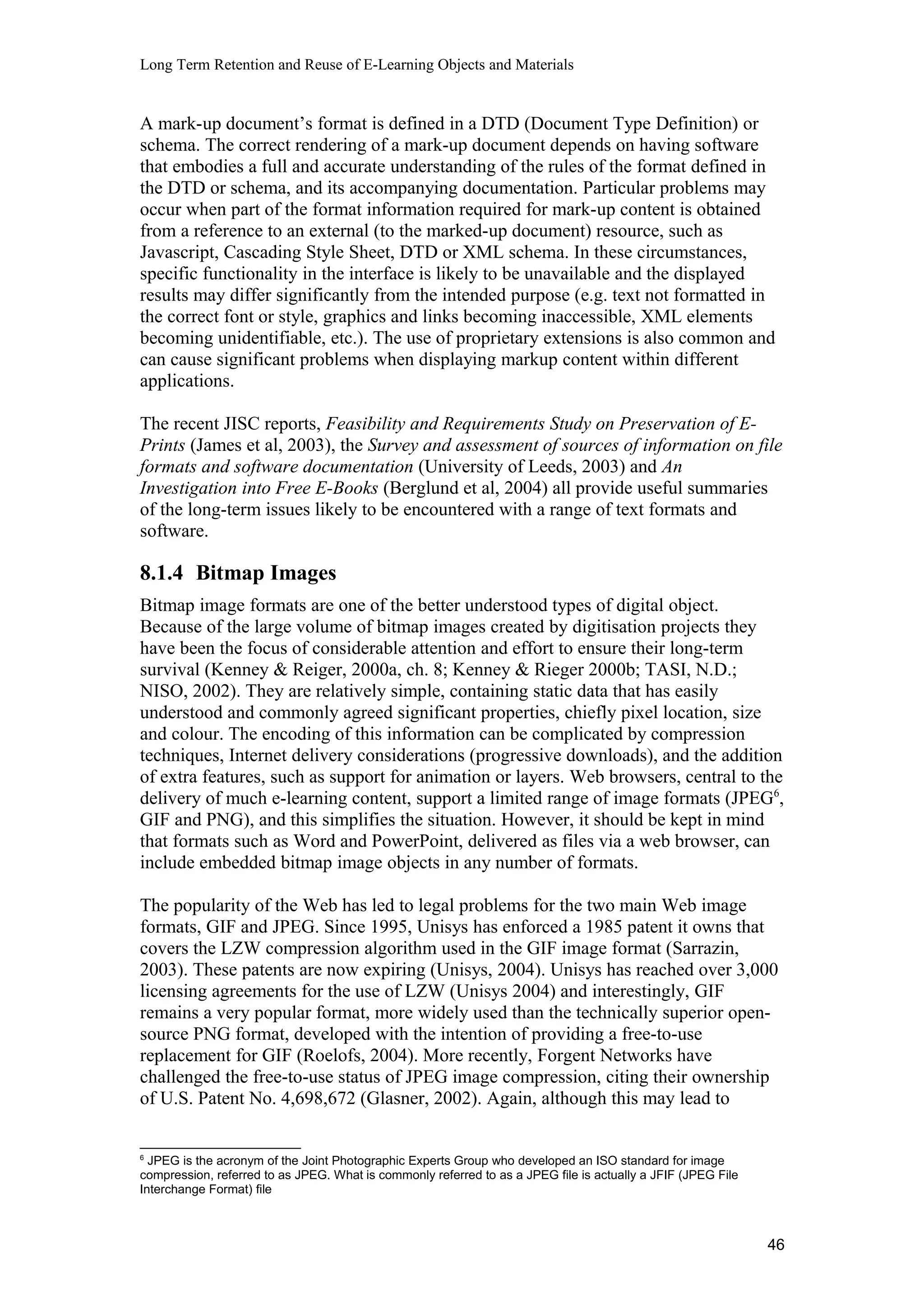 Long Term Retention and Reuse of E-Learning Objects and Materials
A mark-up document’s format is defined in a DTD (Document Type Definition) or
schema. The correct rendering of a mark-up document depends on having software
that embodies a full and accurate understanding of the rules of the format defined in
the DTD or schema, and its accompanying documentation. Particular problems may
occur when part of the format information required for mark-up content is obtained
from a reference to an external (to the marked-up document) resource, such as
Javascript, Cascading Style Sheet, DTD or XML schema. In these circumstances,
specific functionality in the interface is likely to be unavailable and the displayed
results may differ significantly from the intended purpose (e.g. text not formatted in
the correct font or style, graphics and links becoming inaccessible, XML elements
becoming unidentifiable, etc.). The use of proprietary extensions is also common and
can cause significant problems when displaying markup content within different
applications.
The recent JISC reports, Feasibility and Requirements Study on Preservation of E-
Prints (James et al, 2003), the Survey and assessment of sources of information on file
formats and software documentation (University of Leeds, 2003) and An
Investigation into Free E-Books (Berglund et al, 2004) all provide useful summaries
of the long-term issues likely to be encountered with a range of text formats and
software.
8.1.4 Bitmap Images
Bitmap image formats are one of the better understood types of digital object.
Because of the large volume of bitmap images created by digitisation projects they
have been the focus of considerable attention and effort to ensure their long-term
survival (Kenney & Reiger, 2000a, ch. 8; Kenney & Rieger 2000b; TASI, N.D.;
NISO, 2002). They are relatively simple, containing static data that has easily
understood and commonly agreed significant properties, chiefly pixel location, size
and colour. The encoding of this information can be complicated by compression
techniques, Internet delivery considerations (progressive downloads), and the addition
of extra features, such as support for animation or layers. Web browsers, central to the
delivery of much e-learning content, support a limited range of image formats (JPEG6
,
GIF and PNG), and this simplifies the situation. However, it should be kept in mind
that formats such as Word and PowerPoint, delivered as files via a web browser, can
include embedded bitmap image objects in any number of formats.
The popularity of the Web has led to legal problems for the two main Web image
formats, GIF and JPEG. Since 1995, Unisys has enforced a 1985 patent it owns that
covers the LZW compression algorithm used in the GIF image format (Sarrazin,
2003). These patents are now expiring (Unisys, 2004). Unisys has reached over 3,000
licensing agreements for the use of LZW (Unisys 2004) and interestingly, GIF
remains a very popular format, more widely used than the technically superior open-
source PNG format, developed with the intention of providing a free-to-use
replacement for GIF (Roelofs, 2004). More recently, Forgent Networks have
challenged the free-to-use status of JPEG image compression, citing their ownership
of U.S. Patent No. 4,698,672 (Glasner, 2002). Again, although this may lead to
6
JPEG is the acronym of the Joint Photographic Experts Group who developed an ISO standard for image
compression, referred to as JPEG. What is commonly referred to as a JPEG file is actually a JFIF (JPEG File
Interchange Format) file
46
 