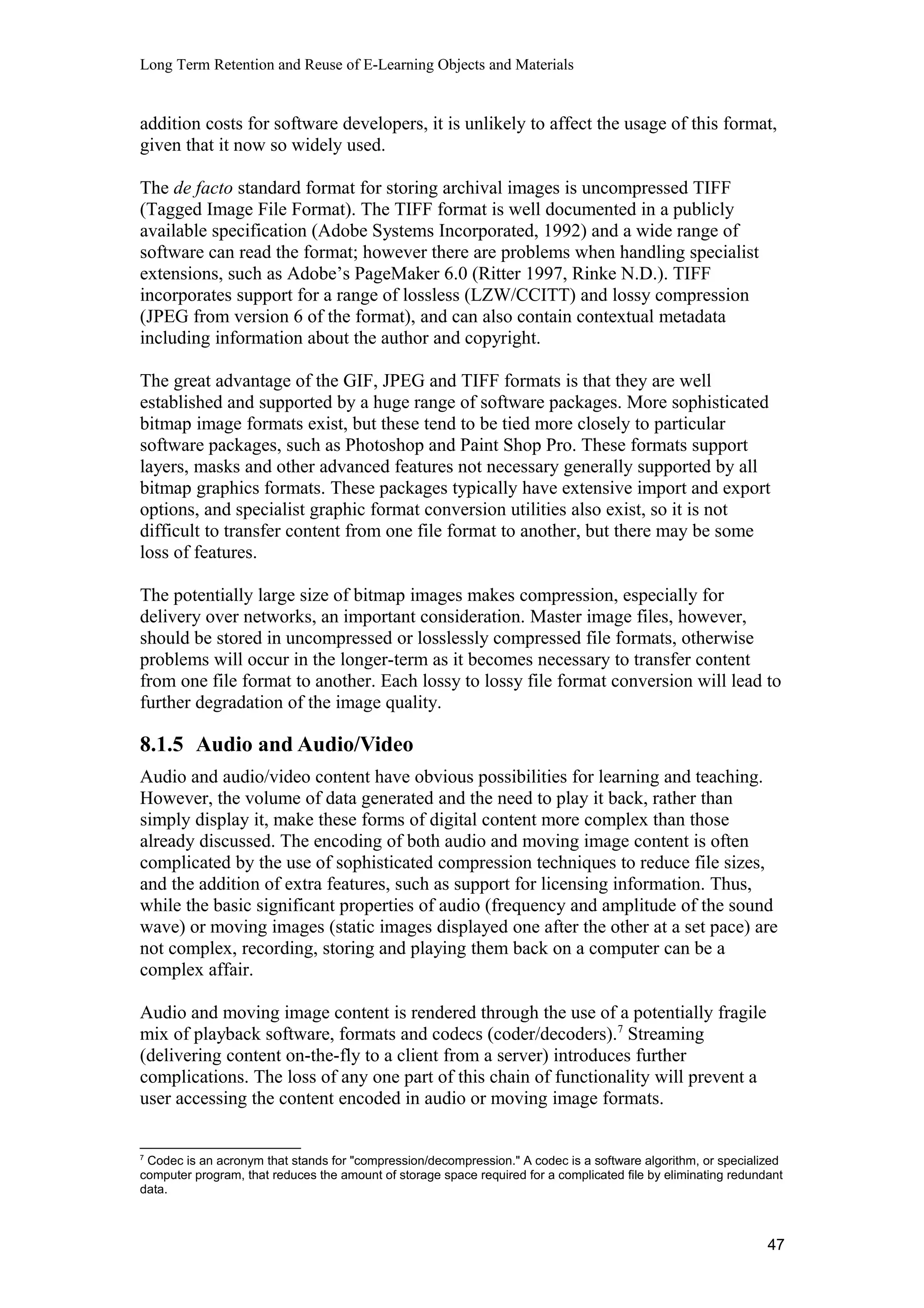 Long Term Retention and Reuse of E-Learning Objects and Materials
addition costs for software developers, it is unlikely to affect the usage of this format,
given that it now so widely used.
The de facto standard format for storing archival images is uncompressed TIFF
(Tagged Image File Format). The TIFF format is well documented in a publicly
available specification (Adobe Systems Incorporated, 1992) and a wide range of
software can read the format; however there are problems when handling specialist
extensions, such as Adobe’s PageMaker 6.0 (Ritter 1997, Rinke N.D.). TIFF
incorporates support for a range of lossless (LZW/CCITT) and lossy compression
(JPEG from version 6 of the format), and can also contain contextual metadata
including information about the author and copyright.
The great advantage of the GIF, JPEG and TIFF formats is that they are well
established and supported by a huge range of software packages. More sophisticated
bitmap image formats exist, but these tend to be tied more closely to particular
software packages, such as Photoshop and Paint Shop Pro. These formats support
layers, masks and other advanced features not necessary generally supported by all
bitmap graphics formats. These packages typically have extensive import and export
options, and specialist graphic format conversion utilities also exist, so it is not
difficult to transfer content from one file format to another, but there may be some
loss of features.
The potentially large size of bitmap images makes compression, especially for
delivery over networks, an important consideration. Master image files, however,
should be stored in uncompressed or losslessly compressed file formats, otherwise
problems will occur in the longer-term as it becomes necessary to transfer content
from one file format to another. Each lossy to lossy file format conversion will lead to
further degradation of the image quality.
8.1.5 Audio and Audio/Video
Audio and audio/video content have obvious possibilities for learning and teaching.
However, the volume of data generated and the need to play it back, rather than
simply display it, make these forms of digital content more complex than those
already discussed. The encoding of both audio and moving image content is often
complicated by the use of sophisticated compression techniques to reduce file sizes,
and the addition of extra features, such as support for licensing information. Thus,
while the basic significant properties of audio (frequency and amplitude of the sound
wave) or moving images (static images displayed one after the other at a set pace) are
not complex, recording, storing and playing them back on a computer can be a
complex affair.
Audio and moving image content is rendered through the use of a potentially fragile
mix of playback software, formats and codecs (coder/decoders).7
Streaming
(delivering content on-the-fly to a client from a server) introduces further
complications. The loss of any one part of this chain of functionality will prevent a
user accessing the content encoded in audio or moving image formats.
7
Codec is an acronym that stands for "compression/decompression." A codec is a software algorithm, or specialized
computer program, that reduces the amount of storage space required for a complicated file by eliminating redundant
data.
47
 