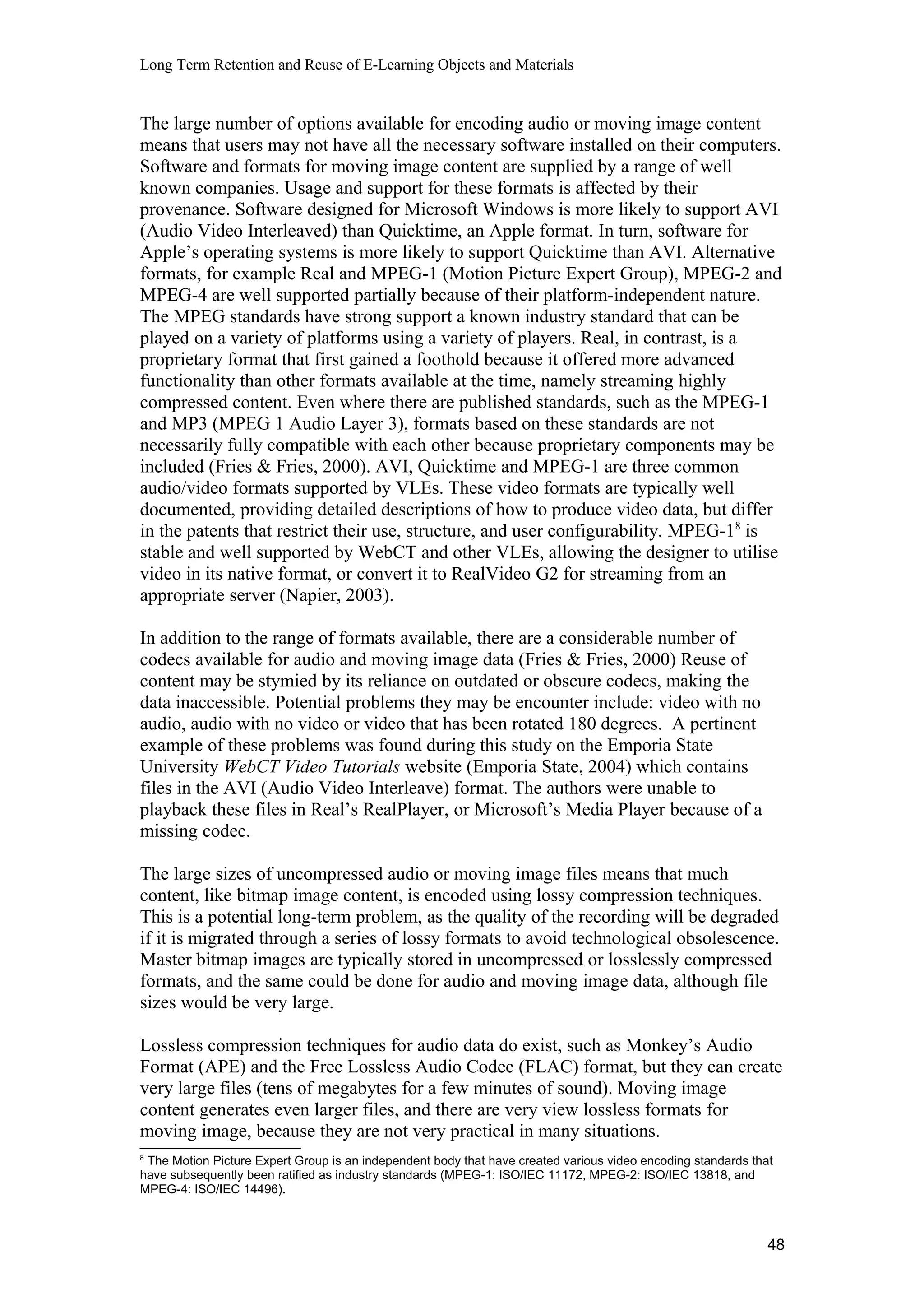 Long Term Retention and Reuse of E-Learning Objects and Materials
The large number of options available for encoding audio or moving image content
means that users may not have all the necessary software installed on their computers.
Software and formats for moving image content are supplied by a range of well
known companies. Usage and support for these formats is affected by their
provenance. Software designed for Microsoft Windows is more likely to support AVI
(Audio Video Interleaved) than Quicktime, an Apple format. In turn, software for
Apple’s operating systems is more likely to support Quicktime than AVI. Alternative
formats, for example Real and MPEG-1 (Motion Picture Expert Group), MPEG-2 and
MPEG-4 are well supported partially because of their platform-independent nature.
The MPEG standards have strong support a known industry standard that can be
played on a variety of platforms using a variety of players. Real, in contrast, is a
proprietary format that first gained a foothold because it offered more advanced
functionality than other formats available at the time, namely streaming highly
compressed content. Even where there are published standards, such as the MPEG-1
and MP3 (MPEG 1 Audio Layer 3), formats based on these standards are not
necessarily fully compatible with each other because proprietary components may be
included (Fries & Fries, 2000). AVI, Quicktime and MPEG-1 are three common
audio/video formats supported by VLEs. These video formats are typically well
documented, providing detailed descriptions of how to produce video data, but differ
in the patents that restrict their use, structure, and user configurability. MPEG-18
is
stable and well supported by WebCT and other VLEs, allowing the designer to utilise
video in its native format, or convert it to RealVideo G2 for streaming from an
appropriate server (Napier, 2003).
In addition to the range of formats available, there are a considerable number of
codecs available for audio and moving image data (Fries & Fries, 2000) Reuse of
content may be stymied by its reliance on outdated or obscure codecs, making the
data inaccessible. Potential problems they may be encounter include: video with no
audio, audio with no video or video that has been rotated 180 degrees. A pertinent
example of these problems was found during this study on the Emporia State
University WebCT Video Tutorials website (Emporia State, 2004) which contains
files in the AVI (Audio Video Interleave) format. The authors were unable to
playback these files in Real’s RealPlayer, or Microsoft’s Media Player because of a
missing codec.
The large sizes of uncompressed audio or moving image files means that much
content, like bitmap image content, is encoded using lossy compression techniques.
This is a potential long-term problem, as the quality of the recording will be degraded
if it is migrated through a series of lossy formats to avoid technological obsolescence.
Master bitmap images are typically stored in uncompressed or losslessly compressed
formats, and the same could be done for audio and moving image data, although file
sizes would be very large.
Lossless compression techniques for audio data do exist, such as Monkey’s Audio
Format (APE) and the Free Lossless Audio Codec (FLAC) format, but they can create
very large files (tens of megabytes for a few minutes of sound). Moving image
content generates even larger files, and there are very view lossless formats for
moving image, because they are not very practical in many situations.
8
The Motion Picture Expert Group is an independent body that have created various video encoding standards that
have subsequently been ratified as industry standards (MPEG-1: ISO/IEC 11172, MPEG-2: ISO/IEC 13818, and
MPEG-4: ISO/IEC 14496).
48
 
