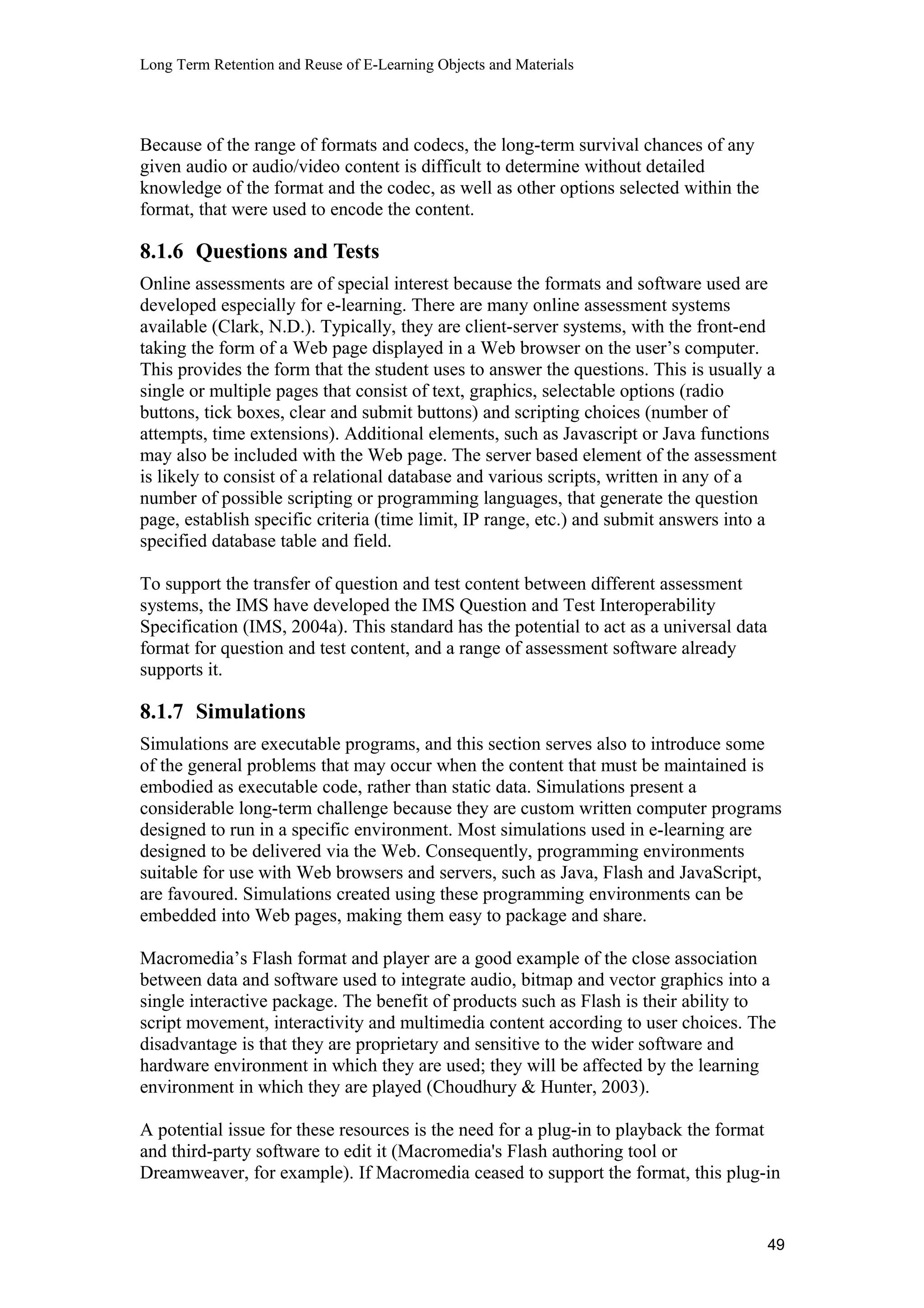 Long Term Retention and Reuse of E-Learning Objects and Materials
Because of the range of formats and codecs, the long-term survival chances of any
given audio or audio/video content is difficult to determine without detailed
knowledge of the format and the codec, as well as other options selected within the
format, that were used to encode the content.
8.1.6 Questions and Tests
Online assessments are of special interest because the formats and software used are
developed especially for e-learning. There are many online assessment systems
available (Clark, N.D.). Typically, they are client-server systems, with the front-end
taking the form of a Web page displayed in a Web browser on the user’s computer.
This provides the form that the student uses to answer the questions. This is usually a
single or multiple pages that consist of text, graphics, selectable options (radio
buttons, tick boxes, clear and submit buttons) and scripting choices (number of
attempts, time extensions). Additional elements, such as Javascript or Java functions
may also be included with the Web page. The server based element of the assessment
is likely to consist of a relational database and various scripts, written in any of a
number of possible scripting or programming languages, that generate the question
page, establish specific criteria (time limit, IP range, etc.) and submit answers into a
specified database table and field.
To support the transfer of question and test content between different assessment
systems, the IMS have developed the IMS Question and Test Interoperability
Specification (IMS, 2004a). This standard has the potential to act as a universal data
format for question and test content, and a range of assessment software already
supports it.
8.1.7 Simulations
Simulations are executable programs, and this section serves also to introduce some
of the general problems that may occur when the content that must be maintained is
embodied as executable code, rather than static data. Simulations present a
considerable long-term challenge because they are custom written computer programs
designed to run in a specific environment. Most simulations used in e-learning are
designed to be delivered via the Web. Consequently, programming environments
suitable for use with Web browsers and servers, such as Java, Flash and JavaScript,
are favoured. Simulations created using these programming environments can be
embedded into Web pages, making them easy to package and share.
Macromedia’s Flash format and player are a good example of the close association
between data and software used to integrate audio, bitmap and vector graphics into a
single interactive package. The benefit of products such as Flash is their ability to
script movement, interactivity and multimedia content according to user choices. The
disadvantage is that they are proprietary and sensitive to the wider software and
hardware environment in which they are used; they will be affected by the learning
environment in which they are played (Choudhury & Hunter, 2003).
A potential issue for these resources is the need for a plug-in to playback the format
and third-party software to edit it (Macromedia's Flash authoring tool or
Dreamweaver, for example). If Macromedia ceased to support the format, this plug-in
49
 