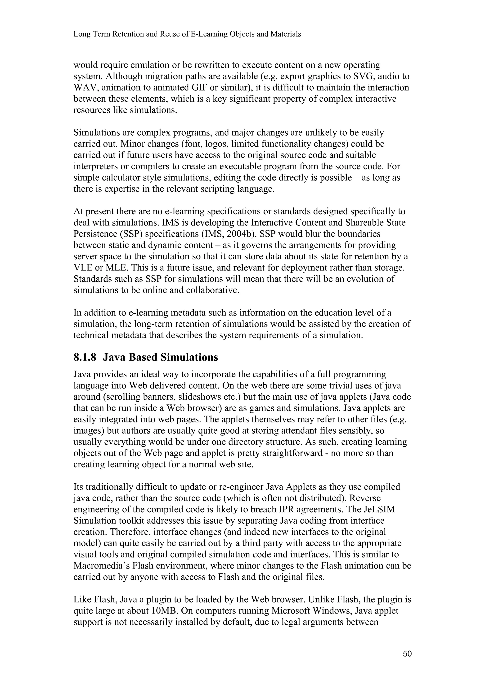 Long Term Retention and Reuse of E-Learning Objects and Materials
would require emulation or be rewritten to execute content on a new operating
system. Although migration paths are available (e.g. export graphics to SVG, audio to
WAV, animation to animated GIF or similar), it is difficult to maintain the interaction
between these elements, which is a key significant property of complex interactive
resources like simulations.
Simulations are complex programs, and major changes are unlikely to be easily
carried out. Minor changes (font, logos, limited functionality changes) could be
carried out if future users have access to the original source code and suitable
interpreters or compilers to create an executable program from the source code. For
simple calculator style simulations, editing the code directly is possible – as long as
there is expertise in the relevant scripting language.
At present there are no e-learning specifications or standards designed specifically to
deal with simulations. IMS is developing the Interactive Content and Shareable State
Persistence (SSP) specifications (IMS, 2004b). SSP would blur the boundaries
between static and dynamic content – as it governs the arrangements for providing
server space to the simulation so that it can store data about its state for retention by a
VLE or MLE. This is a future issue, and relevant for deployment rather than storage.
Standards such as SSP for simulations will mean that there will be an evolution of
simulations to be online and collaborative.
In addition to e-learning metadata such as information on the education level of a
simulation, the long-term retention of simulations would be assisted by the creation of
technical metadata that describes the system requirements of a simulation.
8.1.8 Java Based Simulations
Java provides an ideal way to incorporate the capabilities of a full programming
language into Web delivered content. On the web there are some trivial uses of java
around (scrolling banners, slideshows etc.) but the main use of java applets (Java code
that can be run inside a Web browser) are as games and simulations. Java applets are
easily integrated into web pages. The applets themselves may refer to other files (e.g.
images) but authors are usually quite good at storing attendant files sensibly, so
usually everything would be under one directory structure. As such, creating learning
objects out of the Web page and applet is pretty straightforward - no more so than
creating learning object for a normal web site.
Its traditionally difficult to update or re-engineer Java Applets as they use compiled
java code, rather than the source code (which is often not distributed). Reverse
engineering of the compiled code is likely to breach IPR agreements. The JeLSIM
Simulation toolkit addresses this issue by separating Java coding from interface
creation. Therefore, interface changes (and indeed new interfaces to the original
model) can quite easily be carried out by a third party with access to the appropriate
visual tools and original compiled simulation code and interfaces. This is similar to
Macromedia’s Flash environment, where minor changes to the Flash animation can be
carried out by anyone with access to Flash and the original files.
Like Flash, Java a plugin to be loaded by the Web browser. Unlike Flash, the plugin is
quite large at about 10MB. On computers running Microsoft Windows, Java applet
support is not necessarily installed by default, due to legal arguments between
50
 