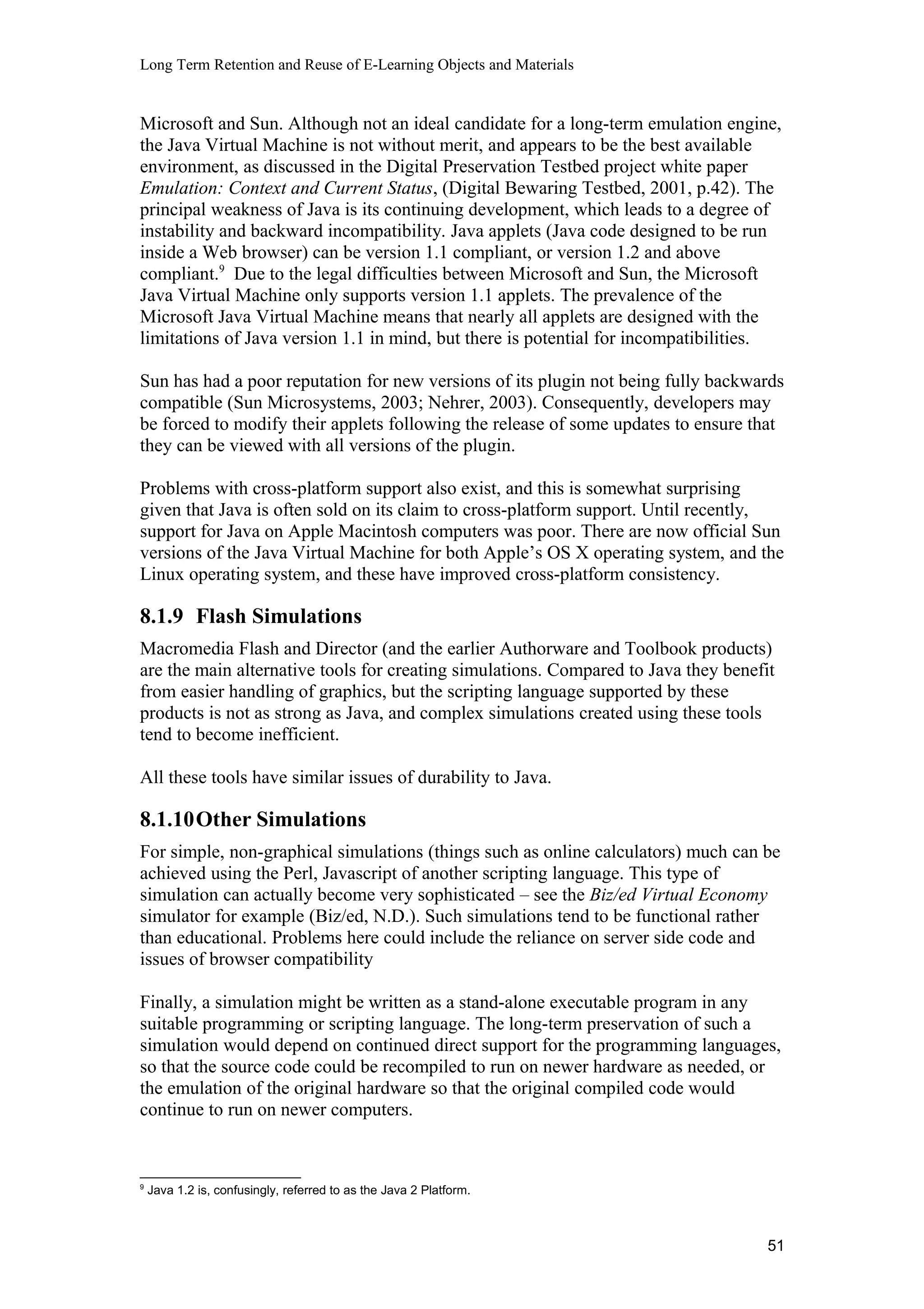 Long Term Retention and Reuse of E-Learning Objects and Materials
Microsoft and Sun. Although not an ideal candidate for a long-term emulation engine,
the Java Virtual Machine is not without merit, and appears to be the best available
environment, as discussed in the Digital Preservation Testbed project white paper
Emulation: Context and Current Status, (Digital Bewaring Testbed, 2001, p.42). The
principal weakness of Java is its continuing development, which leads to a degree of
instability and backward incompatibility. Java applets (Java code designed to be run
inside a Web browser) can be version 1.1 compliant, or version 1.2 and above
compliant.9
Due to the legal difficulties between Microsoft and Sun, the Microsoft
Java Virtual Machine only supports version 1.1 applets. The prevalence of the
Microsoft Java Virtual Machine means that nearly all applets are designed with the
limitations of Java version 1.1 in mind, but there is potential for incompatibilities.
Sun has had a poor reputation for new versions of its plugin not being fully backwards
compatible (Sun Microsystems, 2003; Nehrer, 2003). Consequently, developers may
be forced to modify their applets following the release of some updates to ensure that
they can be viewed with all versions of the plugin.
Problems with cross-platform support also exist, and this is somewhat surprising
given that Java is often sold on its claim to cross-platform support. Until recently,
support for Java on Apple Macintosh computers was poor. There are now official Sun
versions of the Java Virtual Machine for both Apple’s OS X operating system, and the
Linux operating system, and these have improved cross-platform consistency.
8.1.9 Flash Simulations
Macromedia Flash and Director (and the earlier Authorware and Toolbook products)
are the main alternative tools for creating simulations. Compared to Java they benefit
from easier handling of graphics, but the scripting language supported by these
products is not as strong as Java, and complex simulations created using these tools
tend to become inefficient.
All these tools have similar issues of durability to Java.
8.1.10Other Simulations
For simple, non-graphical simulations (things such as online calculators) much can be
achieved using the Perl, Javascript of another scripting language. This type of
simulation can actually become very sophisticated – see the Biz/ed Virtual Economy
simulator for example (Biz/ed, N.D.). Such simulations tend to be functional rather
than educational. Problems here could include the reliance on server side code and
issues of browser compatibility
Finally, a simulation might be written as a stand-alone executable program in any
suitable programming or scripting language. The long-term preservation of such a
simulation would depend on continued direct support for the programming languages,
so that the source code could be recompiled to run on newer hardware as needed, or
the emulation of the original hardware so that the original compiled code would
continue to run on newer computers.
9
Java 1.2 is, confusingly, referred to as the Java 2 Platform.
51
 