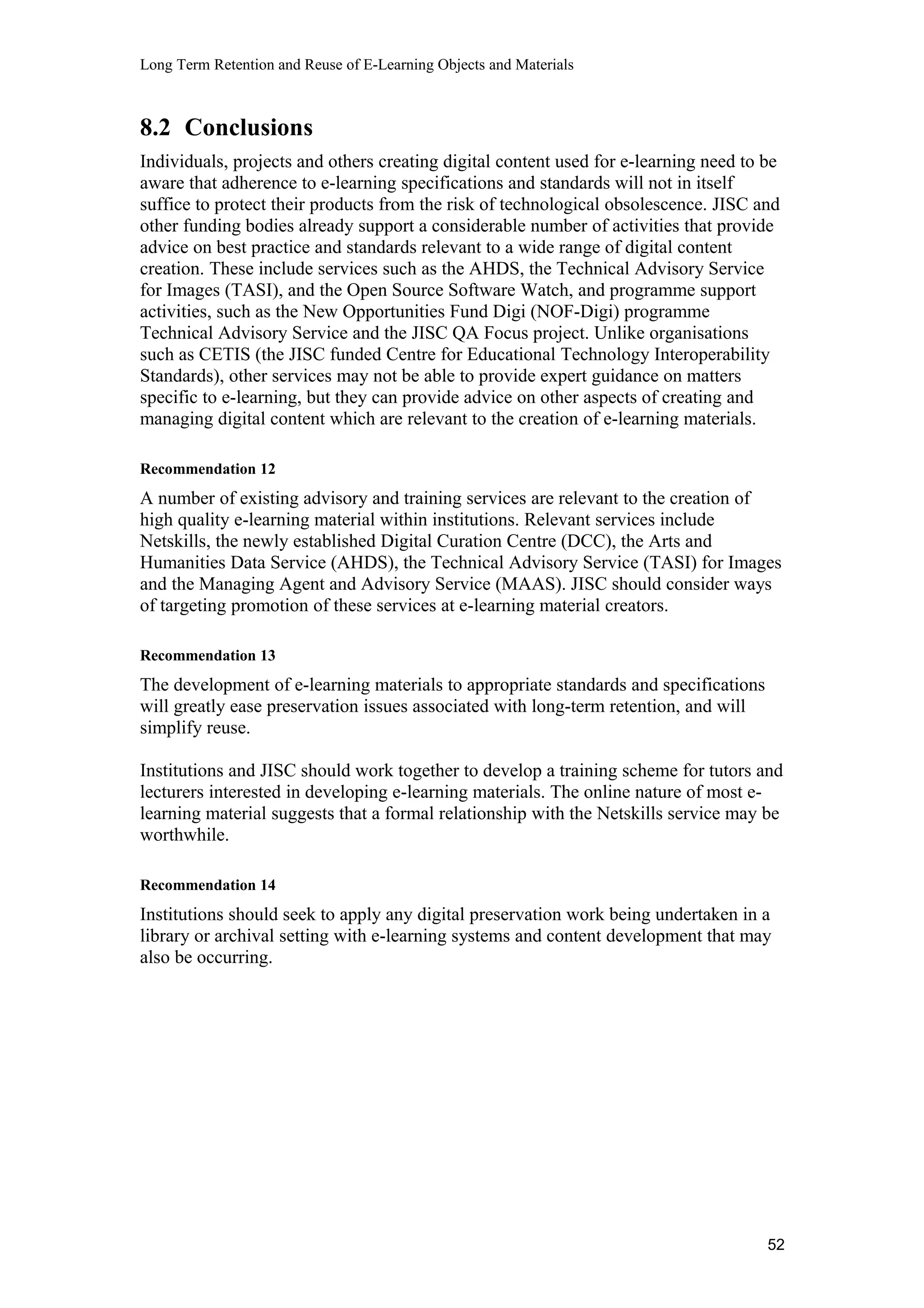 Long Term Retention and Reuse of E-Learning Objects and Materials
8.2 Conclusions
Individuals, projects and others creating digital content used for e-learning need to be
aware that adherence to e-learning specifications and standards will not in itself
suffice to protect their products from the risk of technological obsolescence. JISC and
other funding bodies already support a considerable number of activities that provide
advice on best practice and standards relevant to a wide range of digital content
creation. These include services such as the AHDS, the Technical Advisory Service
for Images (TASI), and the Open Source Software Watch, and programme support
activities, such as the New Opportunities Fund Digi (NOF-Digi) programme
Technical Advisory Service and the JISC QA Focus project. Unlike organisations
such as CETIS (the JISC funded Centre for Educational Technology Interoperability
Standards), other services may not be able to provide expert guidance on matters
specific to e-learning, but they can provide advice on other aspects of creating and
managing digital content which are relevant to the creation of e-learning materials.
Recommendation 12
A number of existing advisory and training services are relevant to the creation of
high quality e-learning material within institutions. Relevant services include
Netskills, the newly established Digital Curation Centre (DCC), the Arts and
Humanities Data Service (AHDS), the Technical Advisory Service (TASI) for Images
and the Managing Agent and Advisory Service (MAAS). JISC should consider ways
of targeting promotion of these services at e-learning material creators.
Recommendation 13
The development of e-learning materials to appropriate standards and specifications
will greatly ease preservation issues associated with long-term retention, and will
simplify reuse.
Institutions and JISC should work together to develop a training scheme for tutors and
lecturers interested in developing e-learning materials. The online nature of most e-
learning material suggests that a formal relationship with the Netskills service may be
worthwhile.
Recommendation 14
Institutions should seek to apply any digital preservation work being undertaken in a
library or archival setting with e-learning systems and content development that may
also be occurring.
52
 