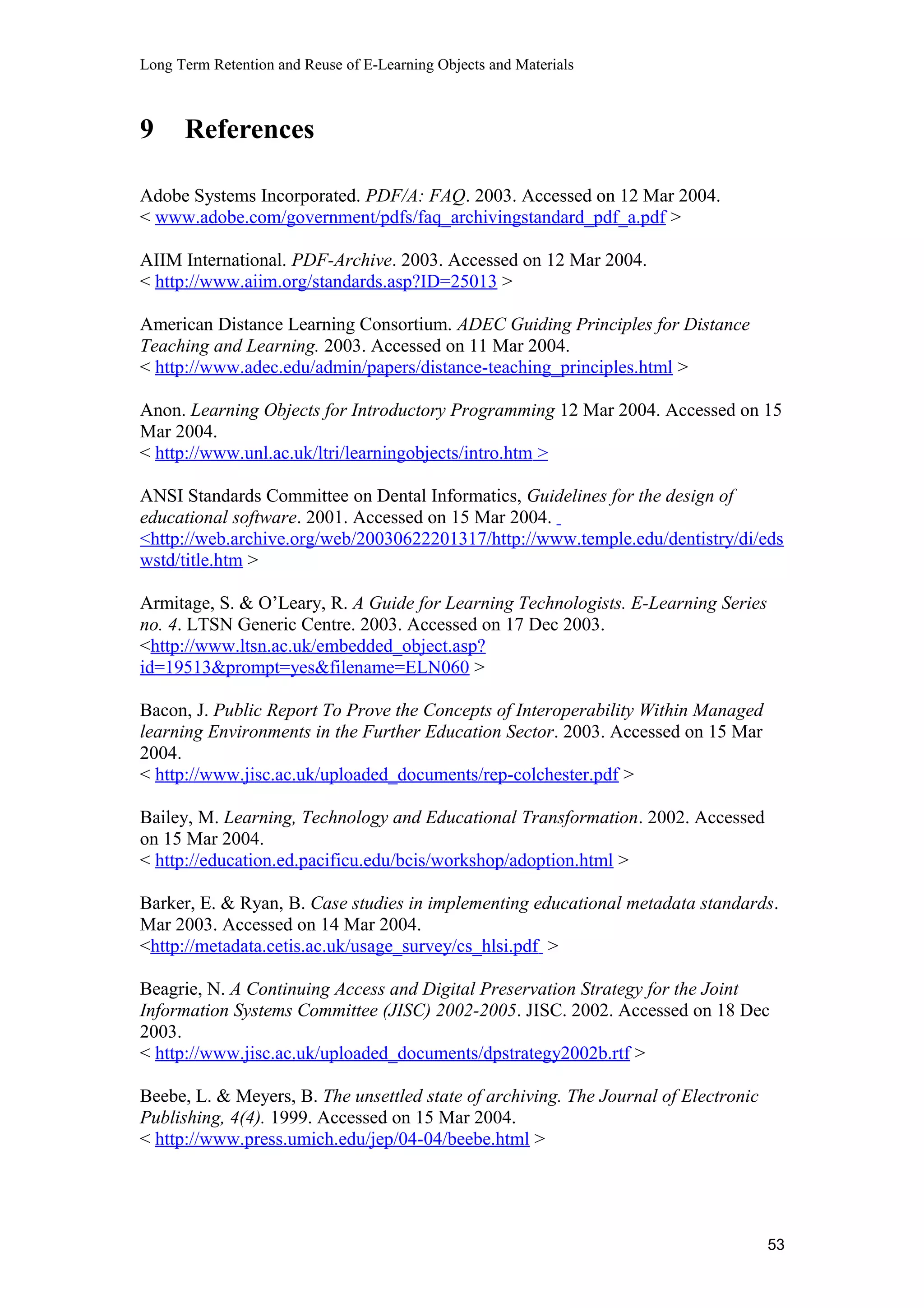 Long Term Retention and Reuse of E-Learning Objects and Materials
9 References
Adobe Systems Incorporated. PDF/A: FAQ. 2003. Accessed on 12 Mar 2004.
< www.adobe.com/government/pdfs/faq_archivingstandard_pdf_a.pdf >
AIIM International. PDF-Archive. 2003. Accessed on 12 Mar 2004.
< http://www.aiim.org/standards.asp?ID=25013 >
American Distance Learning Consortium. ADEC Guiding Principles for Distance
Teaching and Learning. 2003. Accessed on 11 Mar 2004.
< http://www.adec.edu/admin/papers/distance-teaching_principles.html >
Anon. Learning Objects for Introductory Programming 12 Mar 2004. Accessed on 15
Mar 2004.
< http://www.unl.ac.uk/ltri/learningobjects/intro.htm >
ANSI Standards Committee on Dental Informatics, Guidelines for the design of
educational software. 2001. Accessed on 15 Mar 2004.
<http://web.archive.org/web/20030622201317/http://www.temple.edu/dentistry/di/eds
wstd/title.htm >
Armitage, S. & O’Leary, R. A Guide for Learning Technologists. E-Learning Series
no. 4. LTSN Generic Centre. 2003. Accessed on 17 Dec 2003.
<http://www.ltsn.ac.uk/embedded_object.asp?
id=19513&prompt=yes&filename=ELN060 >
Bacon, J. Public Report To Prove the Concepts of Interoperability Within Managed
learning Environments in the Further Education Sector. 2003. Accessed on 15 Mar
2004.
< http://www.jisc.ac.uk/uploaded_documents/rep-colchester.pdf >
Bailey, M. Learning, Technology and Educational Transformation. 2002. Accessed
on 15 Mar 2004.
< http://education.ed.pacificu.edu/bcis/workshop/adoption.html >
Barker, E. & Ryan, B. Case studies in implementing educational metadata standards.
Mar 2003. Accessed on 14 Mar 2004.
<http://metadata.cetis.ac.uk/usage_survey/cs_hlsi.pdf >
Beagrie, N. A Continuing Access and Digital Preservation Strategy for the Joint
Information Systems Committee (JISC) 2002-2005. JISC. 2002. Accessed on 18 Dec
2003.
< http://www.jisc.ac.uk/uploaded_documents/dpstrategy2002b.rtf >
Beebe, L. & Meyers, B. The unsettled state of archiving. The Journal of Electronic
Publishing, 4(4). 1999. Accessed on 15 Mar 2004.
< http://www.press.umich.edu/jep/04-04/beebe.html >
53
 