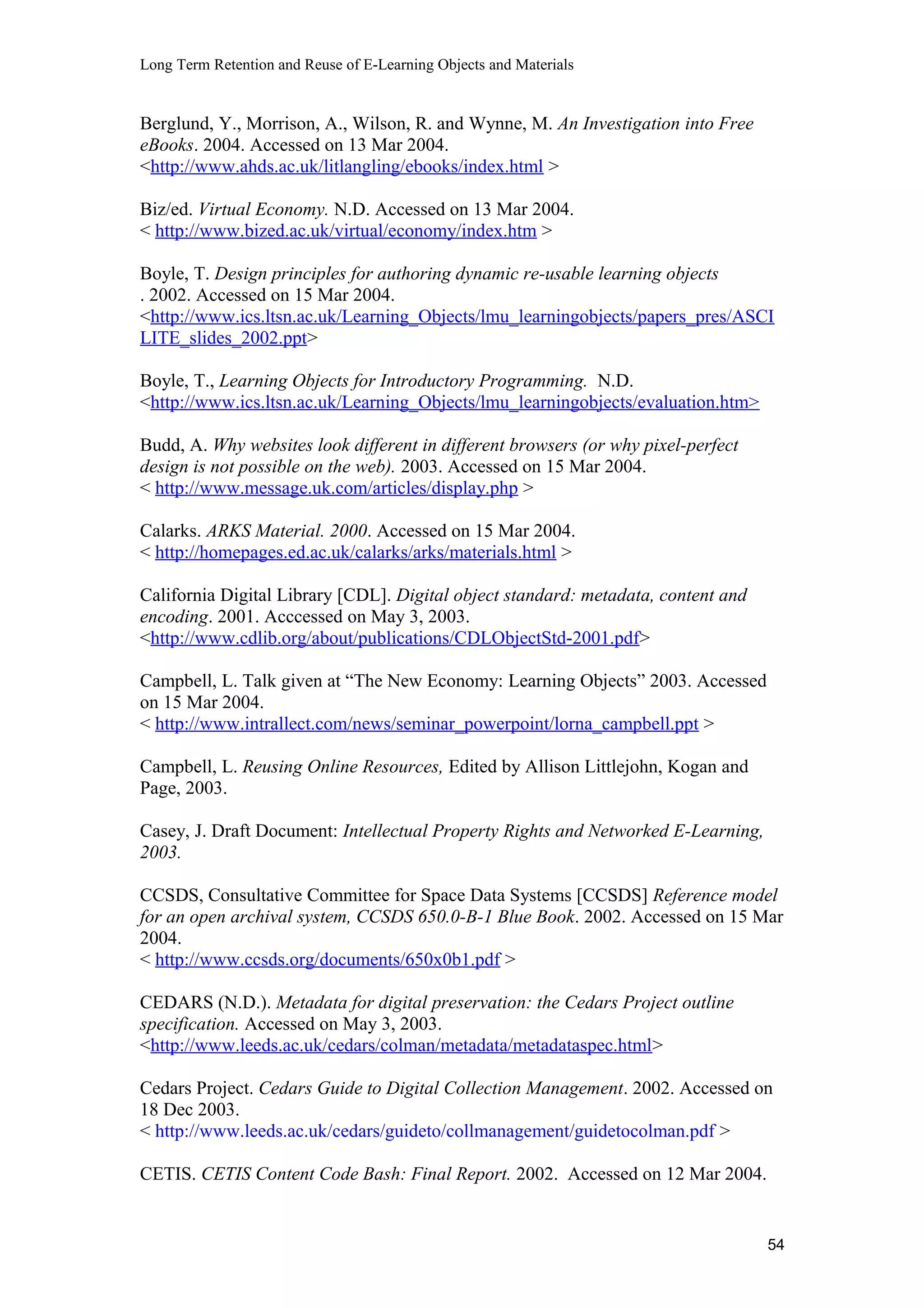 Long Term Retention and Reuse of E-Learning Objects and Materials
Berglund, Y., Morrison, A., Wilson, R. and Wynne, M. An Investigation into Free
eBooks. 2004. Accessed on 13 Mar 2004.
<http://www.ahds.ac.uk/litlangling/ebooks/index.html >
Biz/ed. Virtual Economy. N.D. Accessed on 13 Mar 2004.
< http://www.bized.ac.uk/virtual/economy/index.htm >
Boyle, T. Design principles for authoring dynamic re-usable learning objects
. 2002. Accessed on 15 Mar 2004.
<http://www.ics.ltsn.ac.uk/Learning_Objects/lmu_learningobjects/papers_pres/ASCI
LITE_slides_2002.ppt>
Boyle, T., Learning Objects for Introductory Programming. N.D.
<http://www.ics.ltsn.ac.uk/Learning_Objects/lmu_learningobjects/evaluation.htm>
Budd, A. Why websites look different in different browsers (or why pixel-perfect
design is not possible on the web). 2003. Accessed on 15 Mar 2004.
< http://www.message.uk.com/articles/display.php >
Calarks. ARKS Material. 2000. Accessed on 15 Mar 2004.
< http://homepages.ed.ac.uk/calarks/arks/materials.html >
California Digital Library [CDL]. Digital object standard: metadata, content and
encoding. 2001. Acccessed on May 3, 2003.
<http://www.cdlib.org/about/publications/CDLObjectStd-2001.pdf>
Campbell, L. Talk given at “The New Economy: Learning Objects” 2003. Accessed
on 15 Mar 2004.
< http://www.intrallect.com/news/seminar_powerpoint/lorna_campbell.ppt >
Campbell, L. Reusing Online Resources, Edited by Allison Littlejohn, Kogan and
Page, 2003.
Casey, J. Draft Document: Intellectual Property Rights and Networked E-Learning,
2003.
CCSDS, Consultative Committee for Space Data Systems [CCSDS] Reference model
for an open archival system, CCSDS 650.0-B-1 Blue Book. 2002. Accessed on 15 Mar
2004.
< http://www.ccsds.org/documents/650x0b1.pdf >
CEDARS (N.D.). Metadata for digital preservation: the Cedars Project outline
specification. Accessed on May 3, 2003.
<http://www.leeds.ac.uk/cedars/colman/metadata/metadataspec.html>
Cedars Project. Cedars Guide to Digital Collection Management. 2002. Accessed on
18 Dec 2003.
< http://www.leeds.ac.uk/cedars/guideto/collmanagement/guidetocolman.pdf >
CETIS. CETIS Content Code Bash: Final Report. 2002. Accessed on 12 Mar 2004.
54
 