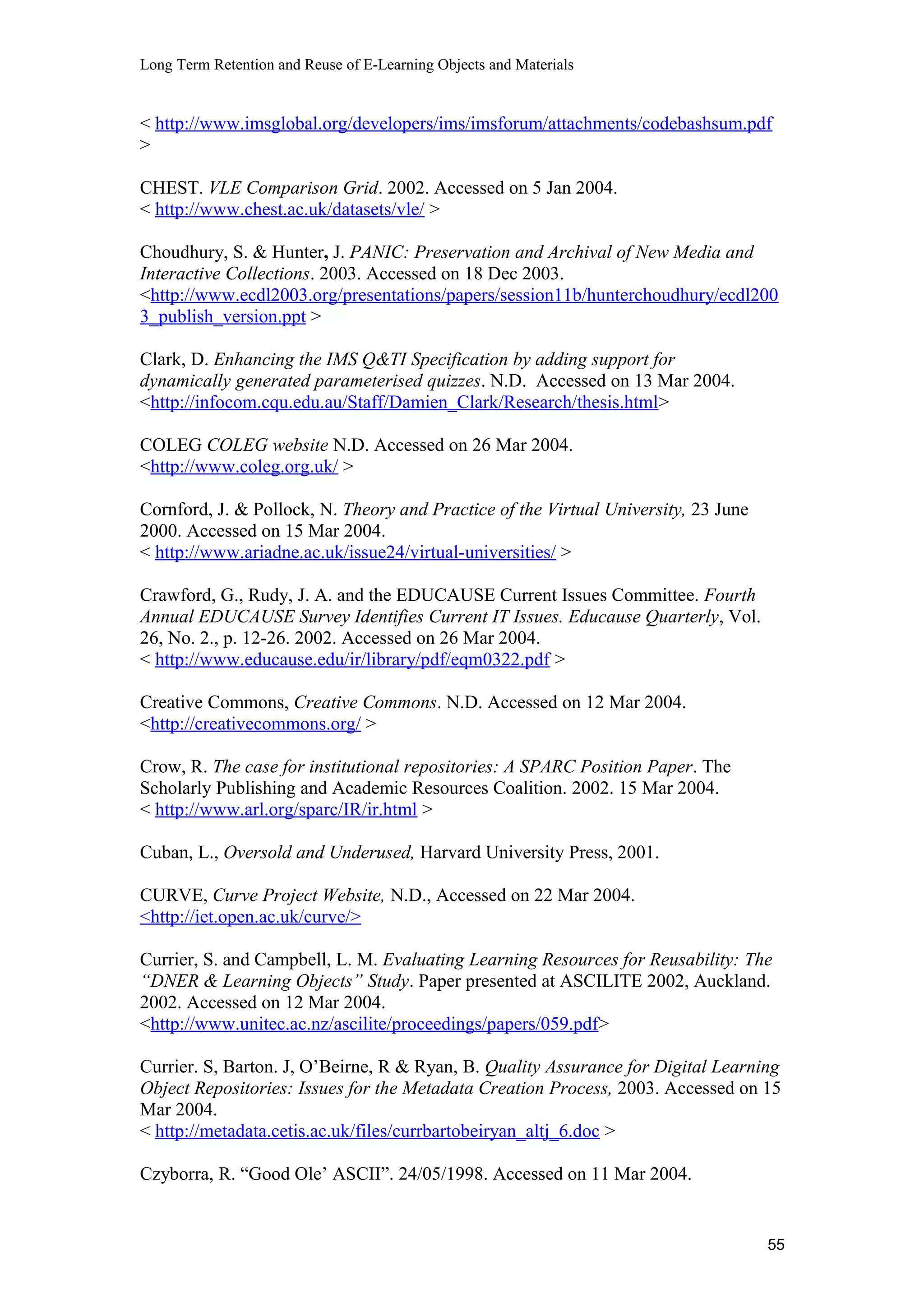 Long Term Retention and Reuse of E-Learning Objects and Materials
< http://www.imsglobal.org/developers/ims/imsforum/attachments/codebashsum.pdf
>
CHEST. VLE Comparison Grid. 2002. Accessed on 5 Jan 2004.
< http://www.chest.ac.uk/datasets/vle/ >
Choudhury, S. & Hunter, J. PANIC: Preservation and Archival of New Media and
Interactive Collections. 2003. Accessed on 18 Dec 2003.
<http://www.ecdl2003.org/presentations/papers/session11b/hunterchoudhury/ecdl200
3_publish_version.ppt >
Clark, D. Enhancing the IMS Q&TI Specification by adding support for
dynamically generated parameterised quizzes. N.D. Accessed on 13 Mar 2004.
<http://infocom.cqu.edu.au/Staff/Damien_Clark/Research/thesis.html>
COLEG COLEG website N.D. Accessed on 26 Mar 2004.
<http://www.coleg.org.uk/ >
Cornford, J. & Pollock, N. Theory and Practice of the Virtual University, 23 June
2000. Accessed on 15 Mar 2004.
< http://www.ariadne.ac.uk/issue24/virtual-universities/ >
Crawford, G., Rudy, J. A. and the EDUCAUSE Current Issues Committee. Fourth
Annual EDUCAUSE Survey Identifies Current IT Issues. Educause Quarterly, Vol.
26, No. 2., p. 12-26. 2002. Accessed on 26 Mar 2004.
< http://www.educause.edu/ir/library/pdf/eqm0322.pdf >
Creative Commons, Creative Commons. N.D. Accessed on 12 Mar 2004.
<http://creativecommons.org/ >
Crow, R. The case for institutional repositories: A SPARC Position Paper. The
Scholarly Publishing and Academic Resources Coalition. 2002. 15 Mar 2004.
< http://www.arl.org/sparc/IR/ir.html >
Cuban, L., Oversold and Underused, Harvard University Press, 2001.
CURVE, Curve Project Website, N.D., Accessed on 22 Mar 2004.
<http://iet.open.ac.uk/curve/>
Currier, S. and Campbell, L. M. Evaluating Learning Resources for Reusability: The
“DNER & Learning Objects” Study. Paper presented at ASCILITE 2002, Auckland.
2002. Accessed on 12 Mar 2004.
<http://www.unitec.ac.nz/ascilite/proceedings/papers/059.pdf>
Currier. S, Barton. J, O’Beirne, R & Ryan, B. Quality Assurance for Digital Learning
Object Repositories: Issues for the Metadata Creation Process, 2003. Accessed on 15
Mar 2004.
< http://metadata.cetis.ac.uk/files/currbartobeiryan_altj_6.doc >
Czyborra, R. “Good Ole’ ASCII”. 24/05/1998. Accessed on 11 Mar 2004.
55
 