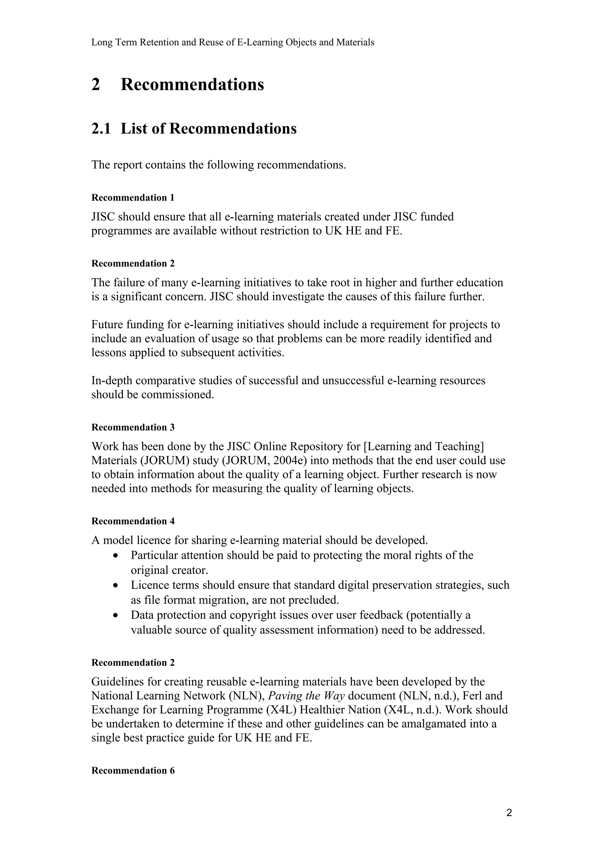 Long Term Retention and Reuse of E-Learning Objects and Materials
2 Recommendations
2.1 List of Recommendations
The report contains the following recommendations.
Recommendation 1
JISC should ensure that all e-learning materials created under JISC funded
programmes are available without restriction to UK HE and FE.
Recommendation 2
The failure of many e-learning initiatives to take root in higher and further education
is a significant concern. JISC should investigate the causes of this failure further.
Future funding for e-learning initiatives should include a requirement for projects to
include an evaluation of usage so that problems can be more readily identified and
lessons applied to subsequent activities.
In-depth comparative studies of successful and unsuccessful e-learning resources
should be commissioned.
Recommendation 3
Work has been done by the JISC Online Repository for [Learning and Teaching]
Materials (JORUM) study (JORUM, 2004e) into methods that the end user could use
to obtain information about the quality of a learning object. Further research is now
needed into methods for measuring the quality of learning objects.
Recommendation 4
A model licence for sharing e-learning material should be developed.
• Particular attention should be paid to protecting the moral rights of the
original creator.
• Licence terms should ensure that standard digital preservation strategies, such
as file format migration, are not precluded.
• Data protection and copyright issues over user feedback (potentially a
valuable source of quality assessment information) need to be addressed.
Recommendation 2
Guidelines for creating reusable e-learning materials have been developed by the
National Learning Network (NLN), Paving the Way document (NLN, n.d.), Ferl and
Exchange for Learning Programme (X4L) Healthier Nation (X4L, n.d.). Work should
be undertaken to determine if these and other guidelines can be amalgamated into a
single best practice guide for UK HE and FE.
Recommendation 6
2
 