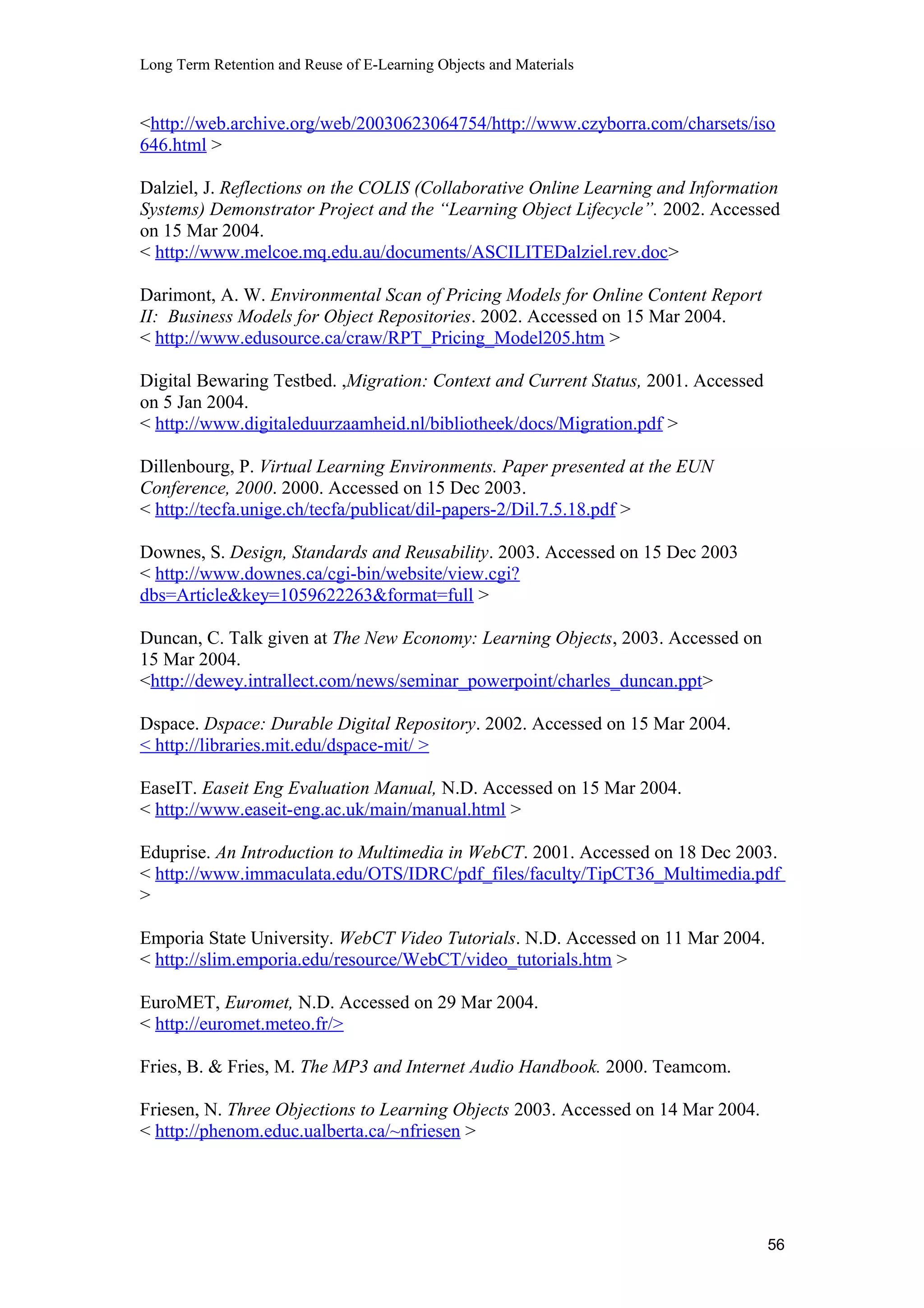 Long Term Retention and Reuse of E-Learning Objects and Materials
<http://web.archive.org/web/20030623064754/http://www.czyborra.com/charsets/iso
646.html >
Dalziel, J. Reflections on the COLIS (Collaborative Online Learning and Information
Systems) Demonstrator Project and the “Learning Object Lifecycle”. 2002. Accessed
on 15 Mar 2004.
< http://www.melcoe.mq.edu.au/documents/ASCILITEDalziel.rev.doc>
Darimont, A. W. Environmental Scan of Pricing Models for Online Content Report
II: Business Models for Object Repositories. 2002. Accessed on 15 Mar 2004.
< http://www.edusource.ca/craw/RPT_Pricing_Model205.htm >
Digital Bewaring Testbed. ,Migration: Context and Current Status, 2001. Accessed
on 5 Jan 2004.
< http://www.digitaleduurzaamheid.nl/bibliotheek/docs/Migration.pdf >
Dillenbourg, P. Virtual Learning Environments. Paper presented at the EUN
Conference, 2000. 2000. Accessed on 15 Dec 2003.
< http://tecfa.unige.ch/tecfa/publicat/dil-papers-2/Dil.7.5.18.pdf >
Downes, S. Design, Standards and Reusability. 2003. Accessed on 15 Dec 2003
< http://www.downes.ca/cgi-bin/website/view.cgi?
dbs=Article&key=1059622263&format=full >
Duncan, C. Talk given at The New Economy: Learning Objects, 2003. Accessed on
15 Mar 2004.
<http://dewey.intrallect.com/news/seminar_powerpoint/charles_duncan.ppt>
Dspace. Dspace: Durable Digital Repository. 2002. Accessed on 15 Mar 2004.
< http://libraries.mit.edu/dspace-mit/ >
EaseIT. Easeit Eng Evaluation Manual, N.D. Accessed on 15 Mar 2004.
< http://www.easeit-eng.ac.uk/main/manual.html >
Eduprise. An Introduction to Multimedia in WebCT. 2001. Accessed on 18 Dec 2003.
< http://www.immaculata.edu/OTS/IDRC/pdf_files/faculty/TipCT36_Multimedia.pdf
>
Emporia State University. WebCT Video Tutorials. N.D. Accessed on 11 Mar 2004.
< http://slim.emporia.edu/resource/WebCT/video_tutorials.htm >
EuroMET, Euromet, N.D. Accessed on 29 Mar 2004.
< http://euromet.meteo.fr/>
Fries, B. & Fries, M. The MP3 and Internet Audio Handbook. 2000. Teamcom.
Friesen, N. Three Objections to Learning Objects 2003. Accessed on 14 Mar 2004.
< http://phenom.educ.ualberta.ca/~nfriesen >
56
 