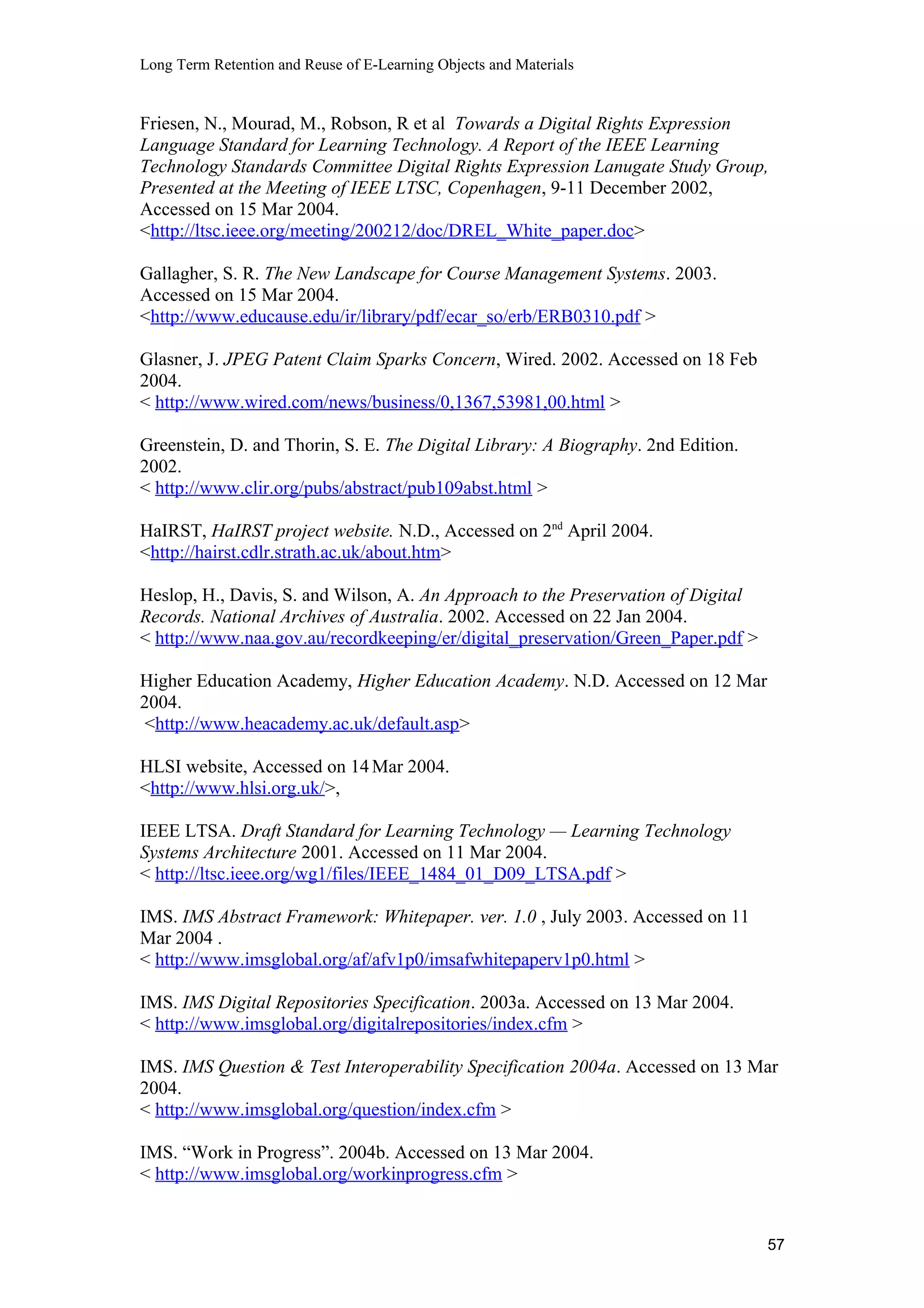 Long Term Retention and Reuse of E-Learning Objects and Materials
Friesen, N., Mourad, M., Robson, R et al Towards a Digital Rights Expression
Language Standard for Learning Technology. A Report of the IEEE Learning
Technology Standards Committee Digital Rights Expression Lanugate Study Group,
Presented at the Meeting of IEEE LTSC, Copenhagen, 9-11 December 2002,
Accessed on 15 Mar 2004.
<http://ltsc.ieee.org/meeting/200212/doc/DREL_White_paper.doc>
Gallagher, S. R. The New Landscape for Course Management Systems. 2003.
Accessed on 15 Mar 2004.
<http://www.educause.edu/ir/library/pdf/ecar_so/erb/ERB0310.pdf >
Glasner, J. JPEG Patent Claim Sparks Concern, Wired. 2002. Accessed on 18 Feb
2004.
< http://www.wired.com/news/business/0,1367,53981,00.html >
Greenstein, D. and Thorin, S. E. The Digital Library: A Biography. 2nd Edition.
2002.
< http://www.clir.org/pubs/abstract/pub109abst.html >
HaIRST, HaIRST project website. N.D., Accessed on 2nd
April 2004.
<http://hairst.cdlr.strath.ac.uk/about.htm>
Heslop, H., Davis, S. and Wilson, A. An Approach to the Preservation of Digital
Records. National Archives of Australia. 2002. Accessed on 22 Jan 2004.
< http://www.naa.gov.au/recordkeeping/er/digital_preservation/Green_Paper.pdf >
Higher Education Academy, Higher Education Academy. N.D. Accessed on 12 Mar
2004.
<http://www.heacademy.ac.uk/default.asp>
HLSI website, Accessed on 14Mar 2004.
<http://www.hlsi.org.uk/>,
IEEE LTSA. Draft Standard for Learning Technology — Learning Technology
Systems Architecture 2001. Accessed on 11 Mar 2004.
< http://ltsc.ieee.org/wg1/files/IEEE_1484_01_D09_LTSA.pdf >
IMS. IMS Abstract Framework: Whitepaper. ver. 1.0 , July 2003. Accessed on 11
Mar 2004 .
< http://www.imsglobal.org/af/afv1p0/imsafwhitepaperv1p0.html >
IMS. IMS Digital Repositories Specification. 2003a. Accessed on 13 Mar 2004.
< http://www.imsglobal.org/digitalrepositories/index.cfm >
IMS. IMS Question & Test Interoperability Specification 2004a. Accessed on 13 Mar
2004.
< http://www.imsglobal.org/question/index.cfm >
IMS. “Work in Progress”. 2004b. Accessed on 13 Mar 2004.
< http://www.imsglobal.org/workinprogress.cfm >
57
 