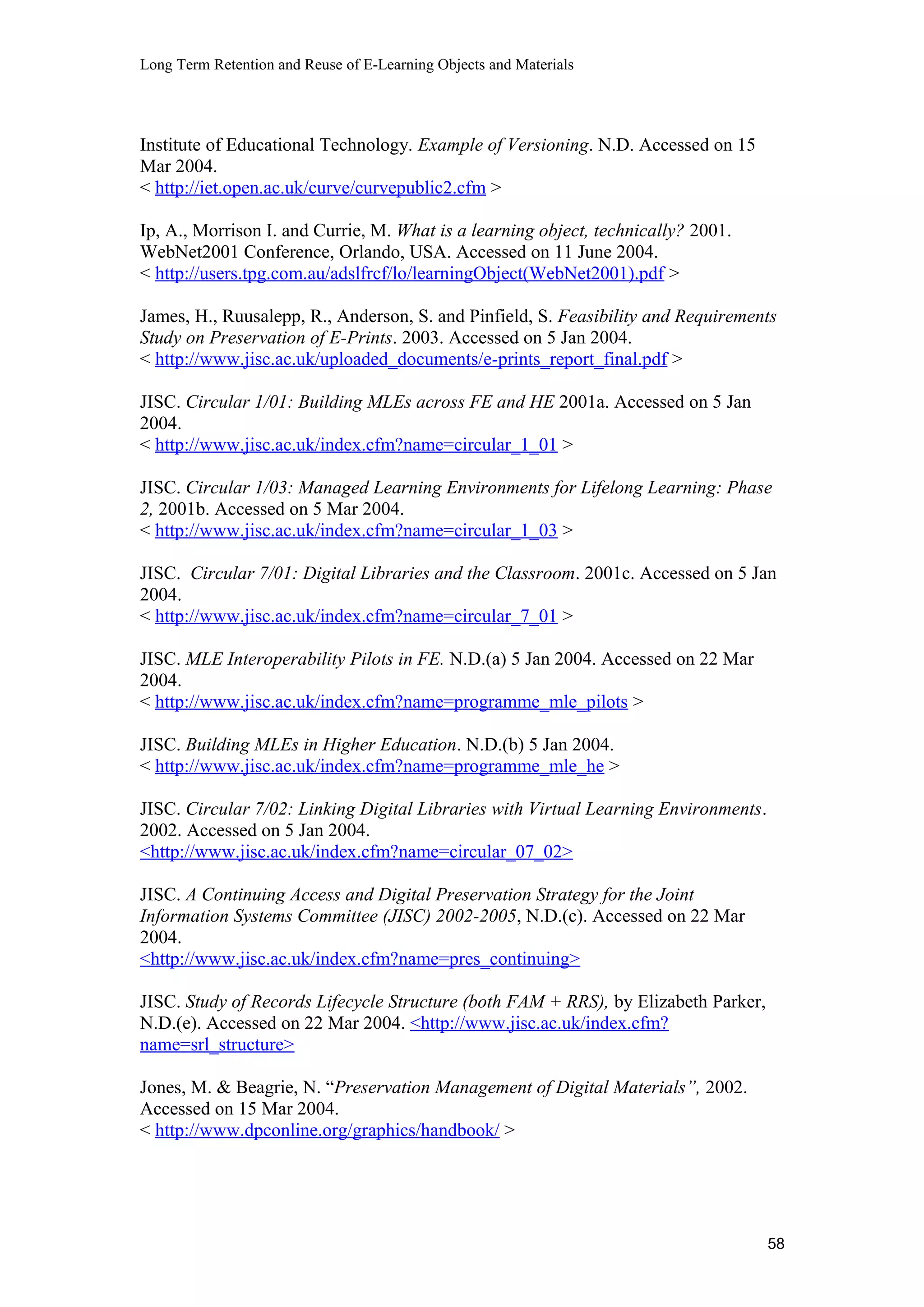 Long Term Retention and Reuse of E-Learning Objects and Materials
Institute of Educational Technology. Example of Versioning. N.D. Accessed on 15
Mar 2004.
< http://iet.open.ac.uk/curve/curvepublic2.cfm >
Ip, A., Morrison I. and Currie, M. What is a learning object, technically? 2001.
WebNet2001 Conference, Orlando, USA. Accessed on 11 June 2004.
< http://users.tpg.com.au/adslfrcf/lo/learningObject(WebNet2001).pdf >
James, H., Ruusalepp, R., Anderson, S. and Pinfield, S. Feasibility and Requirements
Study on Preservation of E-Prints. 2003. Accessed on 5 Jan 2004.
< http://www.jisc.ac.uk/uploaded_documents/e-prints_report_final.pdf >
JISC. Circular 1/01: Building MLEs across FE and HE 2001a. Accessed on 5 Jan
2004.
< http://www.jisc.ac.uk/index.cfm?name=circular_1_01 >
JISC. Circular 1/03: Managed Learning Environments for Lifelong Learning: Phase
2, 2001b. Accessed on 5 Mar 2004.
< http://www.jisc.ac.uk/index.cfm?name=circular_1_03 >
JISC. Circular 7/01: Digital Libraries and the Classroom. 2001c. Accessed on 5 Jan
2004.
< http://www.jisc.ac.uk/index.cfm?name=circular_7_01 >
JISC. MLE Interoperability Pilots in FE. N.D.(a) 5 Jan 2004. Accessed on 22 Mar
2004.
< http://www.jisc.ac.uk/index.cfm?name=programme_mle_pilots >
JISC. Building MLEs in Higher Education. N.D.(b) 5 Jan 2004.
< http://www.jisc.ac.uk/index.cfm?name=programme_mle_he >
JISC. Circular 7/02: Linking Digital Libraries with Virtual Learning Environments.
2002. Accessed on 5 Jan 2004.
<http://www.jisc.ac.uk/index.cfm?name=circular_07_02>
JISC. A Continuing Access and Digital Preservation Strategy for the Joint
Information Systems Committee (JISC) 2002-2005, N.D.(c). Accessed on 22 Mar
2004.
<http://www.jisc.ac.uk/index.cfm?name=pres_continuing>
JISC. Study of Records Lifecycle Structure (both FAM + RRS), by Elizabeth Parker,
N.D.(e). Accessed on 22 Mar 2004. <http://www.jisc.ac.uk/index.cfm?
name=srl_structure>
Jones, M. & Beagrie, N. “Preservation Management of Digital Materials”, 2002.
Accessed on 15 Mar 2004.
< http://www.dpconline.org/graphics/handbook/ >
58
 