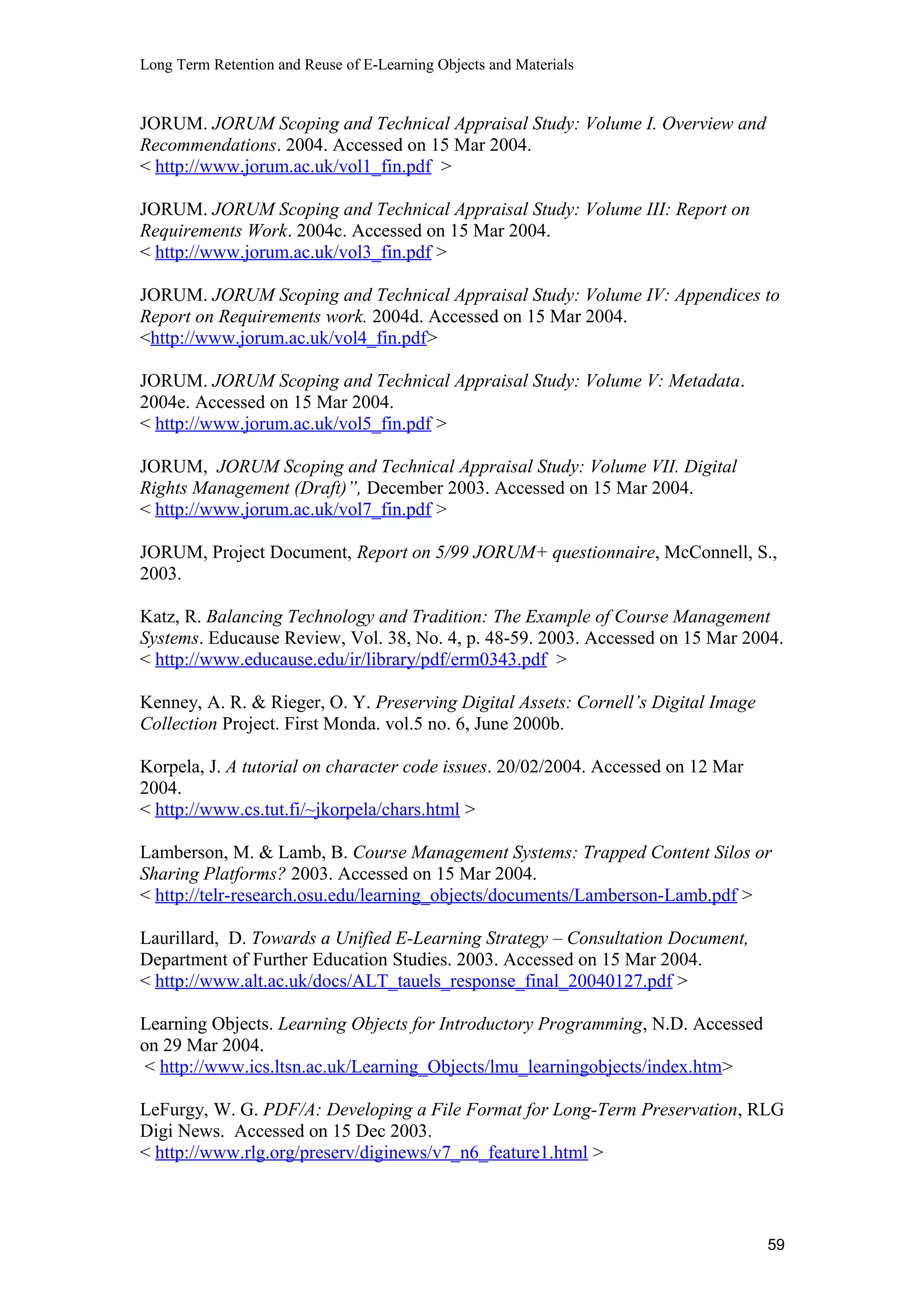 Long Term Retention and Reuse of E-Learning Objects and Materials
JORUM. JORUM Scoping and Technical Appraisal Study: Volume I. Overview and
Recommendations. 2004. Accessed on 15 Mar 2004.
< http://www.jorum.ac.uk/vol1_fin.pdf >
JORUM. JORUM Scoping and Technical Appraisal Study: Volume III: Report on
Requirements Work. 2004c. Accessed on 15 Mar 2004.
< http://www.jorum.ac.uk/vol3_fin.pdf >
JORUM. JORUM Scoping and Technical Appraisal Study: Volume IV: Appendices to
Report on Requirements work. 2004d. Accessed on 15 Mar 2004.
<http://www.jorum.ac.uk/vol4_fin.pdf>
JORUM. JORUM Scoping and Technical Appraisal Study: Volume V: Metadata.
2004e. Accessed on 15 Mar 2004.
< http://www.jorum.ac.uk/vol5_fin.pdf >
JORUM, JORUM Scoping and Technical Appraisal Study: Volume VII. Digital
Rights Management (Draft)”, December 2003. Accessed on 15 Mar 2004.
< http://www.jorum.ac.uk/vol7_fin.pdf >
JORUM, Project Document, Report on 5/99 JORUM+ questionnaire, McConnell, S.,
2003.
Katz, R. Balancing Technology and Tradition: The Example of Course Management
Systems. Educause Review, Vol. 38, No. 4, p. 48-59. 2003. Accessed on 15 Mar 2004.
< http://www.educause.edu/ir/library/pdf/erm0343.pdf >
Kenney, A. R. & Rieger, O. Y. Preserving Digital Assets: Cornell’s Digital Image
Collection Project. First Monda. vol.5 no. 6, June 2000b.
Korpela, J. A tutorial on character code issues. 20/02/2004. Accessed on 12 Mar
2004.
< http://www.cs.tut.fi/~jkorpela/chars.html >
Lamberson, M. & Lamb, B. Course Management Systems: Trapped Content Silos or
Sharing Platforms? 2003. Accessed on 15 Mar 2004.
< http://telr-research.osu.edu/learning_objects/documents/Lamberson-Lamb.pdf >
Laurillard, D. Towards a Unified E-Learning Strategy – Consultation Document,
Department of Further Education Studies. 2003. Accessed on 15 Mar 2004.
< http://www.alt.ac.uk/docs/ALT_tauels_response_final_20040127.pdf >
Learning Objects. Learning Objects for Introductory Programming, N.D. Accessed
on 29 Mar 2004.
< http://www.ics.ltsn.ac.uk/Learning_Objects/lmu_learningobjects/index.htm>
LeFurgy, W. G. PDF/A: Developing a File Format for Long-Term Preservation, RLG
Digi News. Accessed on 15 Dec 2003.
< http://www.rlg.org/preserv/diginews/v7_n6_feature1.html >
59
 