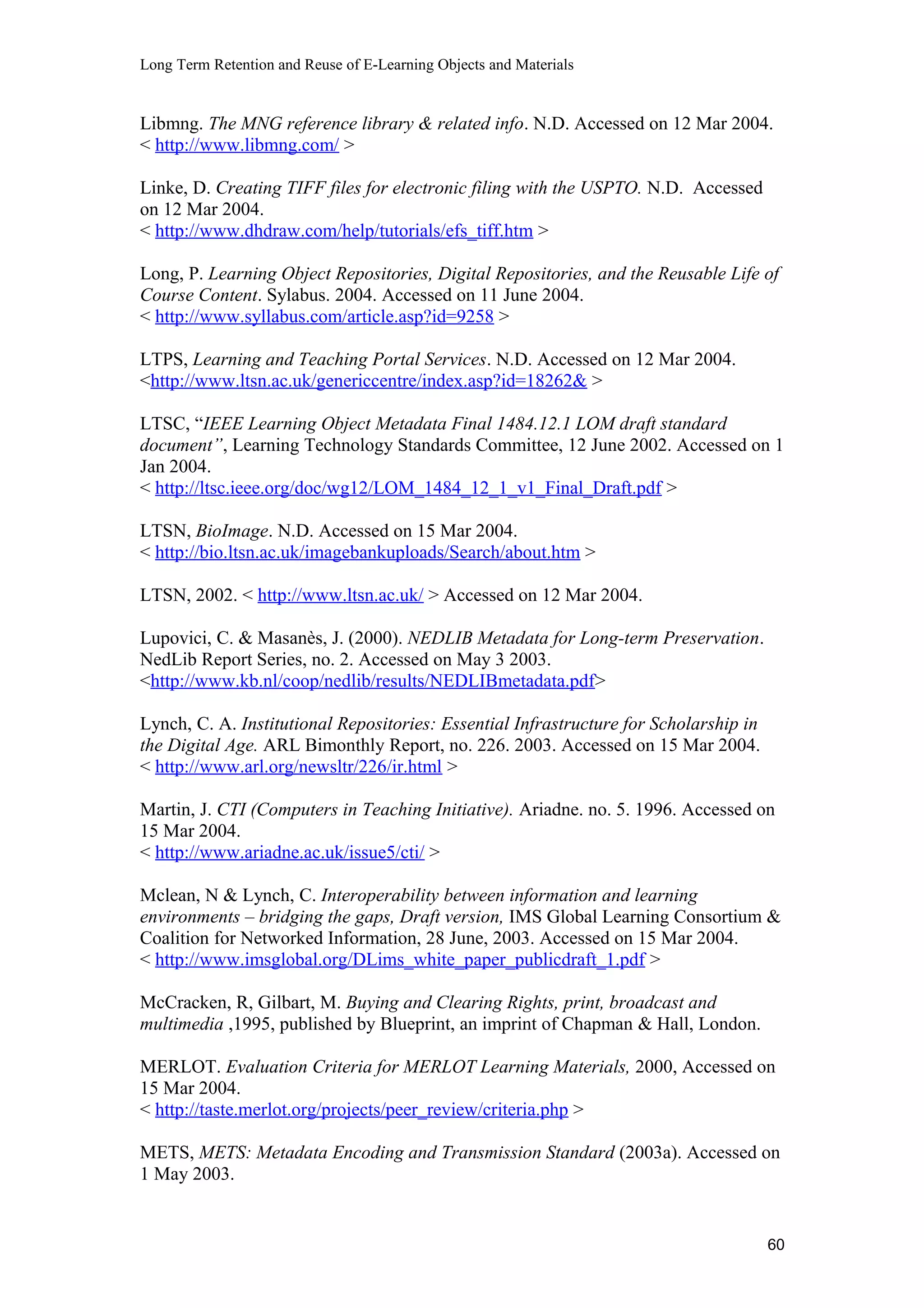 Long Term Retention and Reuse of E-Learning Objects and Materials
Libmng. The MNG reference library & related info. N.D. Accessed on 12 Mar 2004.
< http://www.libmng.com/ >
Linke, D. Creating TIFF files for electronic filing with the USPTO. N.D. Accessed
on 12 Mar 2004.
< http://www.dhdraw.com/help/tutorials/efs_tiff.htm >
Long, P. Learning Object Repositories, Digital Repositories, and the Reusable Life of
Course Content. Sylabus. 2004. Accessed on 11 June 2004.
< http://www.syllabus.com/article.asp?id=9258 >
LTPS, Learning and Teaching Portal Services. N.D. Accessed on 12 Mar 2004.
<http://www.ltsn.ac.uk/genericcentre/index.asp?id=18262& >
LTSC, “IEEE Learning Object Metadata Final 1484.12.1 LOM draft standard
document”, Learning Technology Standards Committee, 12 June 2002. Accessed on 1
Jan 2004.
< http://ltsc.ieee.org/doc/wg12/LOM_1484_12_1_v1_Final_Draft.pdf >
LTSN, BioImage. N.D. Accessed on 15 Mar 2004.
< http://bio.ltsn.ac.uk/imagebankuploads/Search/about.htm >
LTSN, 2002. < http://www.ltsn.ac.uk/ > Accessed on 12 Mar 2004.
Lupovici, C. & Masanès, J. (2000). NEDLIB Metadata for Long-term Preservation.
NedLib Report Series, no. 2. Accessed on May 3 2003.
<http://www.kb.nl/coop/nedlib/results/NEDLIBmetadata.pdf>
Lynch, C. A. Institutional Repositories: Essential Infrastructure for Scholarship in
the Digital Age. ARL Bimonthly Report, no. 226. 2003. Accessed on 15 Mar 2004.
< http://www.arl.org/newsltr/226/ir.html >
Martin, J. CTI (Computers in Teaching Initiative). Ariadne. no. 5. 1996. Accessed on
15 Mar 2004.
< http://www.ariadne.ac.uk/issue5/cti/ >
Mclean, N & Lynch, C. Interoperability between information and learning
environments – bridging the gaps, Draft version, IMS Global Learning Consortium &
Coalition for Networked Information, 28 June, 2003. Accessed on 15 Mar 2004.
< http://www.imsglobal.org/DLims_white_paper_publicdraft_1.pdf >
McCracken, R, Gilbart, M. Buying and Clearing Rights, print, broadcast and
multimedia ,1995, published by Blueprint, an imprint of Chapman & Hall, London.
MERLOT. Evaluation Criteria for MERLOT Learning Materials, 2000, Accessed on
15 Mar 2004.
< http://taste.merlot.org/projects/peer_review/criteria.php >
METS, METS: Metadata Encoding and Transmission Standard (2003a). Accessed on
1 May 2003.
60
 