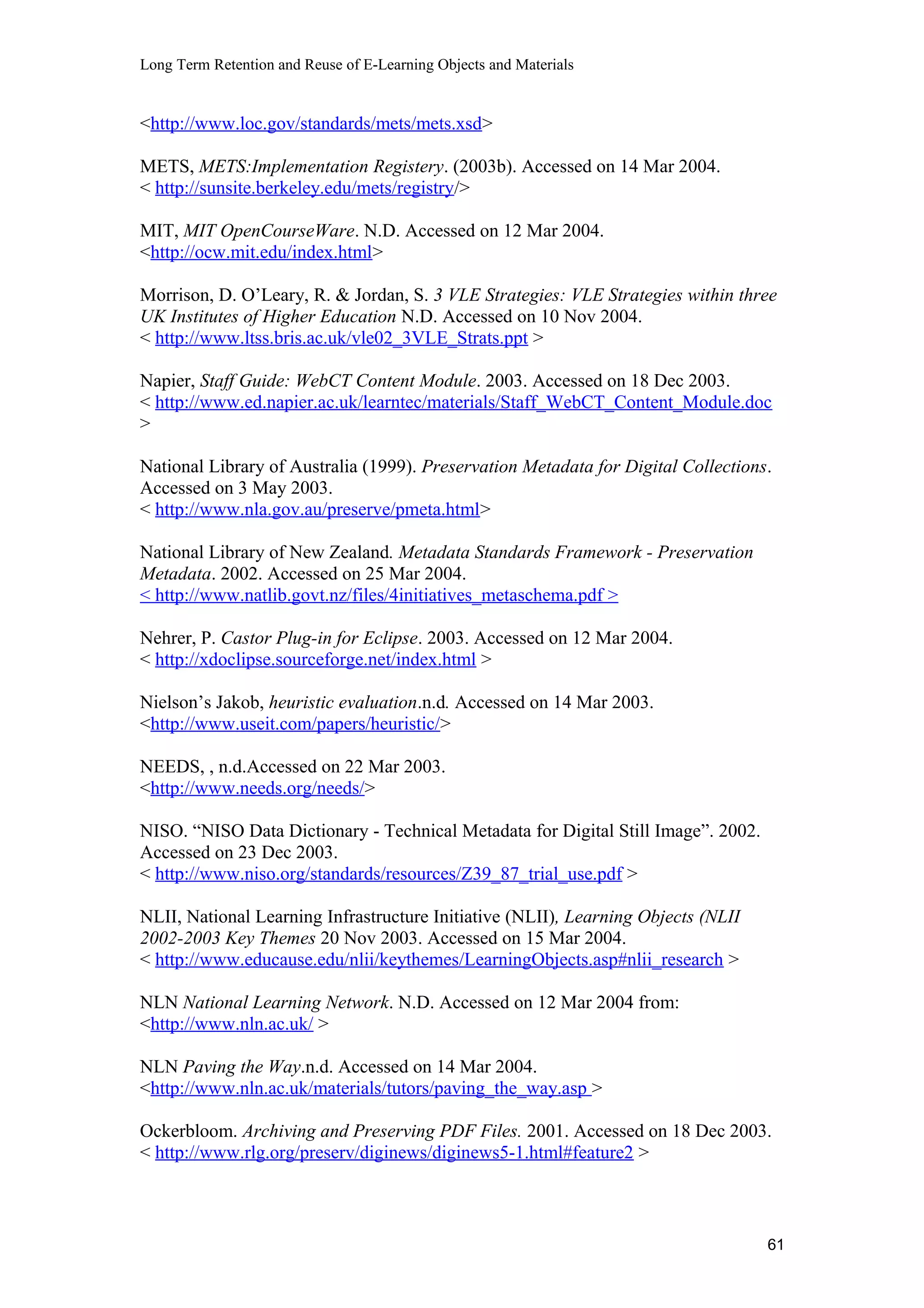 Long Term Retention and Reuse of E-Learning Objects and Materials
<http://www.loc.gov/standards/mets/mets.xsd>
METS, METS:Implementation Registery. (2003b). Accessed on 14 Mar 2004.
< http://sunsite.berkeley.edu/mets/registry/>
MIT, MIT OpenCourseWare. N.D. Accessed on 12 Mar 2004.
<http://ocw.mit.edu/index.html>
Morrison, D. O’Leary, R. & Jordan, S. 3 VLE Strategies: VLE Strategies within three
UK Institutes of Higher Education N.D. Accessed on 10 Nov 2004.
< http://www.ltss.bris.ac.uk/vle02_3VLE_Strats.ppt >
Napier, Staff Guide: WebCT Content Module. 2003. Accessed on 18 Dec 2003.
< http://www.ed.napier.ac.uk/learntec/materials/Staff_WebCT_Content_Module.doc
>
National Library of Australia (1999). Preservation Metadata for Digital Collections.
Accessed on 3 May 2003.
< http://www.nla.gov.au/preserve/pmeta.html>
National Library of New Zealand. Metadata Standards Framework - Preservation
Metadata. 2002. Accessed on 25 Mar 2004.
< http://www.natlib.govt.nz/files/4initiatives_metaschema.pdf >
Nehrer, P. Castor Plug-in for Eclipse. 2003. Accessed on 12 Mar 2004.
< http://xdoclipse.sourceforge.net/index.html >
Nielson’s Jakob, heuristic evaluation.n.d. Accessed on 14 Mar 2003.
<http://www.useit.com/papers/heuristic/>
NEEDS, , n.d.Accessed on 22 Mar 2003.
<http://www.needs.org/needs/>
NISO. “NISO Data Dictionary - Technical Metadata for Digital Still Image”. 2002.
Accessed on 23 Dec 2003.
< http://www.niso.org/standards/resources/Z39_87_trial_use.pdf >
NLII, National Learning Infrastructure Initiative (NLII), Learning Objects (NLII
2002-2003 Key Themes 20 Nov 2003. Accessed on 15 Mar 2004.
< http://www.educause.edu/nlii/keythemes/LearningObjects.asp#nlii_research >
NLN National Learning Network. N.D. Accessed on 12 Mar 2004 from:
<http://www.nln.ac.uk/ >
NLN Paving the Way.n.d. Accessed on 14 Mar 2004.
<http://www.nln.ac.uk/materials/tutors/paving_the_way.asp >
Ockerbloom. Archiving and Preserving PDF Files. 2001. Accessed on 18 Dec 2003.
< http://www.rlg.org/preserv/diginews/diginews5-1.html#feature2 >
61
 