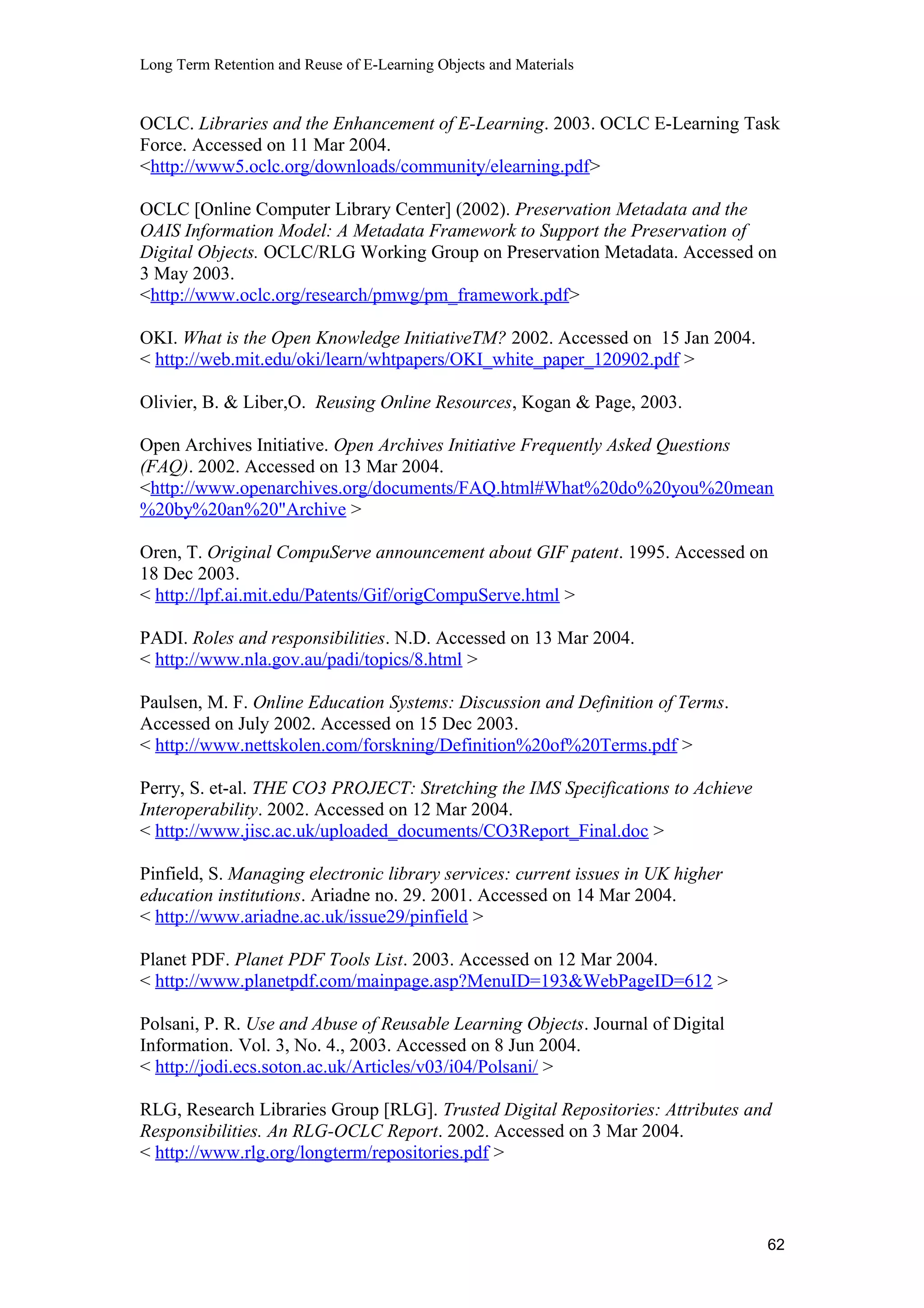 Long Term Retention and Reuse of E-Learning Objects and Materials
OCLC. Libraries and the Enhancement of E-Learning. 2003. OCLC E-Learning Task
Force. Accessed on 11 Mar 2004.
<http://www5.oclc.org/downloads/community/elearning.pdf>
OCLC [Online Computer Library Center] (2002). Preservation Metadata and the
OAIS Information Model: A Metadata Framework to Support the Preservation of
Digital Objects. OCLC/RLG Working Group on Preservation Metadata. Accessed on
3 May 2003.
<http://www.oclc.org/research/pmwg/pm_framework.pdf>
OKI. What is the Open Knowledge InitiativeTM? 2002. Accessed on 15 Jan 2004.
< http://web.mit.edu/oki/learn/whtpapers/OKI_white_paper_120902.pdf >
Olivier, B. & Liber,O. Reusing Online Resources, Kogan & Page, 2003.
Open Archives Initiative. Open Archives Initiative Frequently Asked Questions
(FAQ). 2002. Accessed on 13 Mar 2004.
<http://www.openarchives.org/documents/FAQ.html#What%20do%20you%20mean
%20by%20an%20"Archive >
Oren, T. Original CompuServe announcement about GIF patent. 1995. Accessed on
18 Dec 2003.
< http://lpf.ai.mit.edu/Patents/Gif/origCompuServe.html >
PADI. Roles and responsibilities. N.D. Accessed on 13 Mar 2004.
< http://www.nla.gov.au/padi/topics/8.html >
Paulsen, M. F. Online Education Systems: Discussion and Definition of Terms.
Accessed on July 2002. Accessed on 15 Dec 2003.
< http://www.nettskolen.com/forskning/Definition%20of%20Terms.pdf >
Perry, S. et-al. THE CO3 PROJECT: Stretching the IMS Specifications to Achieve
Interoperability. 2002. Accessed on 12 Mar 2004.
< http://www.jisc.ac.uk/uploaded_documents/CO3Report_Final.doc >
Pinfield, S. Managing electronic library services: current issues in UK higher
education institutions. Ariadne no. 29. 2001. Accessed on 14 Mar 2004.
< http://www.ariadne.ac.uk/issue29/pinfield >
Planet PDF. Planet PDF Tools List. 2003. Accessed on 12 Mar 2004.
< http://www.planetpdf.com/mainpage.asp?MenuID=193&WebPageID=612 >
Polsani, P. R. Use and Abuse of Reusable Learning Objects. Journal of Digital
Information. Vol. 3, No. 4., 2003. Accessed on 8 Jun 2004.
< http://jodi.ecs.soton.ac.uk/Articles/v03/i04/Polsani/ >
RLG, Research Libraries Group [RLG]. Trusted Digital Repositories: Attributes and
Responsibilities. An RLG-OCLC Report. 2002. Accessed on 3 Mar 2004.
< http://www.rlg.org/longterm/repositories.pdf >
62
 