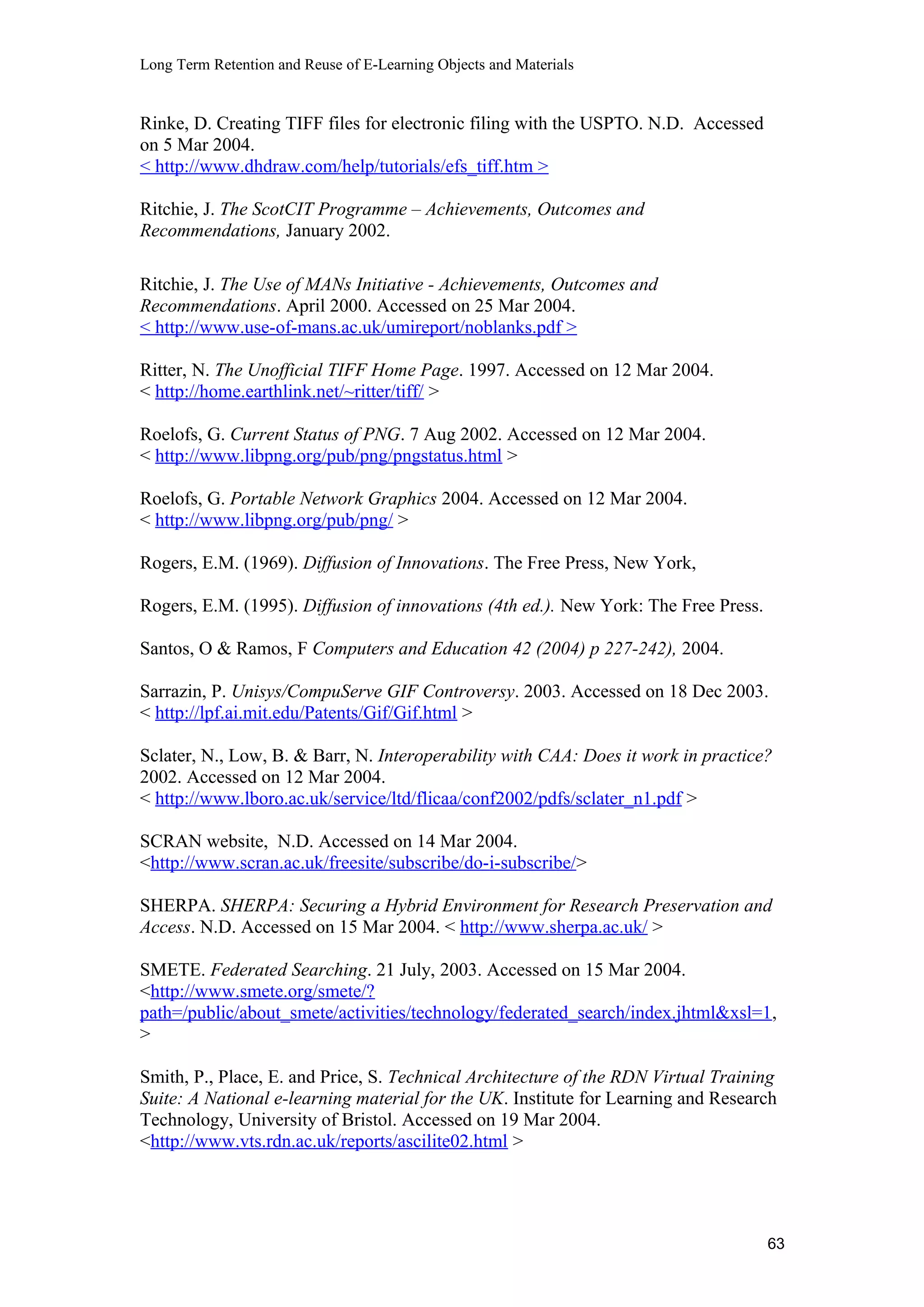 Long Term Retention and Reuse of E-Learning Objects and Materials
Rinke, D. Creating TIFF files for electronic filing with the USPTO. N.D. Accessed
on 5 Mar 2004.
< http://www.dhdraw.com/help/tutorials/efs_tiff.htm >
Ritchie, J. The ScotCIT Programme – Achievements, Outcomes and
Recommendations, January 2002.
Ritchie, J. The Use of MANs Initiative - Achievements, Outcomes and
Recommendations. April 2000. Accessed on 25 Mar 2004.
< http://www.use-of-mans.ac.uk/umireport/noblanks.pdf >
Ritter, N. The Unofficial TIFF Home Page. 1997. Accessed on 12 Mar 2004.
< http://home.earthlink.net/~ritter/tiff/ >
Roelofs, G. Current Status of PNG. 7 Aug 2002. Accessed on 12 Mar 2004.
< http://www.libpng.org/pub/png/pngstatus.html >
Roelofs, G. Portable Network Graphics 2004. Accessed on 12 Mar 2004.
< http://www.libpng.org/pub/png/ >
Rogers, E.M. (1969). Diffusion of Innovations. The Free Press, New York,
Rogers, E.M. (1995). Diffusion of innovations (4th ed.). New York: The Free Press.
Santos, O & Ramos, F Computers and Education 42 (2004) p 227-242), 2004.
Sarrazin, P. Unisys/CompuServe GIF Controversy. 2003. Accessed on 18 Dec 2003.
< http://lpf.ai.mit.edu/Patents/Gif/Gif.html >
Sclater, N., Low, B. & Barr, N. Interoperability with CAA: Does it work in practice?
2002. Accessed on 12 Mar 2004.
< http://www.lboro.ac.uk/service/ltd/flicaa/conf2002/pdfs/sclater_n1.pdf >
SCRAN website, N.D. Accessed on 14 Mar 2004.
<http://www.scran.ac.uk/freesite/subscribe/do-i-subscribe/>
SHERPA. SHERPA: Securing a Hybrid Environment for Research Preservation and
Access. N.D. Accessed on 15 Mar 2004. < http://www.sherpa.ac.uk/ >
SMETE. Federated Searching. 21 July, 2003. Accessed on 15 Mar 2004.
<http://www.smete.org/smete/?
path=/public/about_smete/activities/technology/federated_search/index.jhtml&xsl=1,
>
Smith, P., Place, E. and Price, S. Technical Architecture of the RDN Virtual Training
Suite: A National e-learning material for the UK. Institute for Learning and Research
Technology, University of Bristol. Accessed on 19 Mar 2004.
<http://www.vts.rdn.ac.uk/reports/ascilite02.html >
63
 