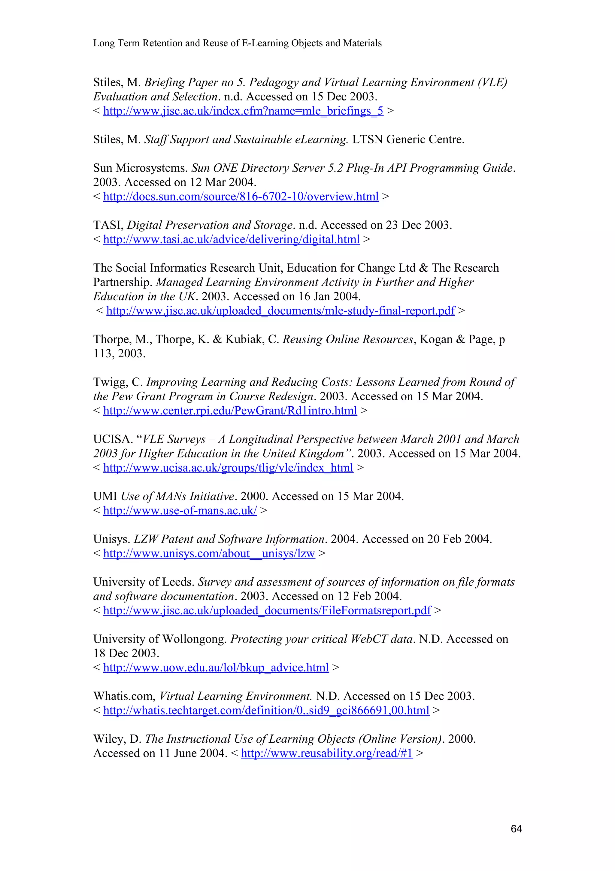 Long Term Retention and Reuse of E-Learning Objects and Materials
Stiles, M. Briefing Paper no 5. Pedagogy and Virtual Learning Environment (VLE)
Evaluation and Selection. n.d. Accessed on 15 Dec 2003.
< http://www.jisc.ac.uk/index.cfm?name=mle_briefings_5 >
Stiles, M. Staff Support and Sustainable eLearning. LTSN Generic Centre.
Sun Microsystems. Sun ONE Directory Server 5.2 Plug-In API Programming Guide.
2003. Accessed on 12 Mar 2004.
< http://docs.sun.com/source/816-6702-10/overview.html >
TASI, Digital Preservation and Storage. n.d. Accessed on 23 Dec 2003.
< http://www.tasi.ac.uk/advice/delivering/digital.html >
The Social Informatics Research Unit, Education for Change Ltd & The Research
Partnership. Managed Learning Environment Activity in Further and Higher
Education in the UK. 2003. Accessed on 16 Jan 2004.
< http://www.jisc.ac.uk/uploaded_documents/mle-study-final-report.pdf >
Thorpe, M., Thorpe, K. & Kubiak, C. Reusing Online Resources, Kogan & Page, p
113, 2003.
Twigg, C. Improving Learning and Reducing Costs: Lessons Learned from Round of
the Pew Grant Program in Course Redesign. 2003. Accessed on 15 Mar 2004.
< http://www.center.rpi.edu/PewGrant/Rd1intro.html >
UCISA. “VLE Surveys – A Longitudinal Perspective between March 2001 and March
2003 for Higher Education in the United Kingdom”. 2003. Accessed on 15 Mar 2004.
< http://www.ucisa.ac.uk/groups/tlig/vle/index_html >
UMI Use of MANs Initiative. 2000. Accessed on 15 Mar 2004.
< http://www.use-of-mans.ac.uk/ >
Unisys. LZW Patent and Software Information. 2004. Accessed on 20 Feb 2004.
< http://www.unisys.com/about__unisys/lzw >
University of Leeds. Survey and assessment of sources of information on file formats
and software documentation. 2003. Accessed on 12 Feb 2004.
< http://www.jisc.ac.uk/uploaded_documents/FileFormatsreport.pdf >
University of Wollongong. Protecting your critical WebCT data. N.D. Accessed on
18 Dec 2003.
< http://www.uow.edu.au/lol/bkup_advice.html >
Whatis.com, Virtual Learning Environment. N.D. Accessed on 15 Dec 2003.
< http://whatis.techtarget.com/definition/0,,sid9_gci866691,00.html >
Wiley, D. The Instructional Use of Learning Objects (Online Version). 2000.
Accessed on 11 June 2004. < http://www.reusability.org/read/#1 >
64
 