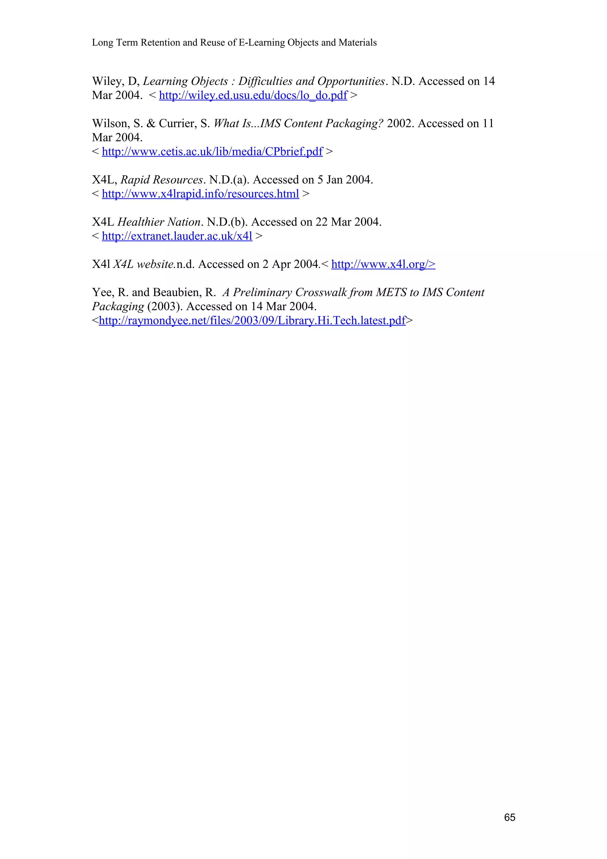 Long Term Retention and Reuse of E-Learning Objects and Materials
Wiley, D, Learning Objects : Difficulties and Opportunities. N.D. Accessed on 14
Mar 2004. < http://wiley.ed.usu.edu/docs/lo_do.pdf >
Wilson, S. & Currier, S. What Is...IMS Content Packaging? 2002. Accessed on 11
Mar 2004.
< http://www.cetis.ac.uk/lib/media/CPbrief.pdf >
X4L, Rapid Resources. N.D.(a). Accessed on 5 Jan 2004.
< http://www.x4lrapid.info/resources.html >
X4L Healthier Nation. N.D.(b). Accessed on 22 Mar 2004.
< http://extranet.lauder.ac.uk/x4l >
X4l X4L website.n.d. Accessed on 2 Apr 2004.< http://www.x4l.org/>
Yee, R. and Beaubien, R. A Preliminary Crosswalk from METS to IMS Content
Packaging (2003). Accessed on 14 Mar 2004.
<http://raymondyee.net/files/2003/09/Library.Hi.Tech.latest.pdf>
65
 