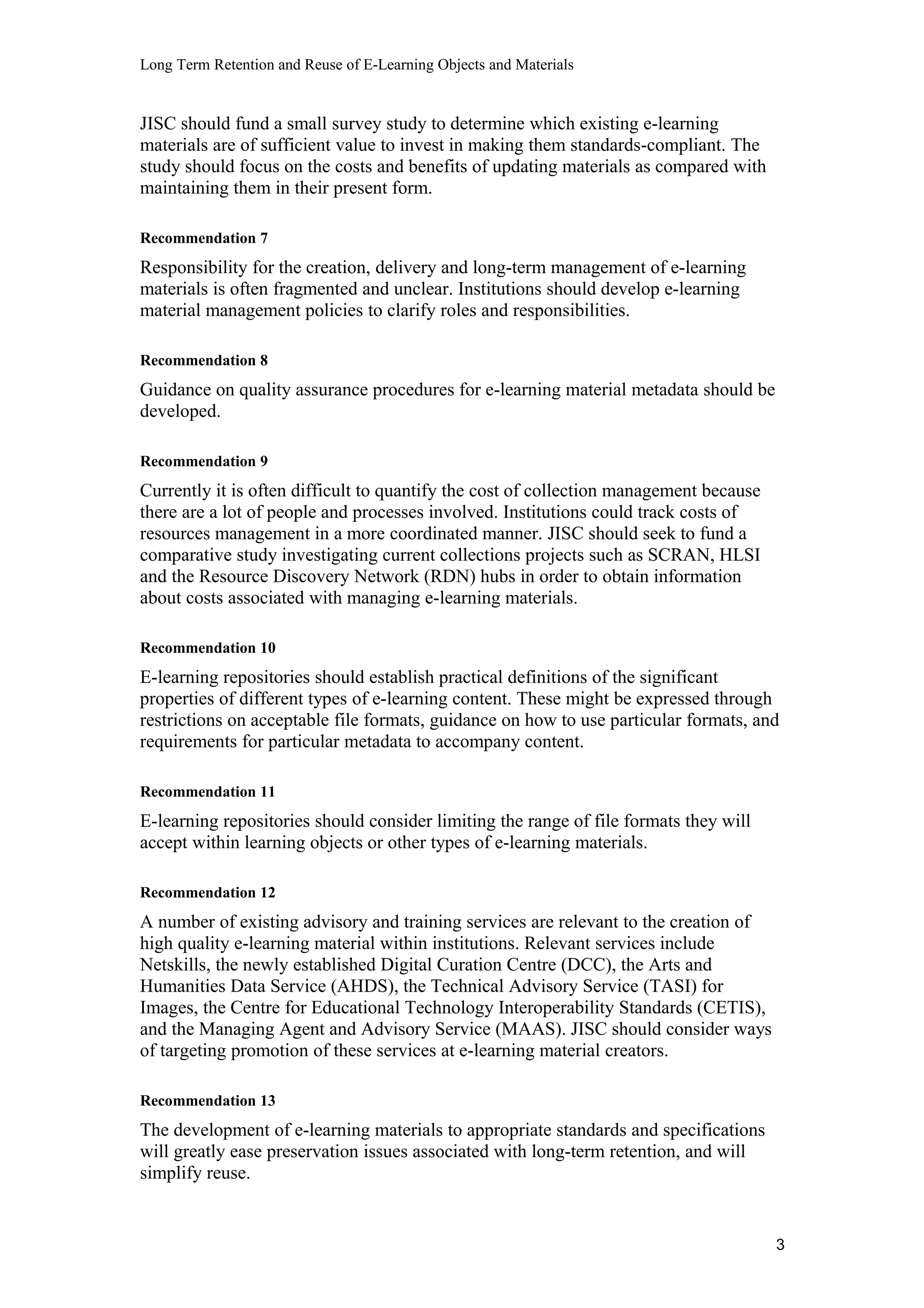 Long Term Retention and Reuse of E-Learning Objects and Materials
JISC should fund a small survey study to determine which existing e-learning
materials are of sufficient value to invest in making them standards-compliant. The
study should focus on the costs and benefits of updating materials as compared with
maintaining them in their present form.
Recommendation 7
Responsibility for the creation, delivery and long-term management of e-learning
materials is often fragmented and unclear. Institutions should develop e-learning
material management policies to clarify roles and responsibilities.
Recommendation 8
Guidance on quality assurance procedures for e-learning material metadata should be
developed.
Recommendation 9
Currently it is often difficult to quantify the cost of collection management because
there are a lot of people and processes involved. Institutions could track costs of
resources management in a more coordinated manner. JISC should seek to fund a
comparative study investigating current collections projects such as SCRAN, HLSI
and the Resource Discovery Network (RDN) hubs in order to obtain information
about costs associated with managing e-learning materials.
Recommendation 10
E-learning repositories should establish practical definitions of the significant
properties of different types of e-learning content. These might be expressed through
restrictions on acceptable file formats, guidance on how to use particular formats, and
requirements for particular metadata to accompany content.
Recommendation 11
E-learning repositories should consider limiting the range of file formats they will
accept within learning objects or other types of e-learning materials.
Recommendation 12
A number of existing advisory and training services are relevant to the creation of
high quality e-learning material within institutions. Relevant services include
Netskills, the newly established Digital Curation Centre (DCC), the Arts and
Humanities Data Service (AHDS), the Technical Advisory Service (TASI) for
Images, the Centre for Educational Technology Interoperability Standards (CETIS),
and the Managing Agent and Advisory Service (MAAS). JISC should consider ways
of targeting promotion of these services at e-learning material creators.
Recommendation 13
The development of e-learning materials to appropriate standards and specifications
will greatly ease preservation issues associated with long-term retention, and will
simplify reuse.
3
 