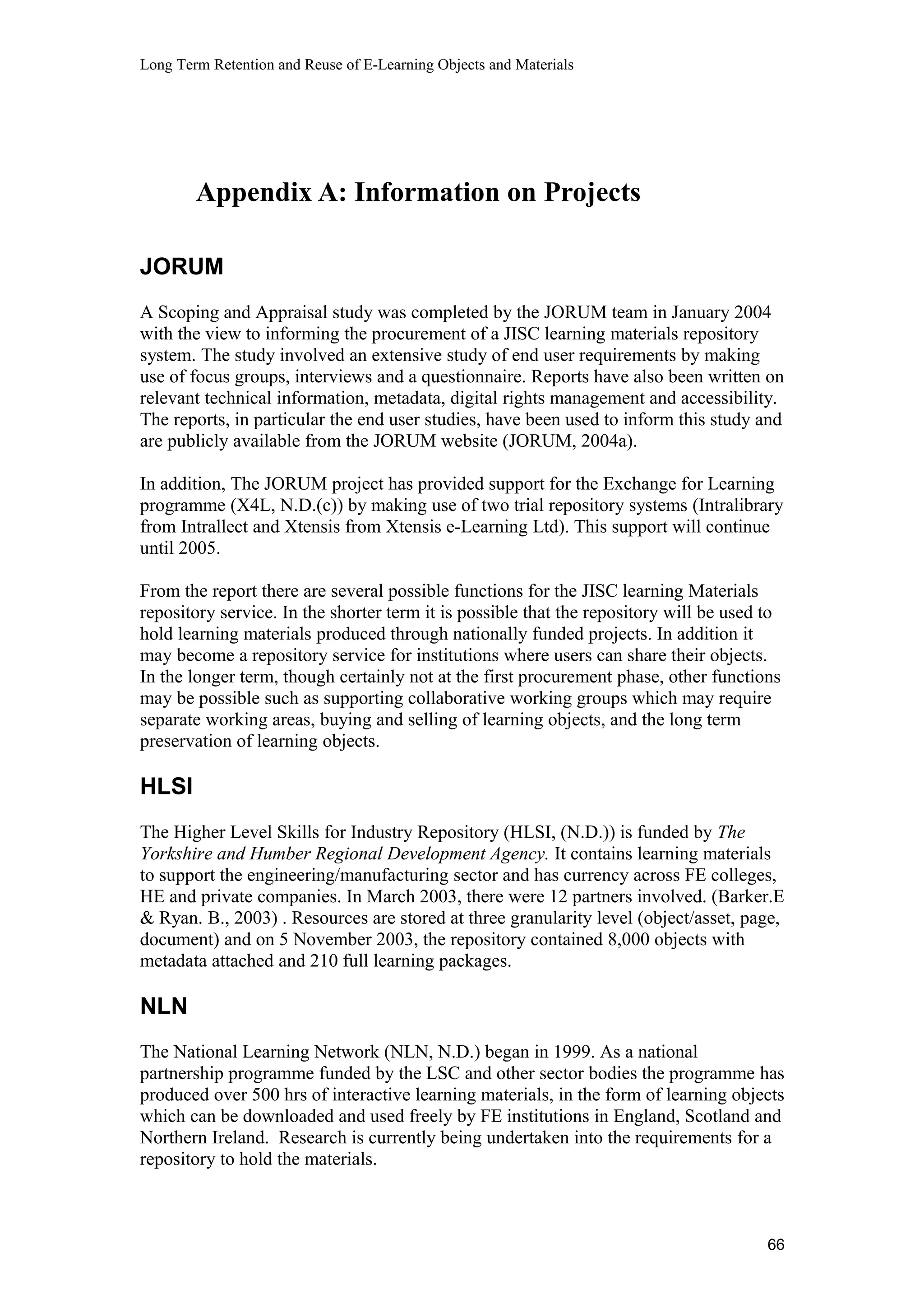 Long Term Retention and Reuse of E-Learning Objects and Materials
Appendix A: Information on Projects
JORUM
A Scoping and Appraisal study was completed by the JORUM team in January 2004
with the view to informing the procurement of a JISC learning materials repository
system. The study involved an extensive study of end user requirements by making
use of focus groups, interviews and a questionnaire. Reports have also been written on
relevant technical information, metadata, digital rights management and accessibility.
The reports, in particular the end user studies, have been used to inform this study and
are publicly available from the JORUM website (JORUM, 2004a).
In addition, The JORUM project has provided support for the Exchange for Learning
programme (X4L, N.D.(c)) by making use of two trial repository systems (Intralibrary
from Intrallect and Xtensis from Xtensis e-Learning Ltd). This support will continue
until 2005.
From the report there are several possible functions for the JISC learning Materials
repository service. In the shorter term it is possible that the repository will be used to
hold learning materials produced through nationally funded projects. In addition it
may become a repository service for institutions where users can share their objects.
In the longer term, though certainly not at the first procurement phase, other functions
may be possible such as supporting collaborative working groups which may require
separate working areas, buying and selling of learning objects, and the long term
preservation of learning objects.
HLSI
The Higher Level Skills for Industry Repository (HLSI, (N.D.)) is funded by The
Yorkshire and Humber Regional Development Agency. It contains learning materials
to support the engineering/manufacturing sector and has currency across FE colleges,
HE and private companies. In March 2003, there were 12 partners involved. (Barker.E
& Ryan. B., 2003) . Resources are stored at three granularity level (object/asset, page,
document) and on 5 November 2003, the repository contained 8,000 objects with
metadata attached and 210 full learning packages.
NLN
The National Learning Network (NLN, N.D.) began in 1999. As a national
partnership programme funded by the LSC and other sector bodies the programme has
produced over 500 hrs of interactive learning materials, in the form of learning objects
which can be downloaded and used freely by FE institutions in England, Scotland and
Northern Ireland. Research is currently being undertaken into the requirements for a
repository to hold the materials.
66
 