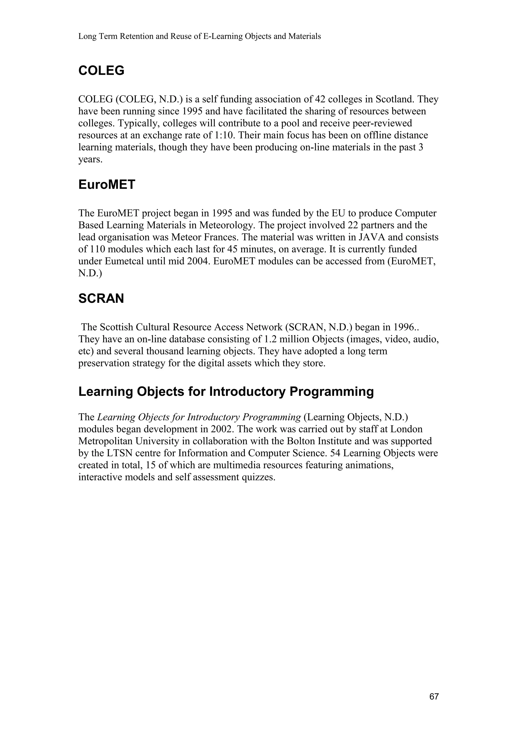 Long Term Retention and Reuse of E-Learning Objects and Materials
COLEG
COLEG (COLEG, N.D.) is a self funding association of 42 colleges in Scotland. They
have been running since 1995 and have facilitated the sharing of resources between
colleges. Typically, colleges will contribute to a pool and receive peer-reviewed
resources at an exchange rate of 1:10. Their main focus has been on offline distance
learning materials, though they have been producing on-line materials in the past 3
years.
EuroMET
The EuroMET project began in 1995 and was funded by the EU to produce Computer
Based Learning Materials in Meteorology. The project involved 22 partners and the
lead organisation was Meteor Frances. The material was written in JAVA and consists
of 110 modules which each last for 45 minutes, on average. It is currently funded
under Eumetcal until mid 2004. EuroMET modules can be accessed from (EuroMET,
N.D.)
SCRAN
The Scottish Cultural Resource Access Network (SCRAN, N.D.) began in 1996..
They have an on-line database consisting of 1.2 million Objects (images, video, audio,
etc) and several thousand learning objects. They have adopted a long term
preservation strategy for the digital assets which they store.
Learning Objects for Introductory Programming
The Learning Objects for Introductory Programming (Learning Objects, N.D.)
modules began development in 2002. The work was carried out by staff at London
Metropolitan University in collaboration with the Bolton Institute and was supported
by the LTSN centre for Information and Computer Science. 54 Learning Objects were
created in total, 15 of which are multimedia resources featuring animations,
interactive models and self assessment quizzes.
67
 