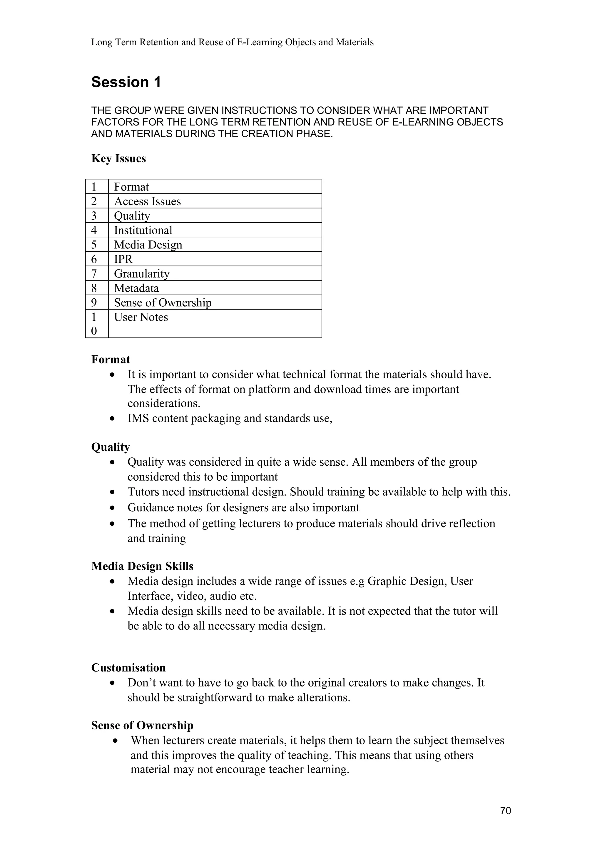 Long Term Retention and Reuse of E-Learning Objects and Materials
Session 1
THE GROUP WERE GIVEN INSTRUCTIONS TO CONSIDER WHAT ARE IMPORTANT
FACTORS FOR THE LONG TERM RETENTION AND REUSE OF E-LEARNING OBJECTS
AND MATERIALS DURING THE CREATION PHASE.
Key Issues
1 Format
2 Access Issues
3 Quality
4 Institutional
5 Media Design
6 IPR
7 Granularity
8 Metadata
9 Sense of Ownership
1
0
User Notes
Format
• It is important to consider what technical format the materials should have.
The effects of format on platform and download times are important
considerations.
• IMS content packaging and standards use,
Quality
• Quality was considered in quite a wide sense. All members of the group
considered this to be important
• Tutors need instructional design. Should training be available to help with this.
• Guidance notes for designers are also important
• The method of getting lecturers to produce materials should drive reflection
and training
Media Design Skills
• Media design includes a wide range of issues e.g Graphic Design, User
Interface, video, audio etc.
• Media design skills need to be available. It is not expected that the tutor will
be able to do all necessary media design.
Customisation
• Don’t want to have to go back to the original creators to make changes. It
should be straightforward to make alterations.
Sense of Ownership
• When lecturers create materials, it helps them to learn the subject themselves
and this improves the quality of teaching. This means that using others
material may not encourage teacher learning.
70
 