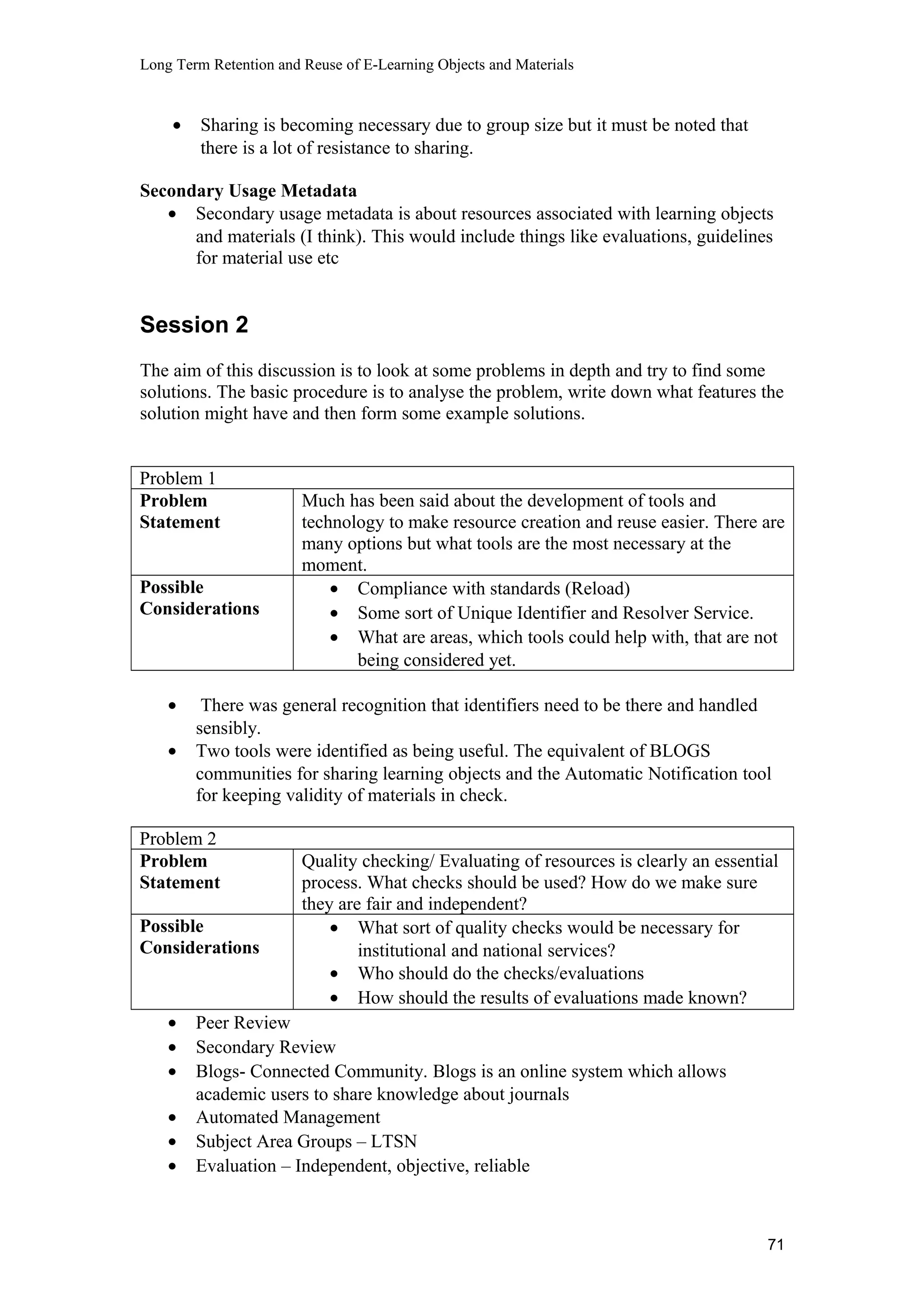 Long Term Retention and Reuse of E-Learning Objects and Materials
• Sharing is becoming necessary due to group size but it must be noted that
there is a lot of resistance to sharing.
Secondary Usage Metadata
• Secondary usage metadata is about resources associated with learning objects
and materials (I think). This would include things like evaluations, guidelines
for material use etc
Session 2
The aim of this discussion is to look at some problems in depth and try to find some
solutions. The basic procedure is to analyse the problem, write down what features the
solution might have and then form some example solutions.
Problem 1
Problem
Statement
Much has been said about the development of tools and
technology to make resource creation and reuse easier. There are
many options but what tools are the most necessary at the
moment.
Possible
Considerations
• Compliance with standards (Reload)
• Some sort of Unique Identifier and Resolver Service.
• What are areas, which tools could help with, that are not
being considered yet.
• There was general recognition that identifiers need to be there and handled
sensibly.
• Two tools were identified as being useful. The equivalent of BLOGS
communities for sharing learning objects and the Automatic Notification tool
for keeping validity of materials in check.
Problem 2
Problem
Statement
Quality checking/ Evaluating of resources is clearly an essential
process. What checks should be used? How do we make sure
they are fair and independent?
Possible
Considerations
• What sort of quality checks would be necessary for
institutional and national services?
• Who should do the checks/evaluations
• How should the results of evaluations made known?
• Peer Review
• Secondary Review
• Blogs- Connected Community. Blogs is an online system which allows
academic users to share knowledge about journals
• Automated Management
• Subject Area Groups – LTSN
• Evaluation – Independent, objective, reliable
71
 