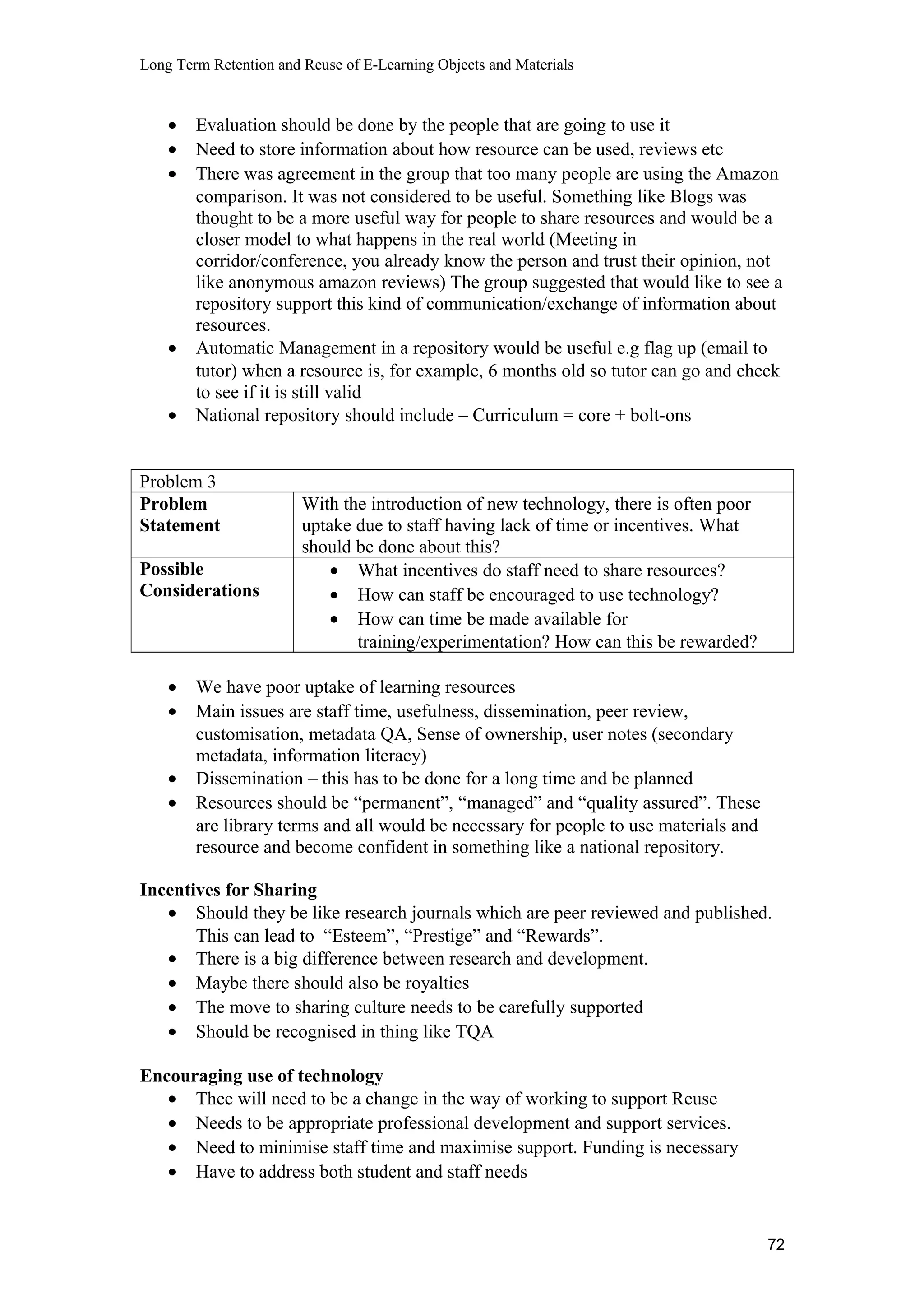 Long Term Retention and Reuse of E-Learning Objects and Materials
• Evaluation should be done by the people that are going to use it
• Need to store information about how resource can be used, reviews etc
• There was agreement in the group that too many people are using the Amazon
comparison. It was not considered to be useful. Something like Blogs was
thought to be a more useful way for people to share resources and would be a
closer model to what happens in the real world (Meeting in
corridor/conference, you already know the person and trust their opinion, not
like anonymous amazon reviews) The group suggested that would like to see a
repository support this kind of communication/exchange of information about
resources.
• Automatic Management in a repository would be useful e.g flag up (email to
tutor) when a resource is, for example, 6 months old so tutor can go and check
to see if it is still valid
• National repository should include – Curriculum = core + bolt-ons
Problem 3
Problem
Statement
With the introduction of new technology, there is often poor
uptake due to staff having lack of time or incentives. What
should be done about this?
Possible
Considerations
• What incentives do staff need to share resources?
• How can staff be encouraged to use technology?
• How can time be made available for
training/experimentation? How can this be rewarded?
• We have poor uptake of learning resources
• Main issues are staff time, usefulness, dissemination, peer review,
customisation, metadata QA, Sense of ownership, user notes (secondary
metadata, information literacy)
• Dissemination – this has to be done for a long time and be planned
• Resources should be “permanent”, “managed” and “quality assured”. These
are library terms and all would be necessary for people to use materials and
resource and become confident in something like a national repository.
Incentives for Sharing
• Should they be like research journals which are peer reviewed and published.
This can lead to “Esteem”, “Prestige” and “Rewards”.
• There is a big difference between research and development.
• Maybe there should also be royalties
• The move to sharing culture needs to be carefully supported
• Should be recognised in thing like TQA
Encouraging use of technology
• Thee will need to be a change in the way of working to support Reuse
• Needs to be appropriate professional development and support services.
• Need to minimise staff time and maximise support. Funding is necessary
• Have to address both student and staff needs
72
 