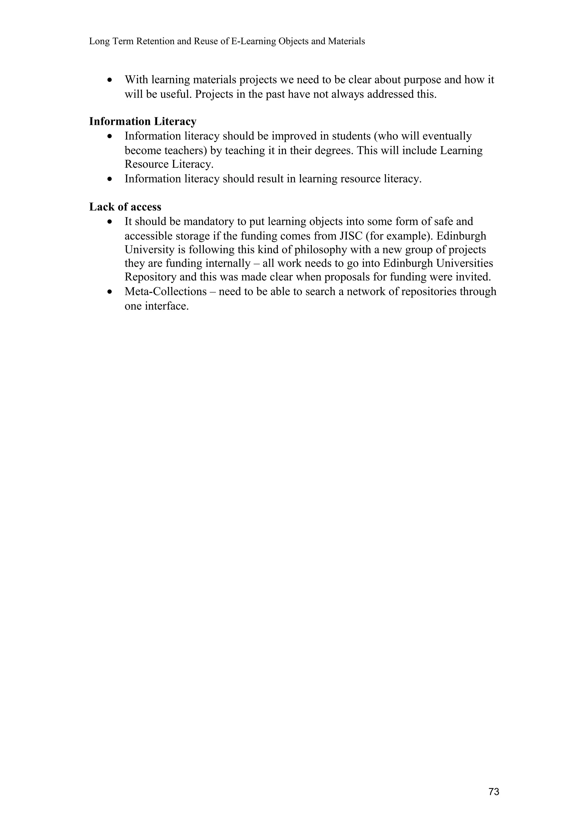 Long Term Retention and Reuse of E-Learning Objects and Materials
• With learning materials projects we need to be clear about purpose and how it
will be useful. Projects in the past have not always addressed this.
Information Literacy
• Information literacy should be improved in students (who will eventually
become teachers) by teaching it in their degrees. This will include Learning
Resource Literacy.
• Information literacy should result in learning resource literacy.
Lack of access
• It should be mandatory to put learning objects into some form of safe and
accessible storage if the funding comes from JISC (for example). Edinburgh
University is following this kind of philosophy with a new group of projects
they are funding internally – all work needs to go into Edinburgh Universities
Repository and this was made clear when proposals for funding were invited.
• Meta-Collections – need to be able to search a network of repositories through
one interface.
73
 