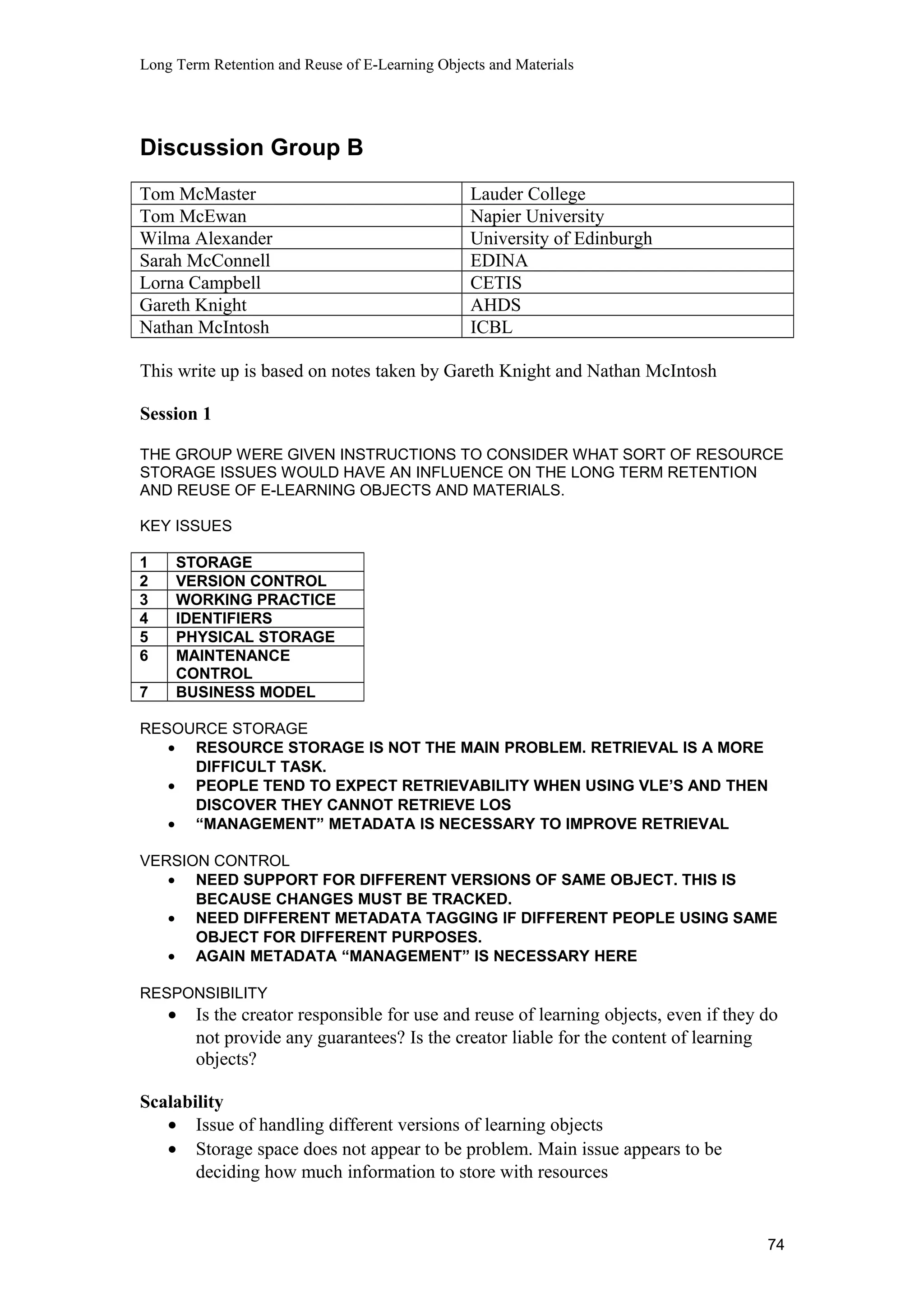 Long Term Retention and Reuse of E-Learning Objects and Materials
Discussion Group B
Tom McMaster Lauder College
Tom McEwan Napier University
Wilma Alexander University of Edinburgh
Sarah McConnell EDINA
Lorna Campbell CETIS
Gareth Knight AHDS
Nathan McIntosh ICBL
This write up is based on notes taken by Gareth Knight and Nathan McIntosh
Session 1
THE GROUP WERE GIVEN INSTRUCTIONS TO CONSIDER WHAT SORT OF RESOURCE
STORAGE ISSUES WOULD HAVE AN INFLUENCE ON THE LONG TERM RETENTION
AND REUSE OF E-LEARNING OBJECTS AND MATERIALS.
KEY ISSUES
1 STORAGE
2 VERSION CONTROL
3 WORKING PRACTICE
4 IDENTIFIERS
5 PHYSICAL STORAGE
6 MAINTENANCE
CONTROL
7 BUSINESS MODEL
RESOURCE STORAGE
• RESOURCE STORAGE IS NOT THE MAIN PROBLEM. RETRIEVAL IS A MORE
DIFFICULT TASK.
• PEOPLE TEND TO EXPECT RETRIEVABILITY WHEN USING VLE’S AND THEN
DISCOVER THEY CANNOT RETRIEVE LOS
• “MANAGEMENT” METADATA IS NECESSARY TO IMPROVE RETRIEVAL
VERSION CONTROL
• NEED SUPPORT FOR DIFFERENT VERSIONS OF SAME OBJECT. THIS IS
BECAUSE CHANGES MUST BE TRACKED.
• NEED DIFFERENT METADATA TAGGING IF DIFFERENT PEOPLE USING SAME
OBJECT FOR DIFFERENT PURPOSES.
• AGAIN METADATA “MANAGEMENT” IS NECESSARY HERE
RESPONSIBILITY
• Is the creator responsible for use and reuse of learning objects, even if they do
not provide any guarantees? Is the creator liable for the content of learning
objects?
Scalability
• Issue of handling different versions of learning objects
• Storage space does not appear to be problem. Main issue appears to be
deciding how much information to store with resources
74
 