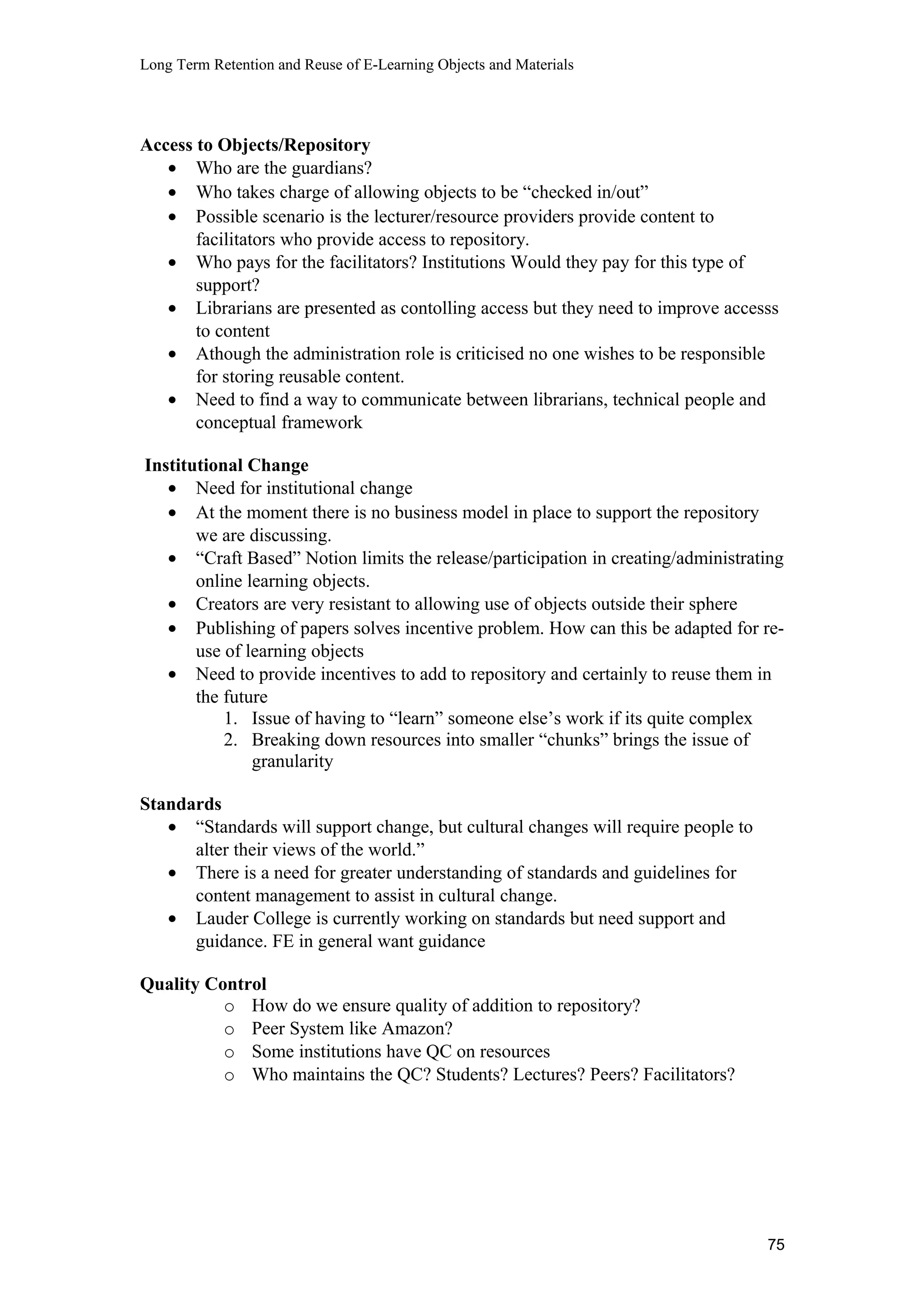 Long Term Retention and Reuse of E-Learning Objects and Materials
Access to Objects/Repository
• Who are the guardians?
• Who takes charge of allowing objects to be “checked in/out”
• Possible scenario is the lecturer/resource providers provide content to
facilitators who provide access to repository.
• Who pays for the facilitators? Institutions Would they pay for this type of
support?
• Librarians are presented as contolling access but they need to improve accesss
to content
• Athough the administration role is criticised no one wishes to be responsible
for storing reusable content.
• Need to find a way to communicate between librarians, technical people and
conceptual framework
Institutional Change
• Need for institutional change
• At the moment there is no business model in place to support the repository
we are discussing.
• “Craft Based” Notion limits the release/participation in creating/administrating
online learning objects.
• Creators are very resistant to allowing use of objects outside their sphere
• Publishing of papers solves incentive problem. How can this be adapted for re-
use of learning objects
• Need to provide incentives to add to repository and certainly to reuse them in
the future
1. Issue of having to “learn” someone else’s work if its quite complex
2. Breaking down resources into smaller “chunks” brings the issue of
granularity
Standards
• “Standards will support change, but cultural changes will require people to
alter their views of the world.”
• There is a need for greater understanding of standards and guidelines for
content management to assist in cultural change.
• Lauder College is currently working on standards but need support and
guidance. FE in general want guidance
Quality Control
o How do we ensure quality of addition to repository?
o Peer System like Amazon?
o Some institutions have QC on resources
o Who maintains the QC? Students? Lectures? Peers? Facilitators?
75
 