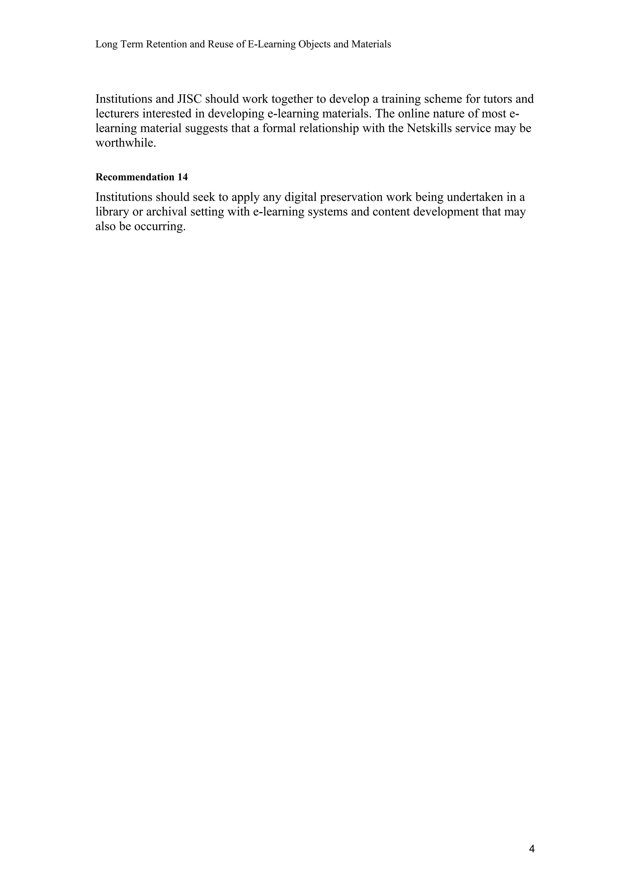Long Term Retention and Reuse of E-Learning Objects and Materials
Institutions and JISC should work together to develop a training scheme for tutors and
lecturers interested in developing e-learning materials. The online nature of most e-
learning material suggests that a formal relationship with the Netskills service may be
worthwhile.
Recommendation 14
Institutions should seek to apply any digital preservation work being undertaken in a
library or archival setting with e-learning systems and content development that may
also be occurring.
4
 