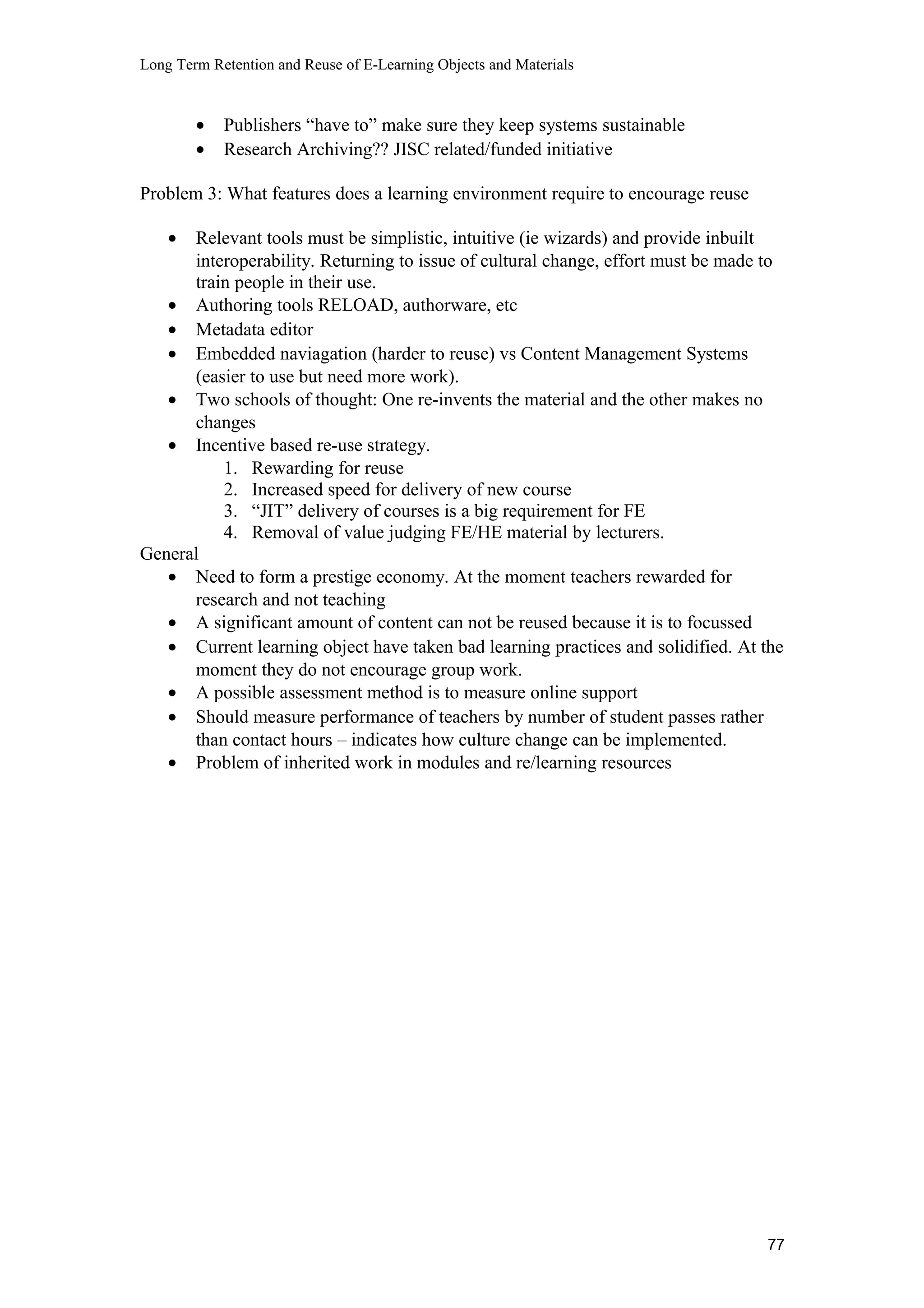 Long Term Retention and Reuse of E-Learning Objects and Materials
• Publishers “have to” make sure they keep systems sustainable
• Research Archiving?? JISC related/funded initiative
Problem 3: What features does a learning environment require to encourage reuse
• Relevant tools must be simplistic, intuitive (ie wizards) and provide inbuilt
interoperability. Returning to issue of cultural change, effort must be made to
train people in their use.
• Authoring tools RELOAD, authorware, etc
• Metadata editor
• Embedded naviagation (harder to reuse) vs Content Management Systems
(easier to use but need more work).
• Two schools of thought: One re-invents the material and the other makes no
changes
• Incentive based re-use strategy.
1. Rewarding for reuse
2. Increased speed for delivery of new course
3. “JIT” delivery of courses is a big requirement for FE
4. Removal of value judging FE/HE material by lecturers.
General
• Need to form a prestige economy. At the moment teachers rewarded for
research and not teaching
• A significant amount of content can not be reused because it is to focussed
• Current learning object have taken bad learning practices and solidified. At the
moment they do not encourage group work.
• A possible assessment method is to measure online support
• Should measure performance of teachers by number of student passes rather
than contact hours – indicates how culture change can be implemented.
• Problem of inherited work in modules and re/learning resources
77
 