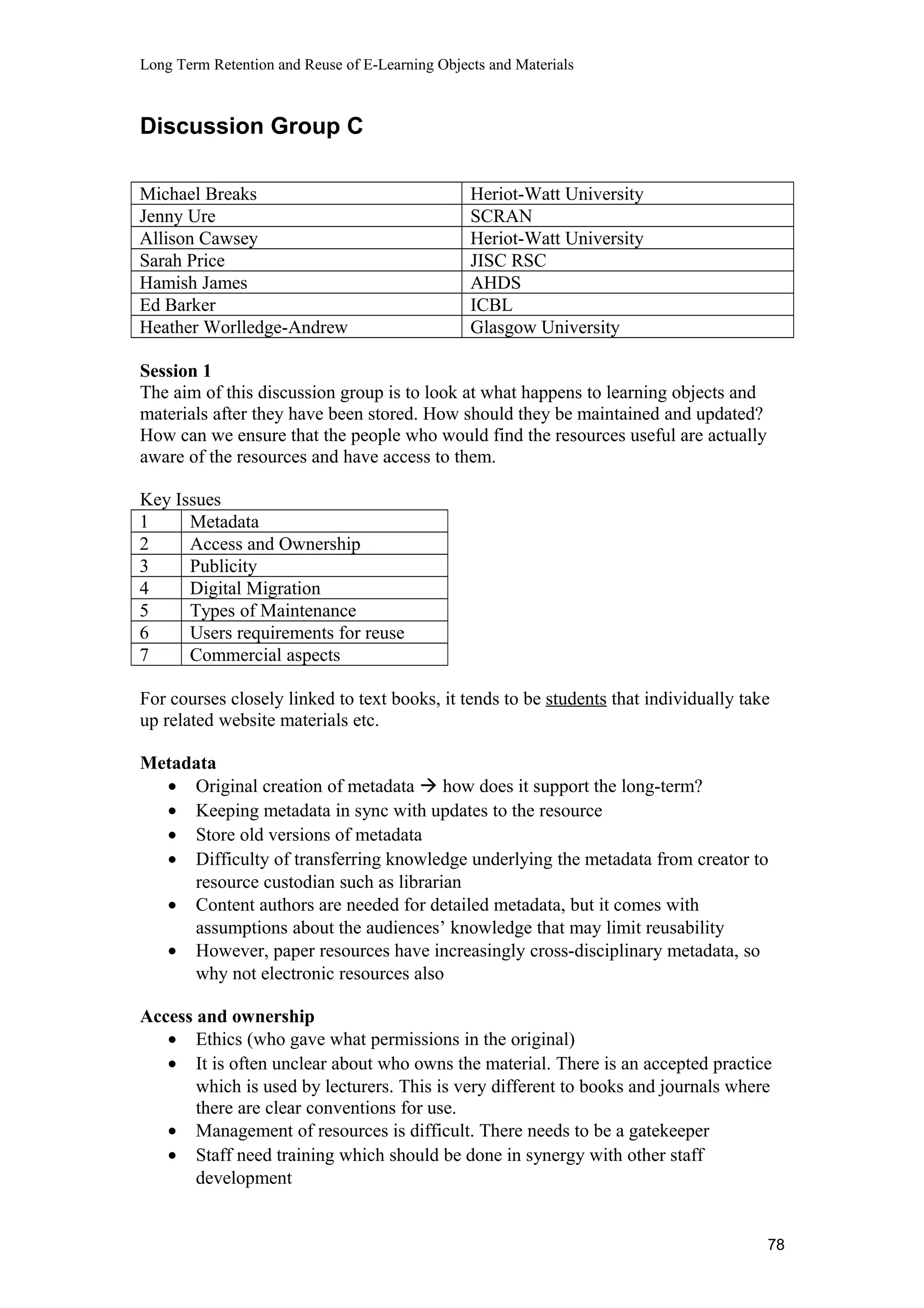 Long Term Retention and Reuse of E-Learning Objects and Materials
Discussion Group C
Michael Breaks Heriot-Watt University
Jenny Ure SCRAN
Allison Cawsey Heriot-Watt University
Sarah Price JISC RSC
Hamish James AHDS
Ed Barker ICBL
Heather Worlledge-Andrew Glasgow University
Session 1
The aim of this discussion group is to look at what happens to learning objects and
materials after they have been stored. How should they be maintained and updated?
How can we ensure that the people who would find the resources useful are actually
aware of the resources and have access to them.
Key Issues
1 Metadata
2 Access and Ownership
3 Publicity
4 Digital Migration
5 Types of Maintenance
6 Users requirements for reuse
7 Commercial aspects
For courses closely linked to text books, it tends to be students that individually take
up related website materials etc.
Metadata
• Original creation of metadata  how does it support the long-term?
• Keeping metadata in sync with updates to the resource
• Store old versions of metadata
• Difficulty of transferring knowledge underlying the metadata from creator to
resource custodian such as librarian
• Content authors are needed for detailed metadata, but it comes with
assumptions about the audiences’ knowledge that may limit reusability
• However, paper resources have increasingly cross-disciplinary metadata, so
why not electronic resources also
Access and ownership
• Ethics (who gave what permissions in the original)
• It is often unclear about who owns the material. There is an accepted practice
which is used by lecturers. This is very different to books and journals where
there are clear conventions for use.
• Management of resources is difficult. There needs to be a gatekeeper
• Staff need training which should be done in synergy with other staff
development
78
 