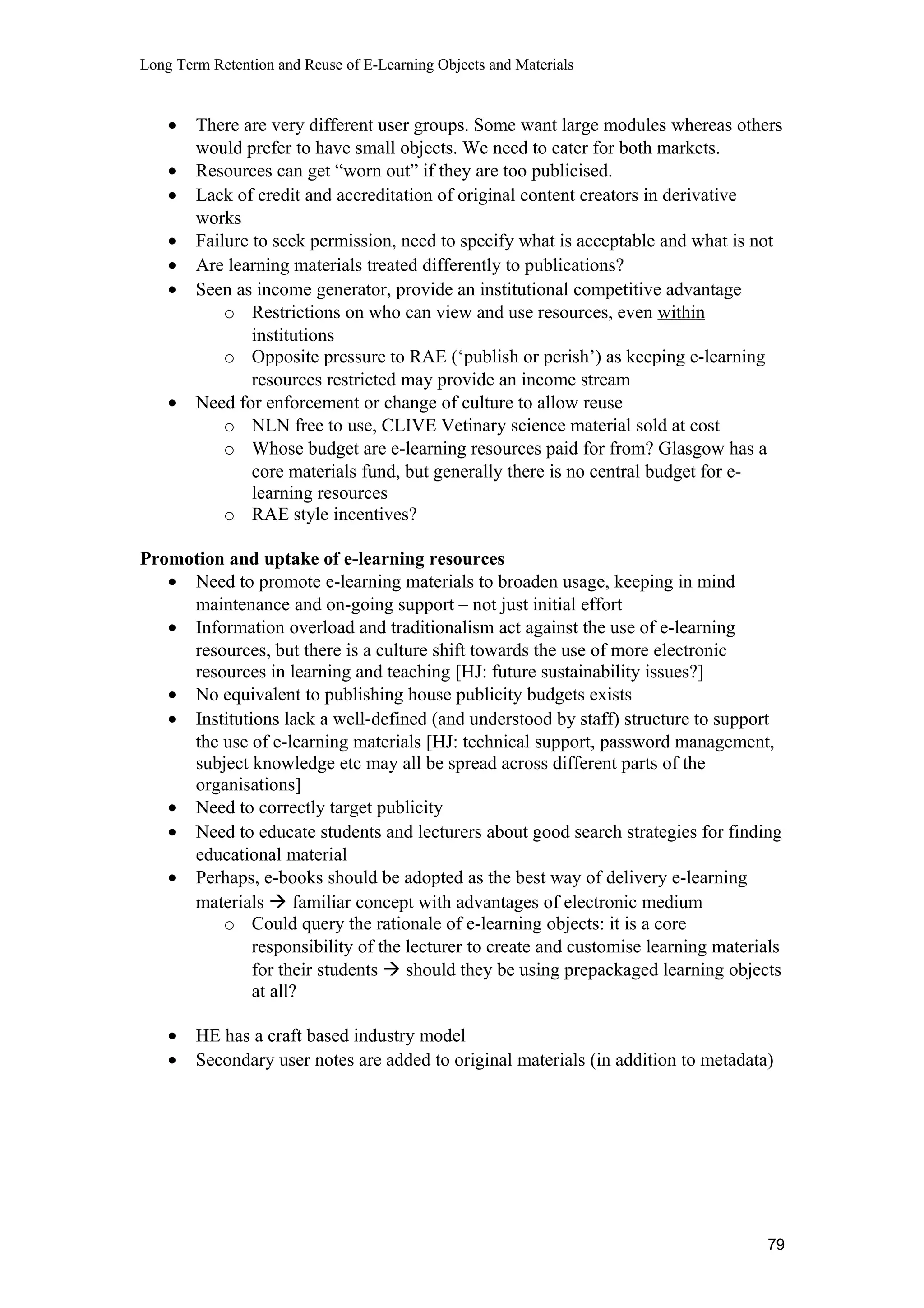 Long Term Retention and Reuse of E-Learning Objects and Materials
• There are very different user groups. Some want large modules whereas others
would prefer to have small objects. We need to cater for both markets.
• Resources can get “worn out” if they are too publicised.
• Lack of credit and accreditation of original content creators in derivative
works
• Failure to seek permission, need to specify what is acceptable and what is not
• Are learning materials treated differently to publications?
• Seen as income generator, provide an institutional competitive advantage
o Restrictions on who can view and use resources, even within
institutions
o Opposite pressure to RAE (‘publish or perish’) as keeping e-learning
resources restricted may provide an income stream
• Need for enforcement or change of culture to allow reuse
o NLN free to use, CLIVE Vetinary science material sold at cost
o Whose budget are e-learning resources paid for from? Glasgow has a
core materials fund, but generally there is no central budget for e-
learning resources
o RAE style incentives?
Promotion and uptake of e-learning resources
• Need to promote e-learning materials to broaden usage, keeping in mind
maintenance and on-going support – not just initial effort
• Information overload and traditionalism act against the use of e-learning
resources, but there is a culture shift towards the use of more electronic
resources in learning and teaching [HJ: future sustainability issues?]
• No equivalent to publishing house publicity budgets exists
• Institutions lack a well-defined (and understood by staff) structure to support
the use of e-learning materials [HJ: technical support, password management,
subject knowledge etc may all be spread across different parts of the
organisations]
• Need to correctly target publicity
• Need to educate students and lecturers about good search strategies for finding
educational material
• Perhaps, e-books should be adopted as the best way of delivery e-learning
materials  familiar concept with advantages of electronic medium
o Could query the rationale of e-learning objects: it is a core
responsibility of the lecturer to create and customise learning materials
for their students  should they be using prepackaged learning objects
at all?
• HE has a craft based industry model
• Secondary user notes are added to original materials (in addition to metadata)
79
 