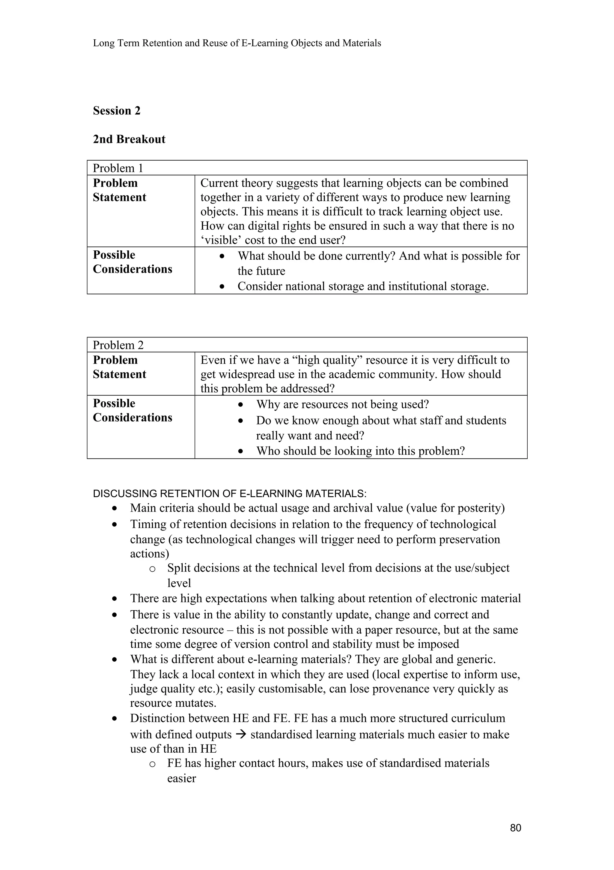 Long Term Retention and Reuse of E-Learning Objects and Materials
Session 2
2nd Breakout
Problem 1
Problem
Statement
Current theory suggests that learning objects can be combined
together in a variety of different ways to produce new learning
objects. This means it is difficult to track learning object use.
How can digital rights be ensured in such a way that there is no
‘visible’ cost to the end user?
Possible
Considerations
• What should be done currently? And what is possible for
the future
• Consider national storage and institutional storage.
Problem 2
Problem
Statement
Even if we have a “high quality” resource it is very difficult to
get widespread use in the academic community. How should
this problem be addressed?
Possible
Considerations
• Why are resources not being used?
• Do we know enough about what staff and students
really want and need?
• Who should be looking into this problem?
DISCUSSING RETENTION OF E-LEARNING MATERIALS:
• Main criteria should be actual usage and archival value (value for posterity)
• Timing of retention decisions in relation to the frequency of technological
change (as technological changes will trigger need to perform preservation
actions)
o Split decisions at the technical level from decisions at the use/subject
level
• There are high expectations when talking about retention of electronic material
• There is value in the ability to constantly update, change and correct and
electronic resource – this is not possible with a paper resource, but at the same
time some degree of version control and stability must be imposed
• What is different about e-learning materials? They are global and generic.
They lack a local context in which they are used (local expertise to inform use,
judge quality etc.); easily customisable, can lose provenance very quickly as
resource mutates.
• Distinction between HE and FE. FE has a much more structured curriculum
with defined outputs  standardised learning materials much easier to make
use of than in HE
o FE has higher contact hours, makes use of standardised materials
easier
80
 